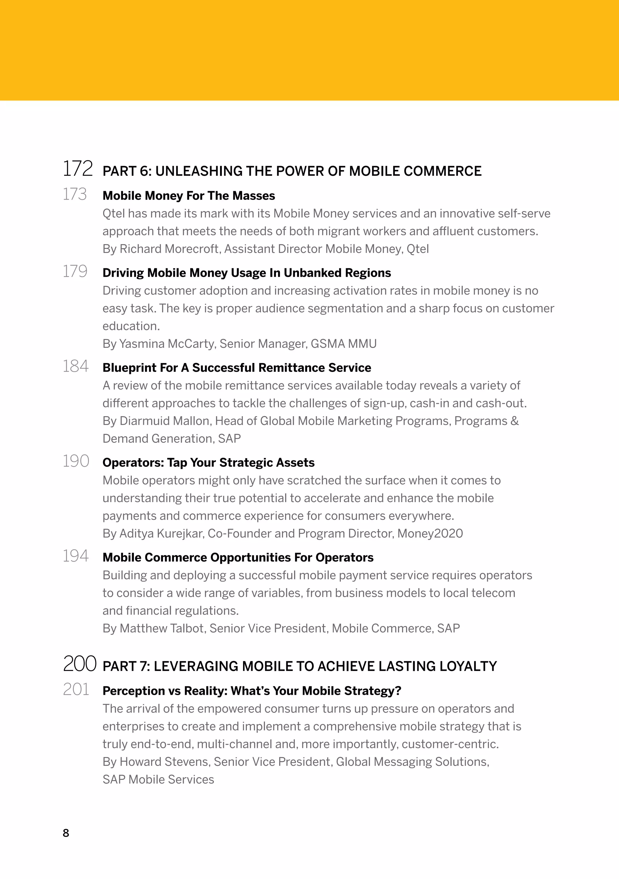 172	    PART 6: UNLEASHING THE POWER OF MOBILE COMMERCE
173 	   Mobile Money For The Masses
        Qtel has made its mark with its Mobile Money services and an innovative self-serve
        approach that meets the needs of both migrant workers and affluent customers.
        By Richard Morecroft, Assistant Director Mobile Money, Qtel

179	    Driving Mobile Money Usage In Unbanked Regions
        Driving customer adoption and increasing activation rates in mobile money is no
        easy task. The key is proper audience segmentation and a sharp focus on customer
        education.
        By Yasmina McCarty, Senior Manager, GSMA MMU

184 	   Blueprint For A Successful Remittance Service
        A review of the mobile remittance services available today reveals a variety of
        different approaches to tackle the challenges of sign-up, cash-in and cash-out.
        By Diarmuid Mallon, Head of Global Mobile Marketing Programs, Programs &
        Demand Generation, SAP

190 	   Operators: Tap Your Strategic Assets
        Mobile operators might only have scratched the surface when it comes to
        understanding their true potential to accelerate and enhance the mobile
        payments and commerce experience for consumers everywhere.
        By Aditya Kurejkar, Co-Founder and Program Director, Money2020

194 	   Mobile Commerce Opportunities For Operators
        Building and deploying a successful mobile payment service requires operators
        to consider a wide range of variables, from business models to local telecom
        and financial regulations.
        By Matthew Talbot, Senior Vice President, Mobile Commerce, SAP


200	PART 7: LEVERAGING MOBILE TO ACHIEVE LASTING LOYALTY
201	    Perception vs Reality: What’s Your Mobile Strategy?
        The arrival of the empowered consumer turns up pressure on operators and
        enterprises to create and implement a comprehensive mobile strategy that is
        truly end-to-end, multi-channel and, more importantly, customer-centric.
        By Howard Stevens, Senior Vice President, Global Messaging Solutions,
        SAP Mobile Services



8
 