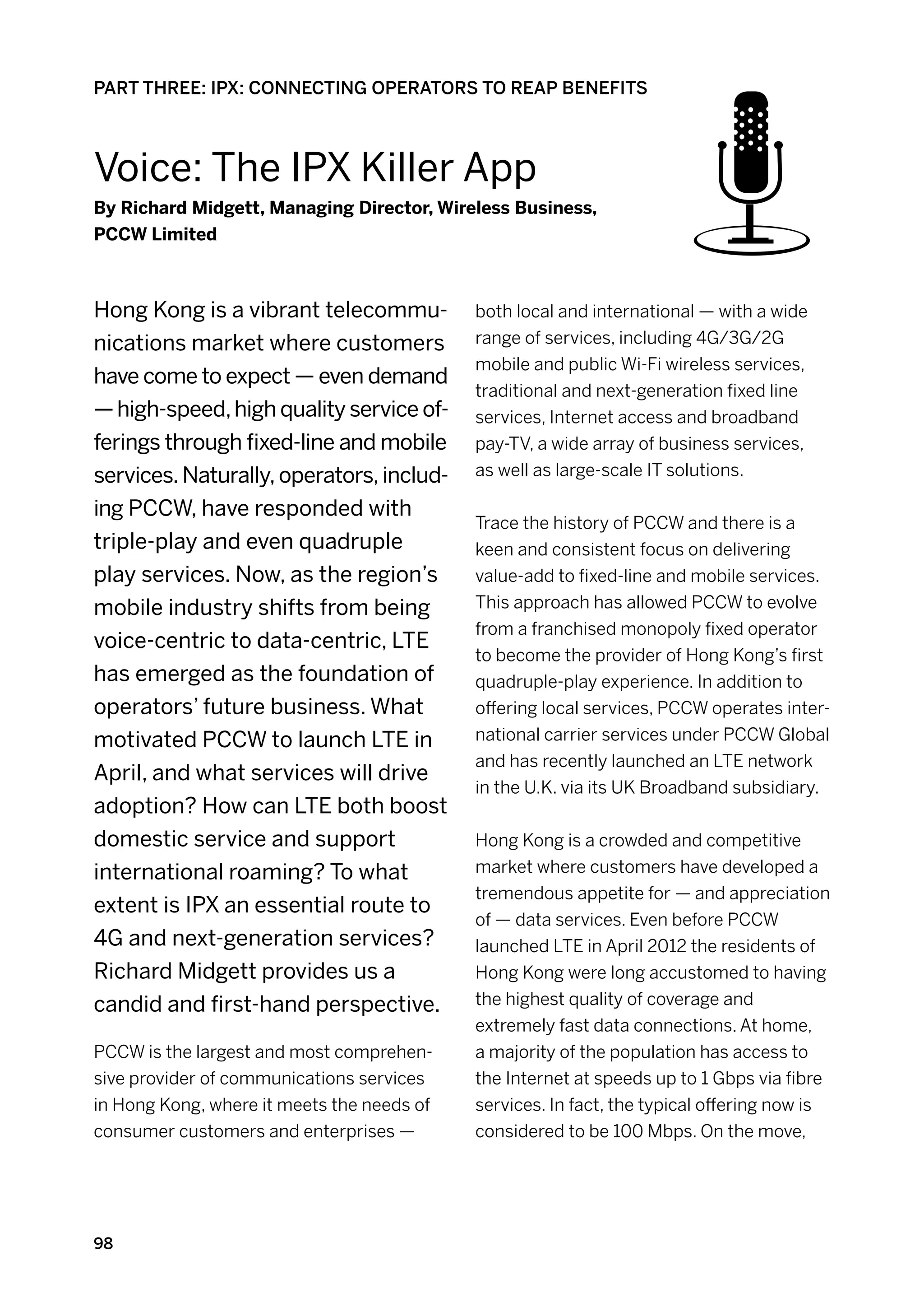 PART THREE: IPX: CONNECTING OPERATORS TO REAP BENEFITS



Voice: The Ipx Killer App
By Richard Midgett, Managing Director, Wireless Business,
PCCW Limited



Hong Kong is a vibrant telecommu-           both local and international — with a wide
nications market where customers            range of services, including 4G/3G/2G
                                            mobile and public Wi-Fi wireless services,
have come to expect — even demand
                                            traditional and next-generation fixed line
— high-speed, high quality service of-      services, Internet access and broadband
ferings through fixed-line and mobile       pay-TV, a wide array of business services,
services. Naturally, operators, includ-     as well as large-scale IT solutions.

ing PCCW, have responded with
                                            Trace the history of PCCW and there is a
triple-play and even quadruple              keen and consistent focus on delivering
play services. Now, as the region’s         value-add to fixed-line and mobile services.
mobile industry shifts from being           This approach has allowed PCCW to evolve
                                            from a franchised monopoly fixed operator
voice-centric to data-centric, LTE
                                            to become the provider of Hong Kong’s first
has emerged as the foundation of            quadruple-play experience. In addition to
operators’ future business. What            offering local services, PCCW operates inter-
motivated PCCW to launch LTE in             national carrier services under PCCW Global
                                            and has recently launched an LTE network
April, and what services will drive
                                            in the U.K. via its UK Broadband subsidiary.
adoption? How can LTE both boost
domestic service and support                Hong Kong is a crowded and competitive
international roaming? To what              market where customers have developed a
                                            tremendous appetite for — and appreciation
extent is IPX an essential route to
                                            of — data services. Even before PCCW
4G and next-generation services?            launched LTE in April 2012 the residents of
Richard Midgett provides us a               Hong Kong were long accustomed to having
candid and first-hand perspective.          the highest quality of coverage and
                                            extremely fast data connections. At home,
PCCW is the largest and most comprehen-     a majority of the population has access to
sive provider of communications services    the Internet at speeds up to 1 Gbps via fibre
in Hong Kong, where it meets the needs of   services. In fact, the typical offering now is
consumer customers and enterprises —        considered to be 100 Mbps. On the move,




98
 