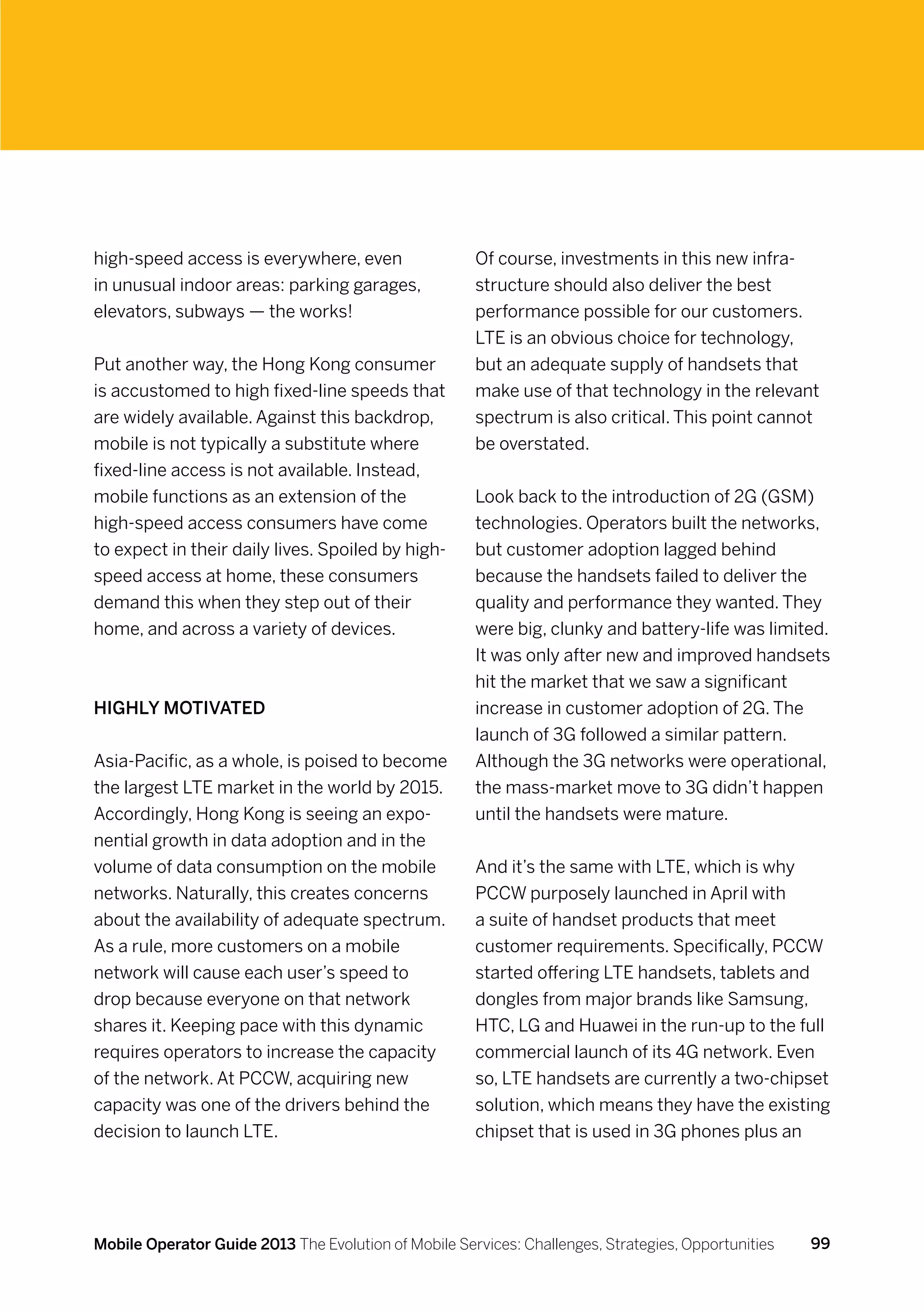 high-speed access is everywhere, even                 Of course, investments in this new infra-
in unusual indoor areas: parking garages,             structure should also deliver the best
elevators, subways — the works!                       performance possible for our customers.
                                                      LTE is an obvious choice for technology,
Put another way, the Hong Kong consumer               but an adequate supply of handsets that
is accustomed to high fixed-line speeds that          make use of that technology in the relevant
are widely available. Against this backdrop,          spectrum is also critical. This point cannot
mobile is not typically a substitute where            be overstated.
fixed-line access is not available. Instead,
mobile functions as an extension of the               Look back to the introduction of 2G (GSM)
high-speed access consumers have come                 technologies. Operators built the networks,
to expect in their daily lives. Spoiled by high-      but customer adoption lagged behind
speed access at home, these consumers                 because the handsets failed to deliver the
demand this when they step out of their               quality and performance they wanted. They
home, and across a variety of devices.                were big, clunky and battery-life was limited.
                                                      It was only after new and improved handsets
                                                      hit the market that we saw a significant
Highly motivated                                      increase in customer adoption of 2G. The
                                                      launch of 3G followed a similar pattern.
Asia-Pacific, as a whole, is poised to become         Although the 3G networks were operational,
the largest LTE market in the world by 2015.          the mass-market move to 3G didn’t happen
Accordingly, Hong Kong is seeing an expo-             until the handsets were mature.
nential growth in data adoption and in the
volume of data consumption on the mobile              And it’s the same with LTE, which is why
networks. Naturally, this creates concerns            PCCW purposely launched in April with
about the availability of adequate spectrum.          a suite of handset products that meet
As a rule, more customers on a mobile                 customer requirements. Specifically, PCCW
network will cause each user’s speed to               started offering LTE handsets, tablets and
drop because everyone on that network                 dongles from major brands like Samsung,
shares it. Keeping pace with this dynamic             HTC, LG and Huawei in the run-up to the full
requires operators to increase the capacity           commercial launch of its 4G network. Even
of the network. At PCCW, acquiring new                so, LTE handsets are currently a two-chipset
capacity was one of the drivers behind the            solution, which means they have the existing
decision to launch LTE.                               chipset that is used in 3G phones plus an




Mobile Operator Guide 2013 The Evolution of Mobile Services: Challenges, Strategies, Opportunities   99
 