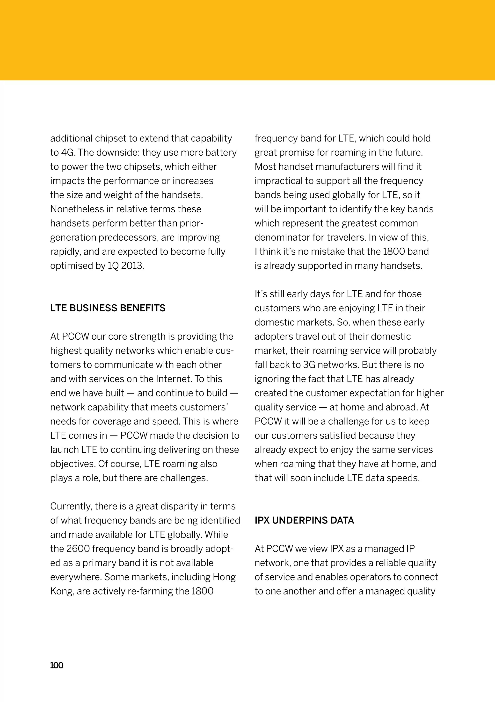 additional chipset to extend that capability     frequency band for LTE, which could hold
to 4G. The downside: they use more battery       great promise for roaming in the future.
to power the two chipsets, which either          Most handset manufacturers will find it
impacts the performance or increases             impractical to support all the frequency
the size and weight of the handsets.             bands being used globally for LTE, so it
Nonetheless in relative terms these              will be important to identify the key bands
handsets perform better than prior-              which represent the greatest common
generation predecessors, are improving           denominator for travelers. In view of this,
rapidly, and are expected to become fully        I think it’s no mistake that the 1800 band
optimised by 1Q 2013.                            is already supported in many handsets.


                                                 It’s still early days for LTE and for those
LTE Business benefits                            customers who are enjoying LTE in their
                                                 domestic markets. So, when these early
At PCCW our core strength is providing the       adopters travel out of their domestic
highest quality networks which enable cus-       market, their roaming service will probably
tomers to communicate with each other            fall back to 3G networks. But there is no
and with services on the Internet. To this       ignoring the fact that LTE has already
end we have built — and continue to build —      created the customer expectation for higher
network capability that meets customers’         quality service — at home and abroad. At
needs for coverage and speed. This is where      PCCW it will be a challenge for us to keep
LTE comes in — PCCW made the decision to         our customers satisfied because they
launch LTE to continuing delivering on these     already expect to enjoy the same services
objectives. Of course, LTE roaming also          when roaming that they have at home, and
plays a role, but there are challenges.          that will soon include LTE data speeds.


Currently, there is a great disparity in terms
of what frequency bands are being identified     IPX underpins data
and made available for LTE globally. While
the 2600 frequency band is broadly adopt-        At PCCW we view IPX as a managed IP
ed as a primary band it is not available         network, one that provides a reliable quality
everywhere. Some markets, including Hong         of service and enables operators to connect
Kong, are actively re-farming the 1800           to one another and offer a managed quality




100
 