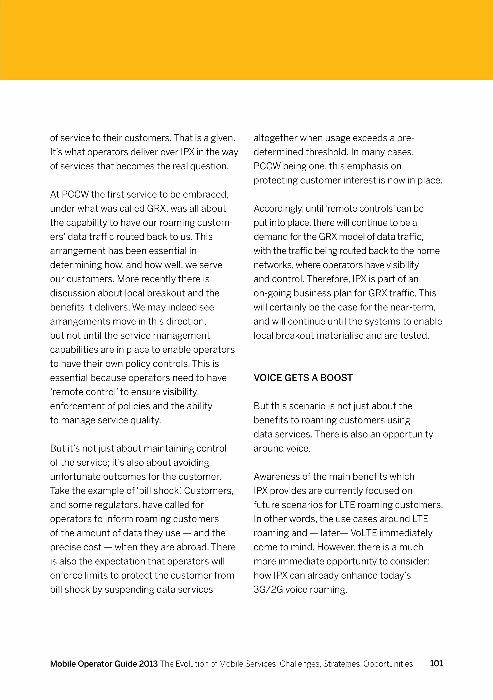 of service to their customers. That is a given.       altogether when usage exceeds a pre-
It’s what operators deliver over IPX in the way       determined threshold. In many cases,
of services that becomes the real question.           PCCW being one, this emphasis on
                                                      protecting customer interest is now in place.
At PCCW the first service to be embraced,
under what was called GRX, was all about              Accordingly, until ‘remote controls’ can be
the capability to have our roaming custom-            put into place, there will continue to be a
ers’ data traffic routed back to us. This             demand for the GRX model of data traffic,
arrangement has been essential in                     with the traffic being routed back to the home
determining how, and how well, we serve               networks, where operators have visibility
our customers. More recently there is                 and control. Therefore, IPX is part of an
discussion about local breakout and the               on-going business plan for GRX traffic. This
benefits it delivers. We may indeed see               will certainly be the case for the near-term,
arrangements move in this direction,                  and will continue until the systems to enable
but not until the service management                  local breakout materialise and are tested.
capabilities are in place to enable operators
to have their own policy controls. This is
essential because operators need to have              Voice gets a boost
‘remote control’ to ensure visibility,
enforcement of policies and the ability               But this scenario is not just about the
to manage service quality.                            benefits to roaming customers using
                                                      data services. There is also an opportunity
But it’s not just about maintaining control           around voice.
of the service; it’s also about avoiding
unfortunate outcomes for the customer.                Awareness of the main benefits which
Take the example of ‘bill shock’. Customers,          IPX provides are currently focused on
and some regulators, have called for                  future scenarios for LTE roaming customers.
operators to inform roaming customers                 In other words, the use cases around LTE
of the amount of data they use — and the              roaming and — later— VoLTE immediately
precise cost — when they are abroad. There            come to mind. However, there is a much
is also the expectation that operators will           more immediate opportunity to consider:
enforce limits to protect the customer from           how IPX can already enhance today’s
bill shock by suspending data services                3G/2G voice roaming.




Mobile Operator Guide 2013 The Evolution of Mobile Services: Challenges, Strategies, Opportunities   101
 