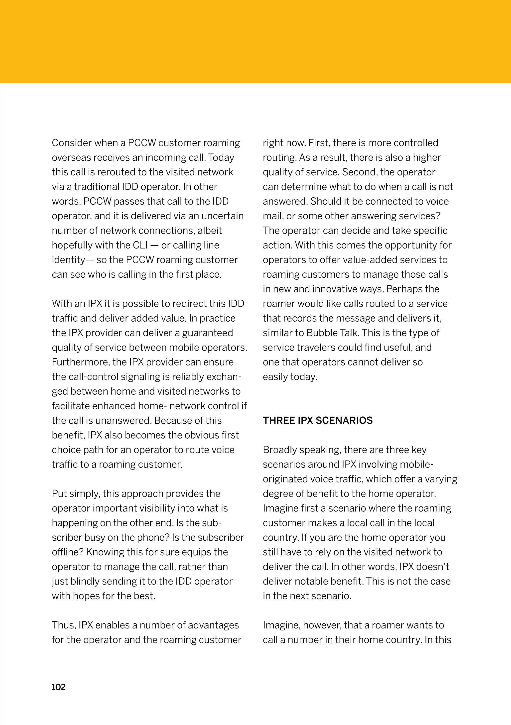 Consider when a PCCW customer roaming             right now. First, there is more controlled
overseas receives an incoming call. Today         routing. As a result, there is also a higher
this call is rerouted to the visited network      quality of service. Second, the operator
via a traditional IDD operator. In other          can determine what to do when a call is not
words, PCCW passes that call to the IDD           answered. Should it be connected to voice
operator, and it is delivered via an uncertain    mail, or some other answering services?
number of network connections, albeit             The operator can decide and take specific
hopefully with the CLI — or calling line          action. With this comes the opportunity for
identity— so the PCCW roaming customer            operators to offer value-added services to
can see who is calling in the first place.        roaming customers to manage those calls
                                                  in new and innovative ways. Perhaps the
With an IPX it is possible to redirect this IDD   roamer would like calls routed to a service
traffic and deliver added value. In practice      that records the message and delivers it,
the IPX provider can deliver a guaranteed         similar to Bubble Talk. This is the type of
quality of service between mobile operators.      service travelers could find useful, and
Furthermore, the IPX provider can ensure          one that operators cannot deliver so
the call-control signaling is reliably exchan-    easily today.
ged between home and visited networks to
facilitate enhanced home- network control if
the call is unanswered. Because of this           Three IPX scenarios
benefit, IPX also becomes the obvious first
choice path for an operator to route voice        Broadly speaking, there are three key
traffic to a roaming customer.                    scenarios around IPX involving mobile-
                                                  originated voice traffic, which offer a varying
Put simply, this approach provides the            degree of benefit to the home operator.
operator important visibility into what is        Imagine first a scenario where the roaming
happening on the other end. Is the sub-           customer makes a local call in the local
scriber busy on the phone? Is the subscriber      country. If you are the home operator you
offline? Knowing this for sure equips the         still have to rely on the visited network to
operator to manage the call, rather than          deliver the call. In other words, IPX doesn’t
just blindly sending it to the IDD operator       deliver notable benefit. This is not the case
with hopes for the best.                          in the next scenario.


Thus, IPX enables a number of advantages          Imagine, however, that a roamer wants to
for the operator and the roaming customer         call a number in their home country. In this



102
 