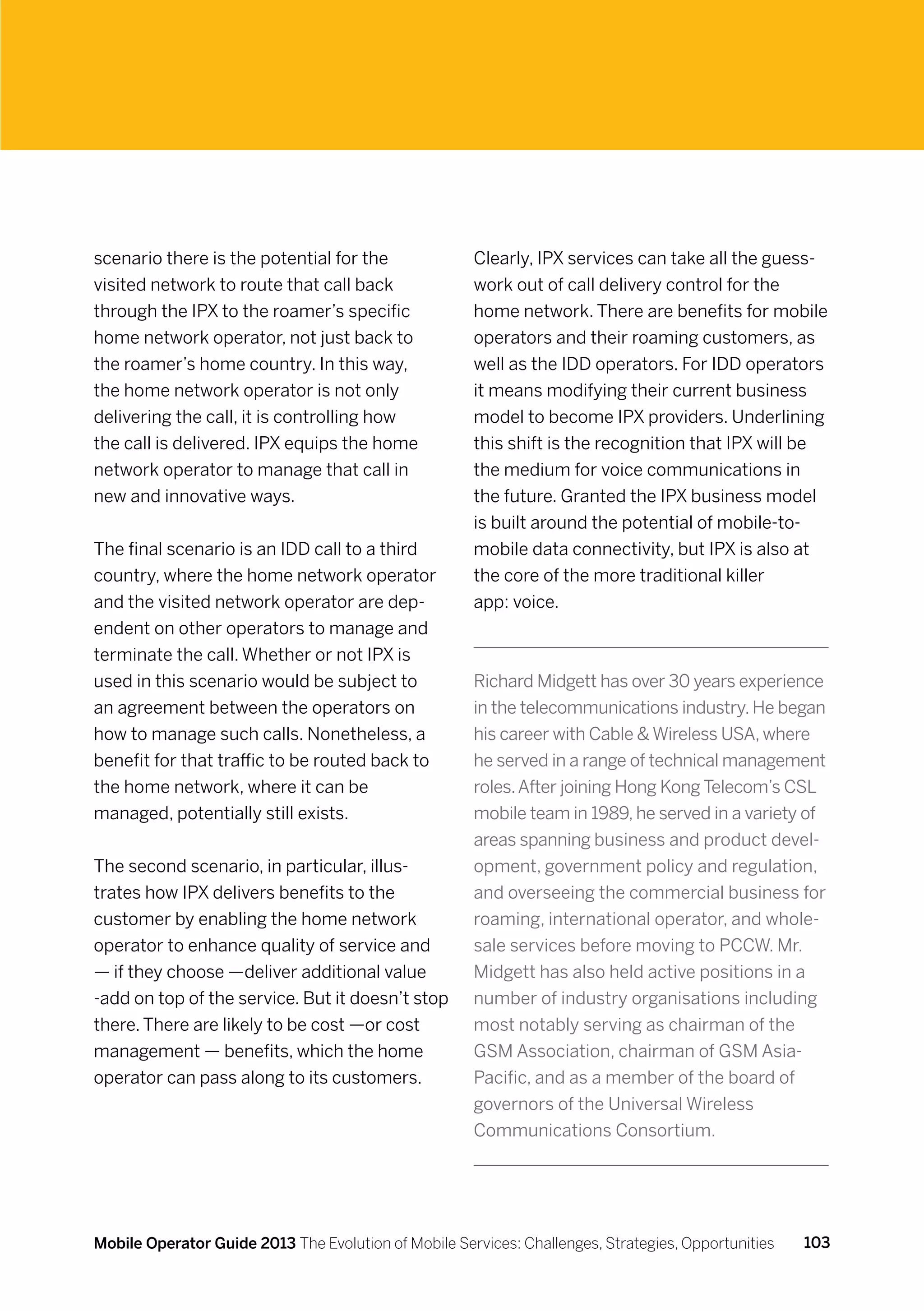scenario there is the potential for the               Clearly, IPX services can take all the guess-
visited network to route that call back               work out of call delivery control for the
through the IPX to the roamer’s specific              home network. There are benefits for mobile
home network operator, not just back to               operators and their roaming customers, as
the roamer’s home country. In this way,               well as the IDD operators. For IDD operators
the home network operator is not only                 it means modifying their current business
delivering the call, it is controlling how            model to become IPX providers. Underlining
the call is delivered. IPX equips the home            this shift is the recognition that IPX will be
network operator to manage that call in               the medium for voice communications in
new and innovative ways.                              the future. Granted the IPX business model
                                                      is built around the potential of mobile-to-
The final scenario is an IDD call to a third          mobile data connectivity, but IPX is also at
country, where the home network operator              the core of the more traditional killer
and the visited network operator are dep-             app: voice.
endent on other operators to manage and
terminate the call. Whether or not IPX is
used in this scenario would be subject to             Richard Midgett has over 30 years experience
an agreement between the operators on                 in the telecommunications industry. He began
how to manage such calls. Nonetheless, a              his career with Cable  Wireless USA, where
benefit for that traffic to be routed back to         he served in a range of technical management
the home network, where it can be                     roles. After joining Hong Kong Telecom’s CSL
managed, potentially still exists.                    mobile team in 1989, he served in a variety of
                                                      areas spanning business and product devel-
The second scenario, in particular, illus-            opment, government policy and regulation,
trates how IPX delivers benefits to the               and overseeing the commercial business for
customer by enabling the home network                 roaming, international operator, and whole-
operator to enhance quality of service and            sale services before moving to PCCW. Mr.
— if they choose —deliver additional value            Midgett has also held active positions in a
-add on top of the service. But it doesn’t stop       number of industry organisations including
there. There are likely to be cost —or cost           most notably serving as chairman of the
management — benefits, which the home                 GSM Association, chairman of GSM Asia-
operator can pass along to its customers.             Pacific, and as a member of the board of
                                                      governors of the Universal Wireless
                                                      Communications Consortium.




Mobile Operator Guide 2013 The Evolution of Mobile Services: Challenges, Strategies, Opportunities   103
 