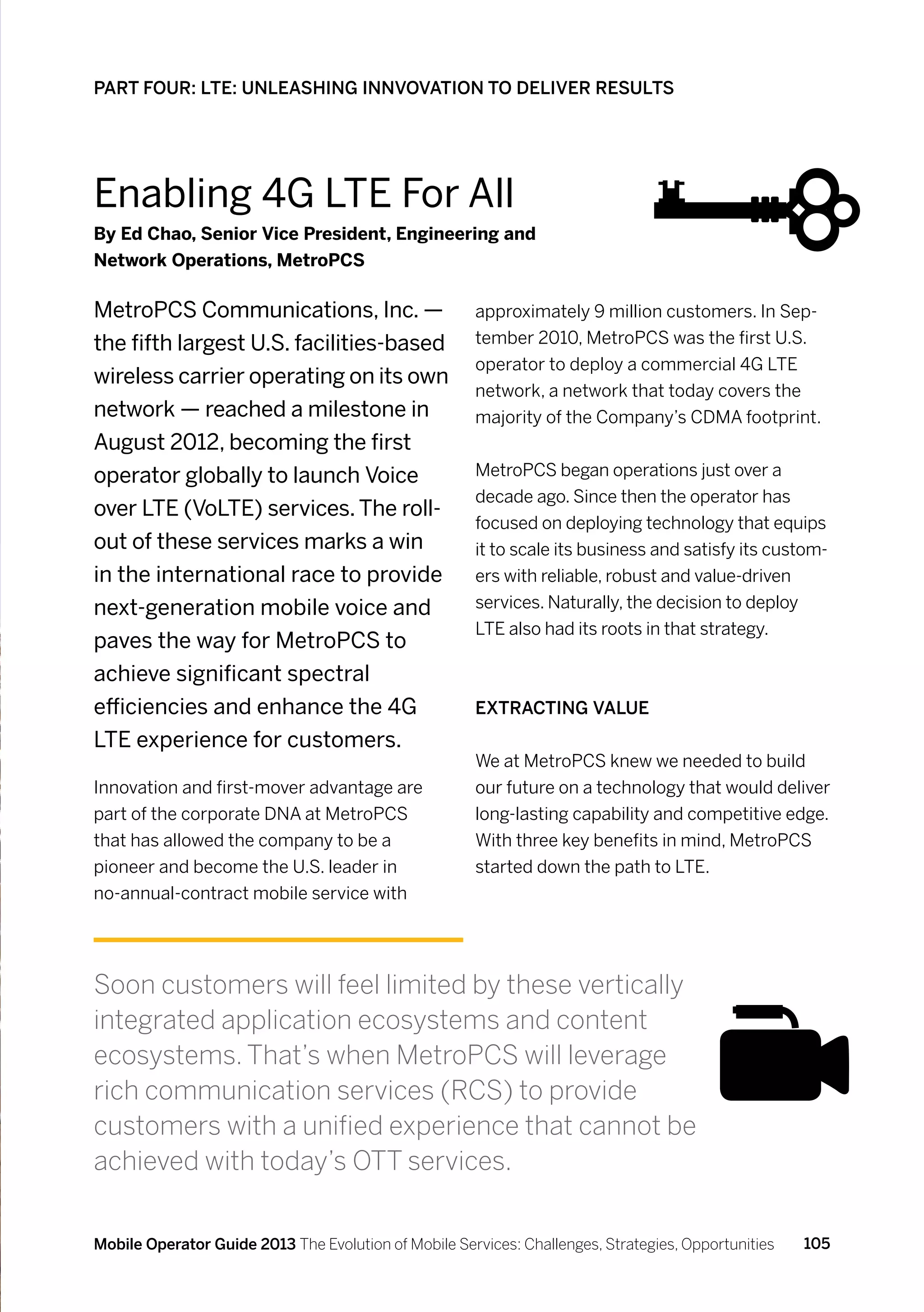 PART FOUR: LTE: UNLEASHING INNVOVATION TO DELIVER RESULTS




Enabling 4G LTE For All
By Ed Chao, Senior Vice President, Engineering and
Network Operations, MetroPCS

MetroPCS Communications, Inc. —                       approximately 9 million customers. In Sep-
the fifth largest U.S. facilities-based               tember 2010, MetroPCS was the first U.S.
                                                      operator to deploy a commercial 4G LTE
wireless carrier operating on its own
                                                      network, a network that today covers the
network — reached a milestone in                      majority of the Company’s CDMA footprint.
August 2012, becoming the first
operator globally to launch Voice                     MetroPCS began operations just over a
                                                      decade ago. Since then the operator has
over LTE (VoLTE) services. The roll-
                                                      focused on deploying technology that equips
out of these services marks a win                     it to scale its business and satisfy its custom-
in the international race to provide                  ers with reliable, robust and value-driven
next-generation mobile voice and                      services. Naturally, the decision to deploy
                                                      LTE also had its roots in that strategy.
paves the way for MetroPCS to
achieve significant spectral
efficiencies and enhance the 4G                       Extracting value
LTE experience for customers.
                                                      We at MetroPCS knew we needed to build
Innovation and first-mover advantage are              our future on a technology that would deliver
part of the corporate DNA at MetroPCS                 long-lasting capability and competitive edge.
that has allowed the company to be a                  With three key benefits in mind, MetroPCS
pioneer and become the U.S. leader in                 started down the path to LTE.
no-annual-contract mobile service with




Soon customers will feel limited by these vertically
integrated application ecosystems and content
ecosystems. That’s when MetroPCS will leverage
rich communication services (RCS) to provide
customers with a unified experience that cannot be
achieved with today’s OTT services.


Mobile Operator Guide 2013 The Evolution of Mobile Services: Challenges, Strategies, Opportunities   105
 