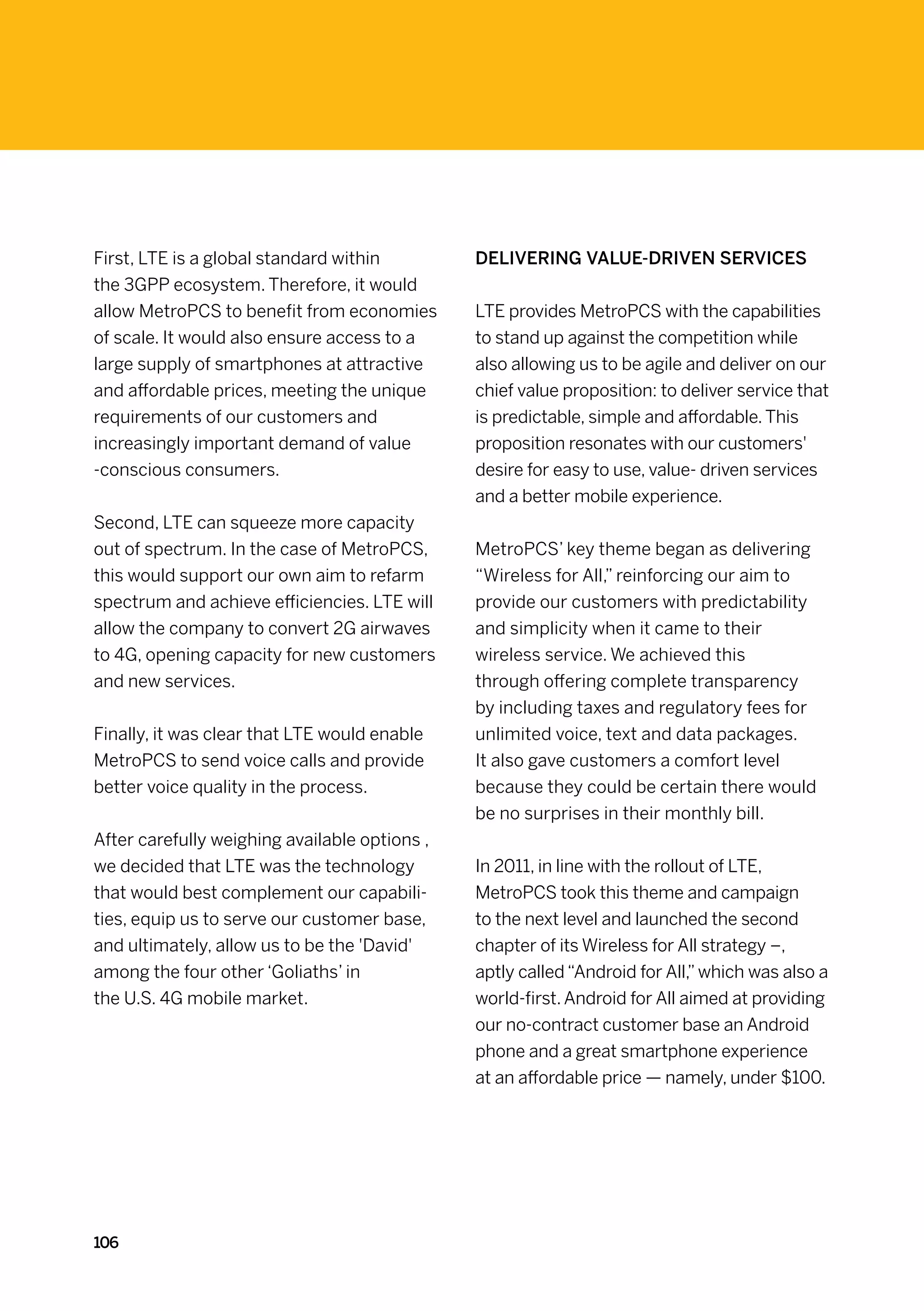 First, LTE is a global standard within         Delivering value-driven services
the 3GPP ecosystem. Therefore, it would
allow MetroPCS to benefit from economies       LTE provides MetroPCS with the capabilities
of scale. It would also ensure access to a     to stand up against the competition while
large supply of smartphones at attractive      also allowing us to be agile and deliver on our
and affordable prices, meeting the unique      chief value proposition: to deliver service that
requirements of our customers and              is predictable, simple and affordable. This
increasingly important demand of value         proposition resonates with our customers'
-conscious consumers.                          desire for easy to use, value- driven services
                                               and a better mobile experience.
Second, LTE can squeeze more capacity
out of spectrum. In the case of MetroPCS,      MetroPCS’ key theme began as delivering
this would support our own aim to refarm       “Wireless for All,” reinforcing our aim to
spectrum and achieve efficiencies. LTE will    provide our customers with predictability
allow the company to convert 2G airwaves       and simplicity when it came to their
to 4G, opening capacity for new customers      wireless service. We achieved this
and new services.                              through offering complete transparency
                                               by including taxes and regulatory fees for
Finally, it was clear that LTE would enable    unlimited voice, text and data packages.
MetroPCS to send voice calls and provide       It also gave customers a comfort level
better voice quality in the process.           because they could be certain there would
                                               be no surprises in their monthly bill.
After carefully weighing available options ,
we decided that LTE was the technology         In 2011, in line with the rollout of LTE,
that would best complement our capabili-       MetroPCS took this theme and campaign
ties, equip us to serve our customer base,     to the next level and launched the second
and ultimately, allow us to be the 'David'     chapter of its Wireless for All strategy –,
among the four other ‘Goliaths’ in             aptly called “Android for All,” which was also a
the U.S. 4G mobile market.                     world-first. Android for All aimed at providing
                                               our no-contract customer base an Android
                                               phone and a great smartphone experience
                                               at an affordable price — namely, under $100.




106
 
