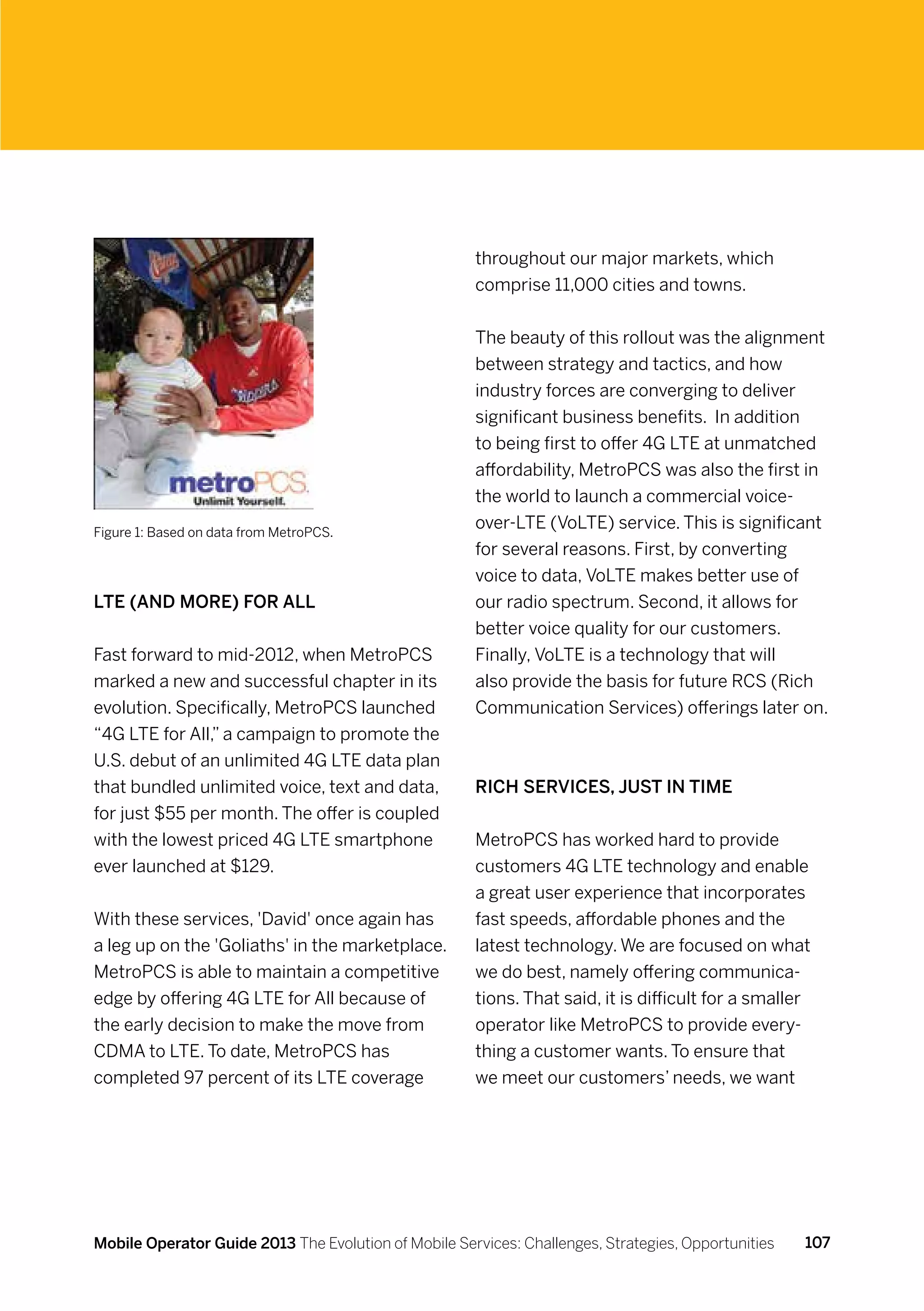 throughout our major markets, which
                                                      comprise 11,000 cities and towns.


                                                      The beauty of this rollout was the alignment
                                                      between strategy and tactics, and how
                                                      industry forces are converging to deliver
                                                      significant business benefits.  In addition
                                                      to being first to offer 4G LTE at unmatched
                                                      affordability, MetroPCS was also the first in
                                                      the world to launch a commercial voice-
Figure 1: Based on data from MetroPCS.
                                                      over-LTE (VoLTE) service. This is significant
                                                      for several reasons. First, by converting
                                                      voice to data, VoLTE makes better use of
LTE (and more) for all                                our radio spectrum. Second, it allows for
                                                      better voice quality for our customers.
Fast forward to mid-2012, when MetroPCS               Finally, VoLTE is a technology that will
marked a new and successful chapter in its            also provide the basis for future RCS (Rich
evolution. Specifically, MetroPCS launched            Communication Services) offerings later on.
“4G LTE for All,” a campaign to promote the
U.S. debut of an unlimited 4G LTE data plan
that bundled unlimited voice, text and data,          Rich services, just in time
for just $55 per month. The offer is coupled
with the lowest priced 4G LTE smartphone              MetroPCS has worked hard to provide
ever launched at $129.                                customers 4G LTE technology and enable
                                                      a great user experience that incorporates
With these services, 'David' once again has           fast speeds, affordable phones and the
a leg up on the 'Goliaths' in the marketplace.        latest technology. We are focused on what
MetroPCS is able to maintain a competitive            we do best, namely offering communica-
edge by offering 4G LTE for All because of            tions. That said, it is difficult for a smaller
the early decision to make the move from              operator like MetroPCS to provide every-
CDMA to LTE. To date, MetroPCS has                    thing a customer wants. To ensure that
completed 97 percent of its LTE coverage              we meet our customers’ needs, we want




Mobile Operator Guide 2013 The Evolution of Mobile Services: Challenges, Strategies, Opportunities   107
 