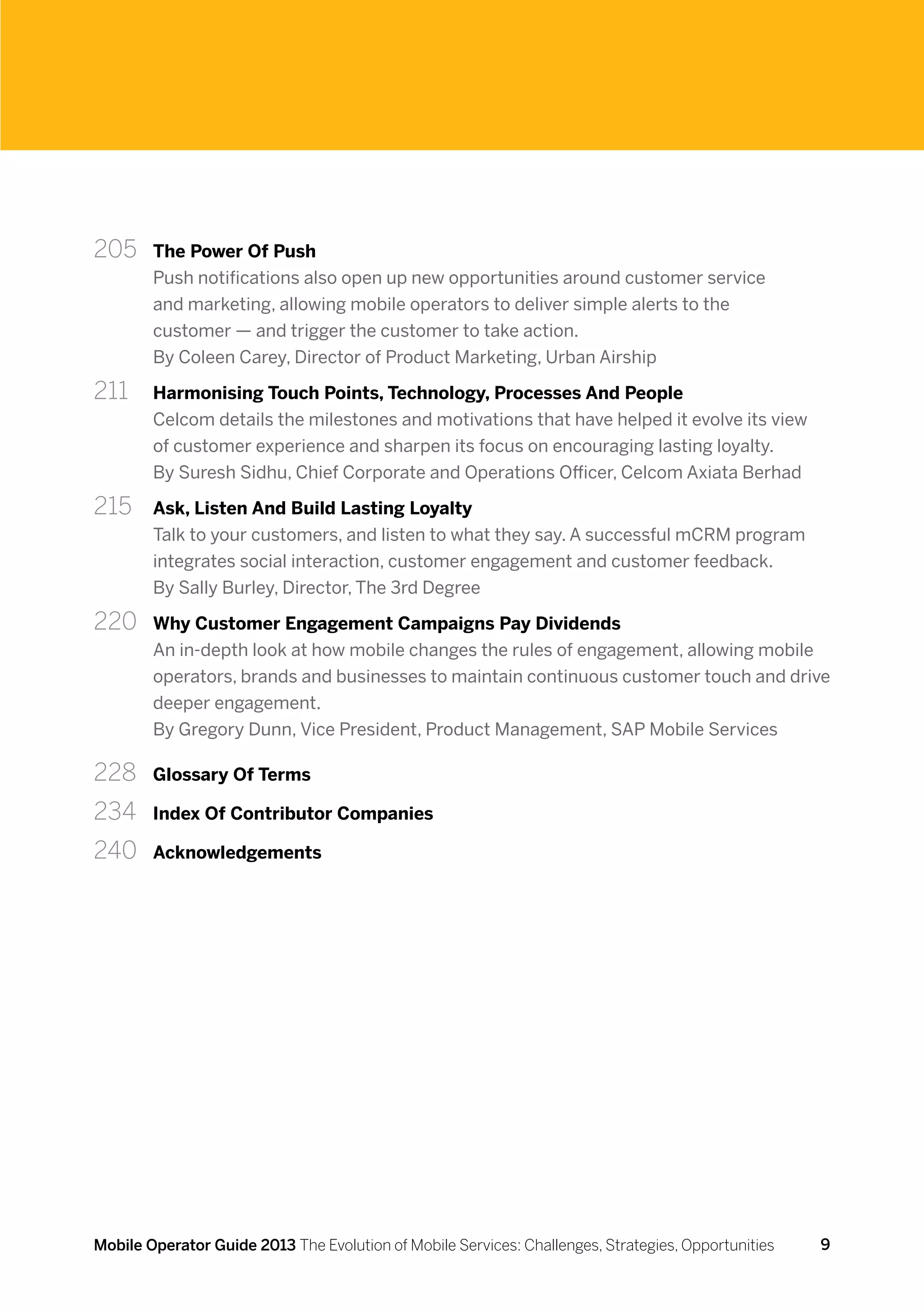 205 	 The Power Of Push
        Push notifications also open up new opportunities around customer service
        and marketing, allowing mobile operators to deliver simple alerts to the
        customer — and trigger the customer to take action.
        By Coleen Carey, Director of Product Marketing, Urban Airship

211 	   Harmonising Touch Points, Technology, Processes And People
        Celcom details the milestones and motivations that have helped it evolve its view
        of customer experience and sharpen its focus on encouraging lasting loyalty.
        By Suresh Sidhu, Chief Corporate and Operations Officer, Celcom Axiata Berhad

215 	   Ask, Listen And Build Lasting Loyalty
        Talk to your customers, and listen to what they say. A successful mCRM program
        integrates social interaction, customer engagement and customer feedback.
        By Sally Burley, Director, The 3rd Degree

220 	 Why Customer Engagement Campaigns Pay Dividends
        An in-depth look at how mobile changes the rules of engagement, allowing mobile
        operators, brands and businesses to maintain continuous customer touch and drive
        deeper engagement.
        By Gregory Dunn, Vice President, Product Management, SAP Mobile Services

228	    Glossary Of Terms

234	    Index Of Contributor Companies

240	    Acknowledgements




Mobile Operator Guide 2013 The Evolution of Mobile Services: Challenges, Strategies, Opportunities   9
 