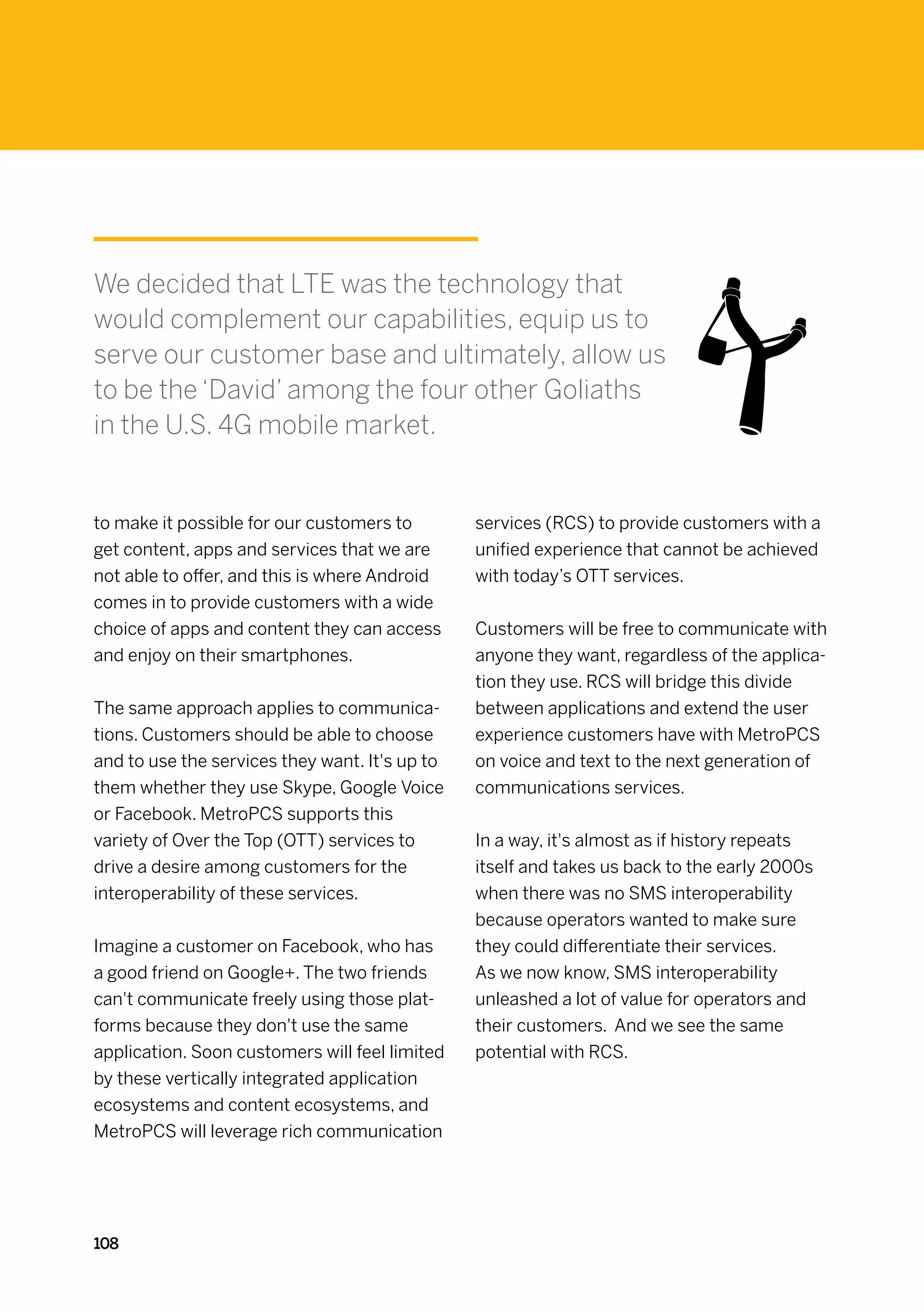 We decided that LTE was the technology that
would complement our capabilities, equip us to
serve our customer base and ultimately, allow us
to be the ‘David’ among the four other Goliaths
in the U.S. 4G mobile market.


to make it possible for our customers to        services (RCS) to provide customers with a
get content, apps and services that we are      unified experience that cannot be achieved
not able to offer, and this is where Android    with today’s OTT services.
comes in to provide customers with a wide
choice of apps and content they can access      Customers will be free to communicate with
and enjoy on their smartphones.                 anyone they want, regardless of the applica-
                                                tion they use. RCS will bridge this divide
The same approach applies to communica-         between applications and extend the user
tions. Customers should be able to choose       experience customers have with MetroPCS
and to use the services they want. It's up to   on voice and text to the next generation of
them whether they use Skype, Google Voice       communications services.
or Facebook. MetroPCS supports this
variety of Over the Top (OTT) services to       In a way, it's almost as if history repeats
drive a desire among customers for the          itself and takes us back to the early 2000s
interoperability of these services.             when there was no SMS interoperability
                                                because operators wanted to make sure
Imagine a customer on Facebook, who has         they could differentiate their services.
a good friend on Google+. The two friends       As we now know, SMS interoperability
can't communicate freely using those plat-      unleashed a lot of value for operators and
forms because they don't use the same           their customers. And we see the same
application. Soon customers will feel limited   potential with RCS.
by these vertically integrated application
ecosystems and content ecosystems, and
MetroPCS will leverage rich communication




108
 