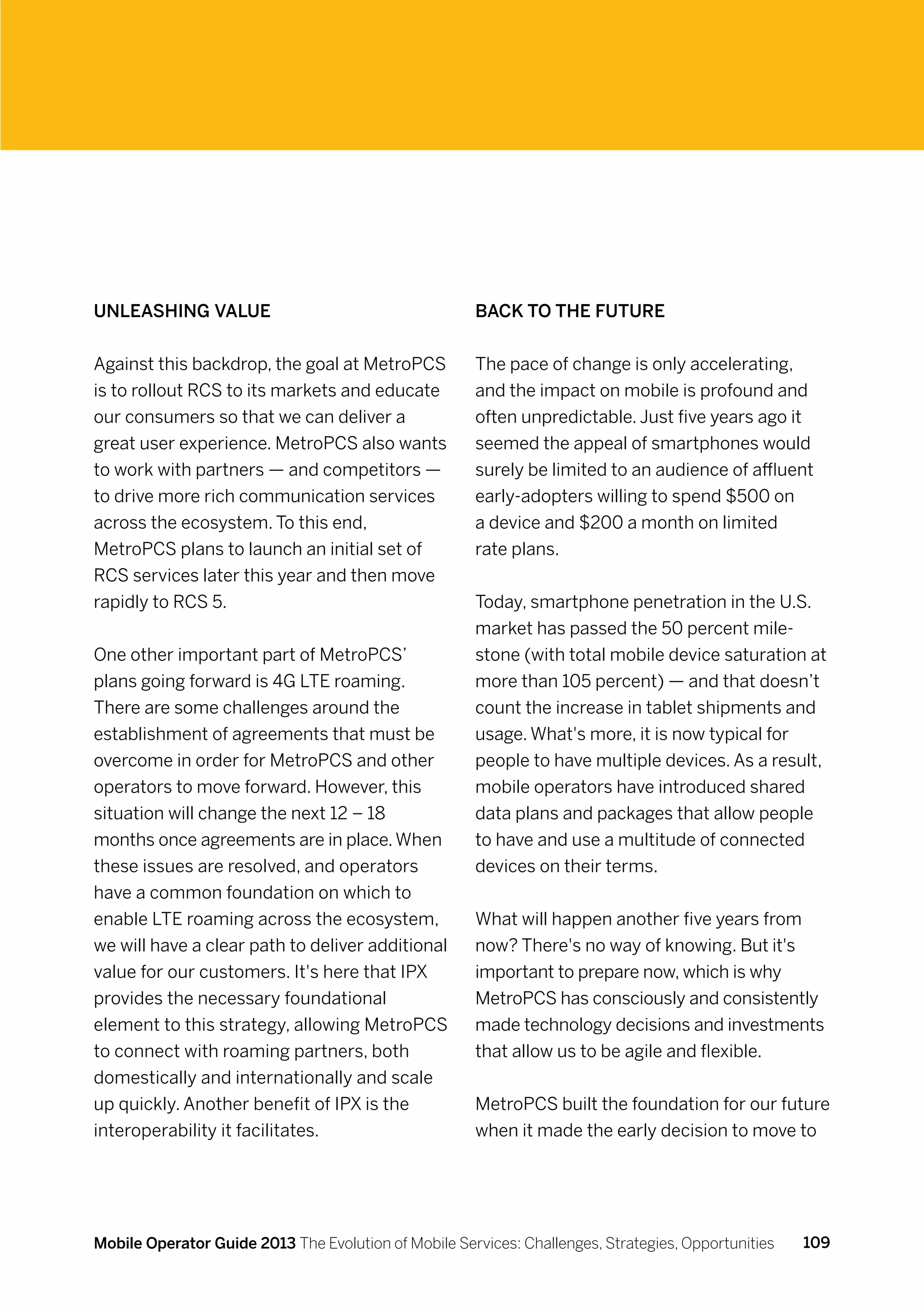 Unleashing value                                      Back to the future


Against this backdrop, the goal at MetroPCS           The pace of change is only accelerating,
is to rollout RCS to its markets and educate          and the impact on mobile is profound and
our consumers so that we can deliver a                often unpredictable. Just five years ago it
great user experience. MetroPCS also wants            seemed the appeal of smartphones would
to work with partners — and competitors —             surely be limited to an audience of affluent
to drive more rich communication services             early-adopters willing to spend $500 on
across the ecosystem. To this end,                    a device and $200 a month on limited
MetroPCS plans to launch an initial set of            rate plans.
RCS services later this year and then move
rapidly to RCS 5.                                     Today, smartphone penetration in the U.S.
                                                      market has passed the 50 percent mile-
One other important part of MetroPCS’                 stone (with total mobile device saturation at
plans going forward is 4G LTE roaming.                more than 105 percent) — and that doesn’t
There are some challenges around the                  count the increase in tablet shipments and
establishment of agreements that must be              usage. What's more, it is now typical for
overcome in order for MetroPCS and other              people to have multiple devices. As a result,
operators to move forward. However, this              mobile operators have introduced shared
situation will change the next 12 – 18                data plans and packages that allow people
months once agreements are in place. When             to have and use a multitude of connected
these issues are resolved, and operators              devices on their terms.
have a common foundation on which to
enable LTE roaming across the ecosystem,              What will happen another five years from
we will have a clear path to deliver additional       now? There's no way of knowing. But it's
value for our customers. It's here that IPX           important to prepare now, which is why
provides the necessary foundational                   MetroPCS has consciously and consistently
element to this strategy, allowing MetroPCS           made technology decisions and investments
to connect with roaming partners, both                that allow us to be agile and flexible.
domestically and internationally and scale
up quickly. Another benefit of IPX is the             MetroPCS built the foundation for our future
interoperability it facilitates.                      when it made the early decision to move to




Mobile Operator Guide 2013 The Evolution of Mobile Services: Challenges, Strategies, Opportunities   109
 