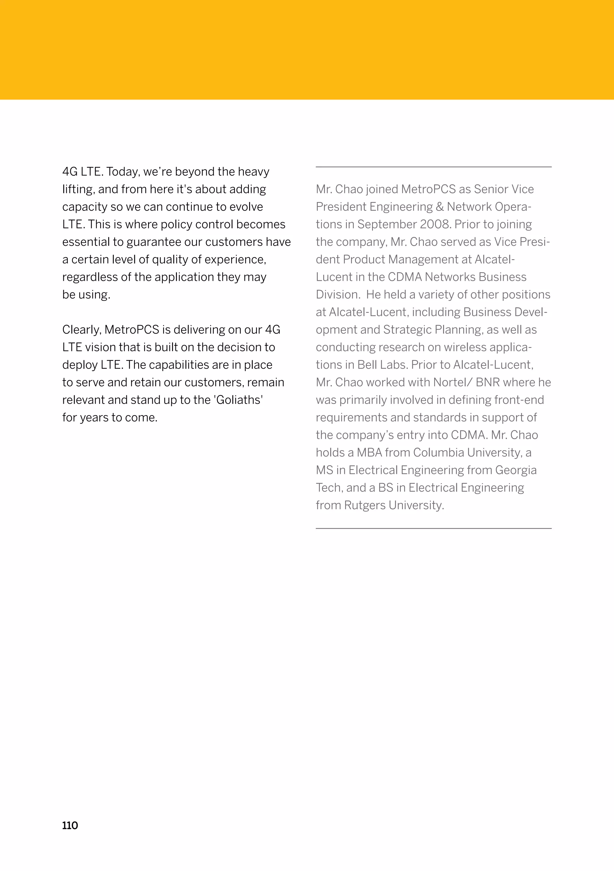 4G LTE. Today, we’re beyond the heavy
lifting, and from here it's about adding      Mr. Chao joined MetroPCS as Senior Vice
capacity so we can continue to evolve         President Engineering  Network Opera-
LTE. This is where policy control becomes     tions in September 2008. Prior to joining
essential to guarantee our customers have     the company, Mr. Chao served as Vice Presi-
a certain level of quality of experience,     dent Product Management at Alcatel-
regardless of the application they may        Lucent in the CDMA Networks Business
be using.                                     Division. He held a variety of other positions
                                              at Alcatel-Lucent, including Business Devel-
Clearly, MetroPCS is delivering on our 4G     opment and Strategic Planning, as well as
LTE vision that is built on the decision to   conducting research on wireless applica-
deploy LTE. The capabilities are in place     tions in Bell Labs. Prior to Alcatel-Lucent,
to serve and retain our customers, remain     Mr. Chao worked with Nortel/ BNR where he
relevant and stand up to the 'Goliaths'       was primarily involved in defining front-end
for years to come.                            requirements and standards in support of
                                              the company’s entry into CDMA. Mr. Chao
                                              holds a MBA from Columbia University, a
                                              MS in Electrical Engineering from Georgia
                                              Tech, and a BS in Electrical Engineering
                                              from Rutgers University.




110
 