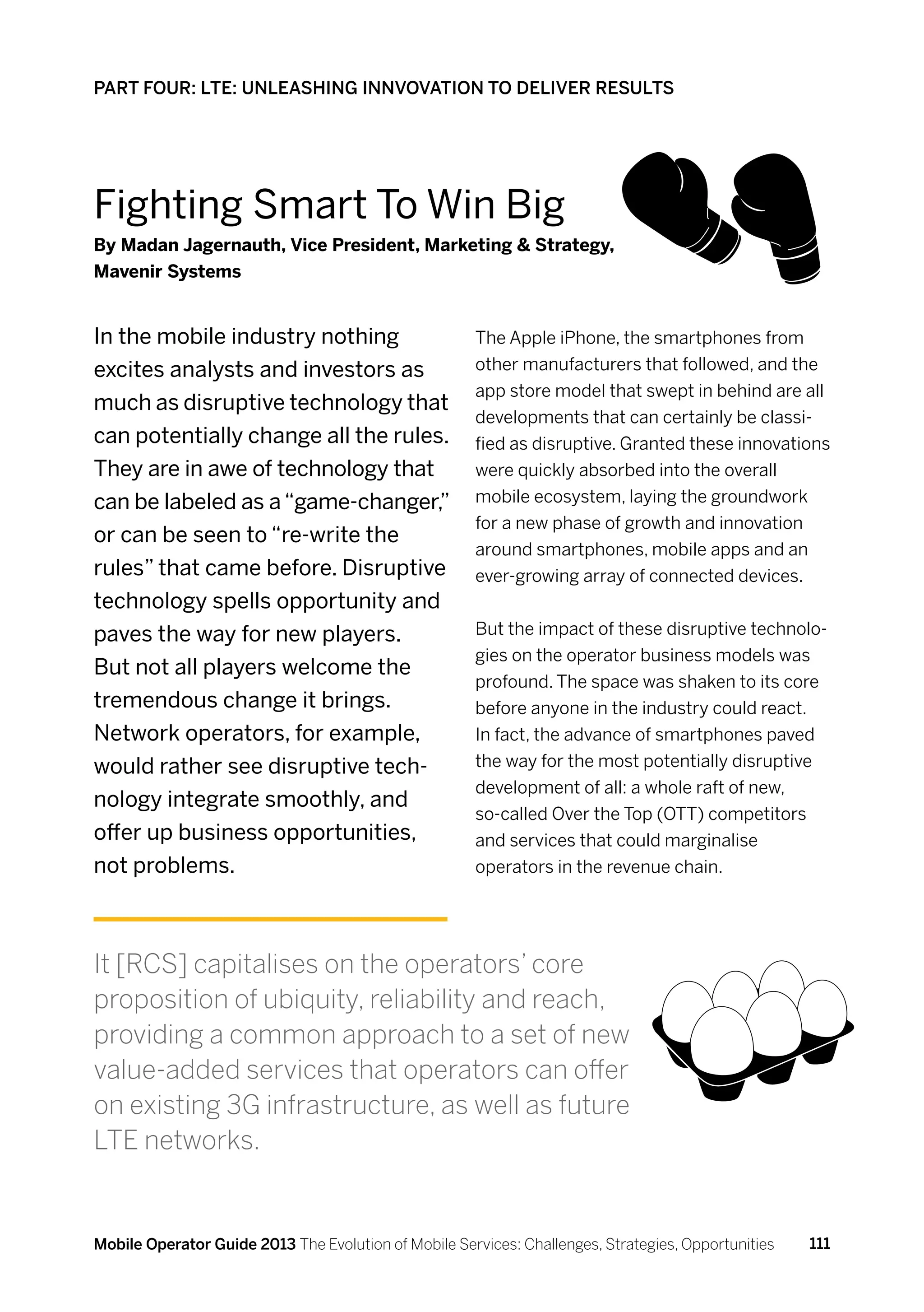 PART FOUR: LTE: UNLEASHING INNVOVATION TO DELIVER RESULTS




Fighting Smart To Win Big
By Madan Jagernauth, Vice President, Marketing  Strategy,
Mavenir Systems


In the mobile industry nothing                        The Apple iPhone, the smartphones from
excites analysts and investors as                     other manufacturers that followed, and the
                                                      app store model that swept in behind are all
much as disruptive technology that
                                                      developments that can certainly be classi-
can potentially change all the rules.                 fied as disruptive. Granted these innovations
They are in awe of technology that                    were quickly absorbed into the overall
can be labeled as a “game-changer,”                   mobile ecosystem, laying the groundwork
                                                      for a new phase of growth and innovation
or can be seen to “re-write the
                                                      around smartphones, mobile apps and an
rules” that came before. Disruptive                   ever-growing array of connected devices.
technology spells opportunity and
paves the way for new players.                        But the impact of these disruptive technolo-
                                                      gies on the operator business models was
But not all players welcome the
                                                      profound. The space was shaken to its core
tremendous change it brings.                          before anyone in the industry could react.
Network operators, for example,                       In fact, the advance of smartphones paved
would rather see disruptive tech-                     the way for the most potentially disruptive
                                                      development of all: a whole raft of new,
nology integrate smoothly, and
                                                      so-called Over the Top (OTT) competitors
offer up business opportunities,                      and services that could marginalise
not problems.                                         operators in the revenue chain.




It [RCS] capitalises on the operators’ core
proposition of ubiquity, reliability and reach,
providing a common approach to a set of new
value-added services that operators can offer
on existing 3G infrastructure, as well as future
LTE networks.


Mobile Operator Guide 2013 The Evolution of Mobile Services: Challenges, Strategies, Opportunities   111
 
