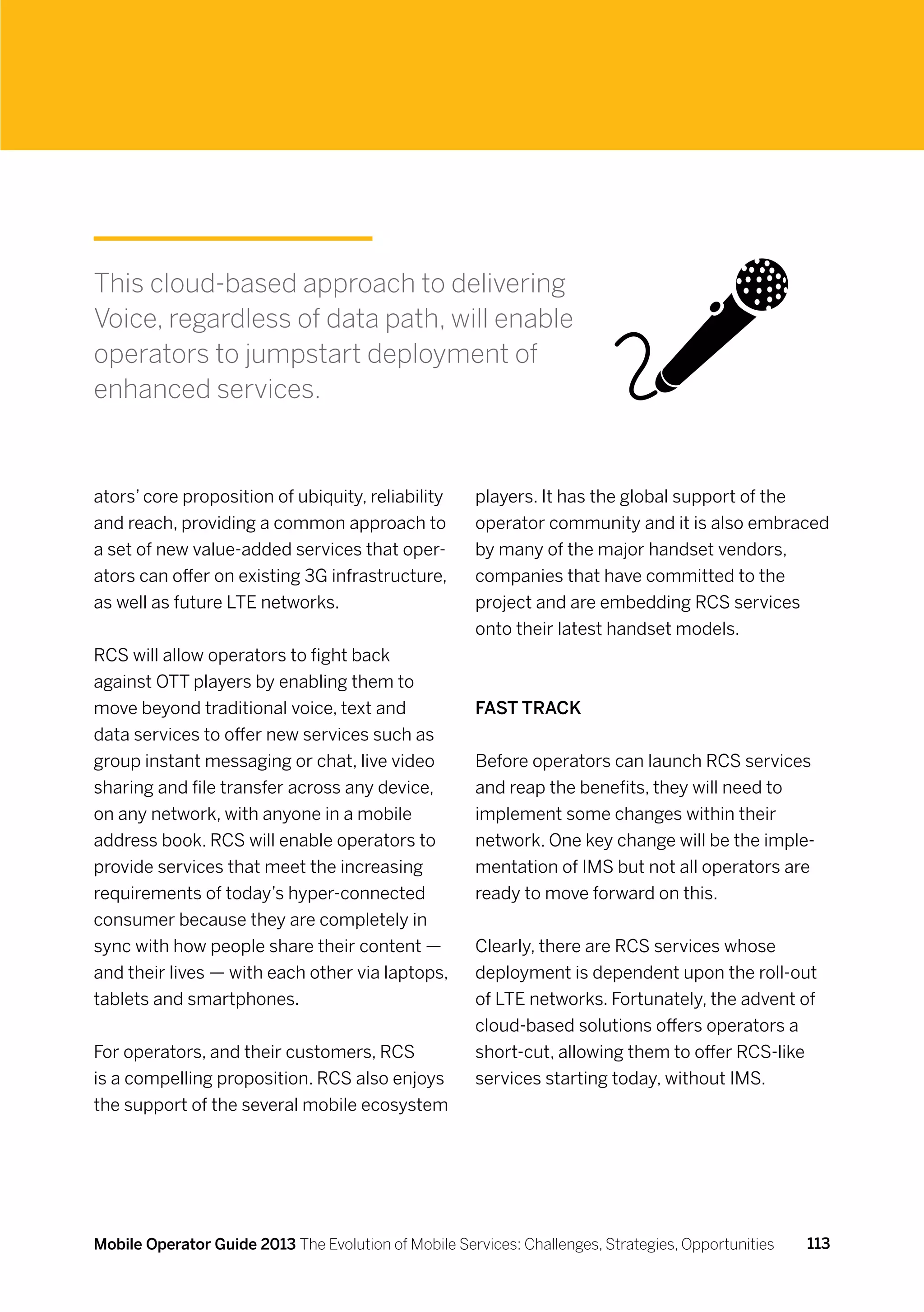 This cloud-based approach to delivering
Voice, regardless of data path, will enable
operators to jumpstart deployment of
enhanced services.


ators’ core proposition of ubiquity, reliability      players. It has the global support of the
and reach, providing a common approach to             operator community and it is also embraced
a set of new value-added services that oper-          by many of the major handset vendors,
ators can offer on existing 3G infrastructure,        companies that have committed to the
as well as future LTE networks.                       project and are embedding RCS services
                                                      onto their latest handset models.
RCS will allow operators to fight back
against OTT players by enabling them to
move beyond traditional voice, text and               Fast track
data services to offer new services such as
group instant messaging or chat, live video           Before operators can launch RCS services
sharing and file transfer across any device,          and reap the benefits, they will need to
on any network, with anyone in a mobile               implement some changes within their
address book. RCS will enable operators to            network. One key change will be the imple-
provide services that meet the increasing             mentation of IMS but not all operators are
requirements of today’s hyper-connected               ready to move forward on this.
consumer because they are completely in
sync with how people share their content —            Clearly, there are RCS services whose
and their lives — with each other via laptops,        deployment is dependent upon the roll-out
tablets and smartphones.                              of LTE networks. Fortunately, the advent of
                                                      cloud-based solutions offers operators a
For operators, and their customers, RCS               short-cut, allowing them to offer RCS-like
is a compelling proposition. RCS also enjoys          services starting today, without IMS.
the support of the several mobile ecosystem




Mobile Operator Guide 2013 The Evolution of Mobile Services: Challenges, Strategies, Opportunities   113
 