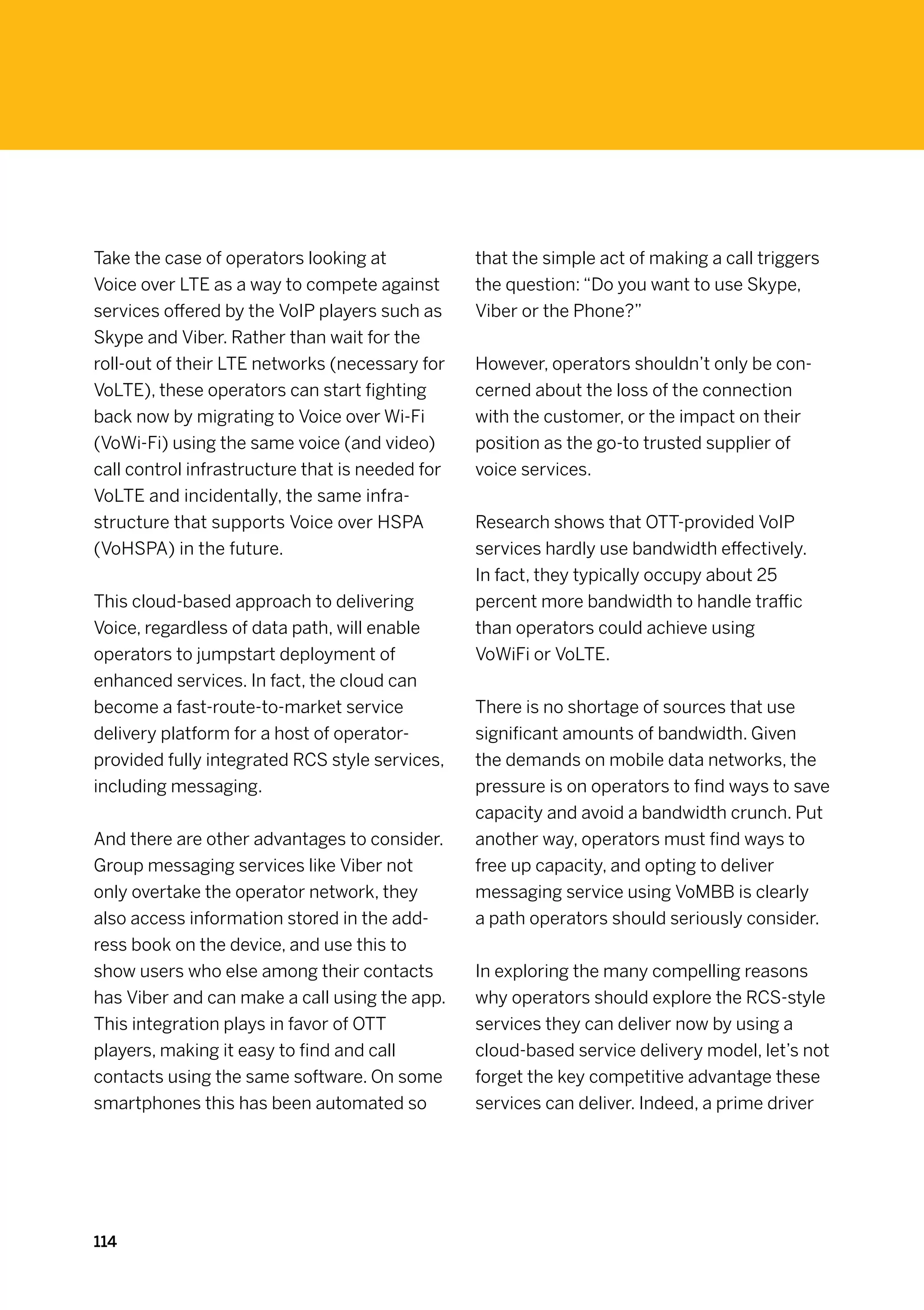 Take the case of operators looking at            that the simple act of making a call triggers
Voice over LTE as a way to compete against       the question: “Do you want to use Skype,
services offered by the VoIP players such as     Viber or the Phone?”
Skype and Viber. Rather than wait for the
roll-out of their LTE networks (necessary for    However, operators shouldn’t only be con-
VoLTE), these operators can start fighting       cerned about the loss of the connection
back now by migrating to Voice over Wi-Fi        with the customer, or the impact on their
(VoWi-Fi) using the same voice (and video)       position as the go-to trusted supplier of
call control infrastructure that is needed for   voice services.
VoLTE and incidentally, the same infra-
structure that supports Voice over HSPA          Research shows that OTT-provided VoIP
(VoHSPA) in the future.                          services hardly use bandwidth effectively.
                                                 In fact, they typically occupy about 25
This cloud-based approach to delivering          percent more bandwidth to handle traffic
Voice, regardless of data path, will enable      than operators could achieve using
operators to jumpstart deployment of             VoWiFi or VoLTE.
enhanced services. In fact, the cloud can
become a fast-route-to-market service            There is no shortage of sources that use
delivery platform for a host of operator-        significant amounts of bandwidth. Given
provided fully integrated RCS style services,    the demands on mobile data networks, the
including messaging.                             pressure is on operators to find ways to save
                                                 capacity and avoid a bandwidth crunch. Put
And there are other advantages to consider.      another way, operators must find ways to
Group messaging services like Viber not          free up capacity, and opting to deliver
only overtake the operator network, they         messaging service using VoMBB is clearly
also access information stored in the add-       a path operators should seriously consider.
ress book on the device, and use this to
show users who else among their contacts         In exploring the many compelling reasons
has Viber and can make a call using the app.     why operators should explore the RCS-style
This integration plays in favor of OTT           services they can deliver now by using a
players, making it easy to find and call         cloud-based service delivery model, let’s not
contacts using the same software. On some        forget the key competitive advantage these
smartphones this has been automated so           services can deliver. Indeed, a prime driver




114
 