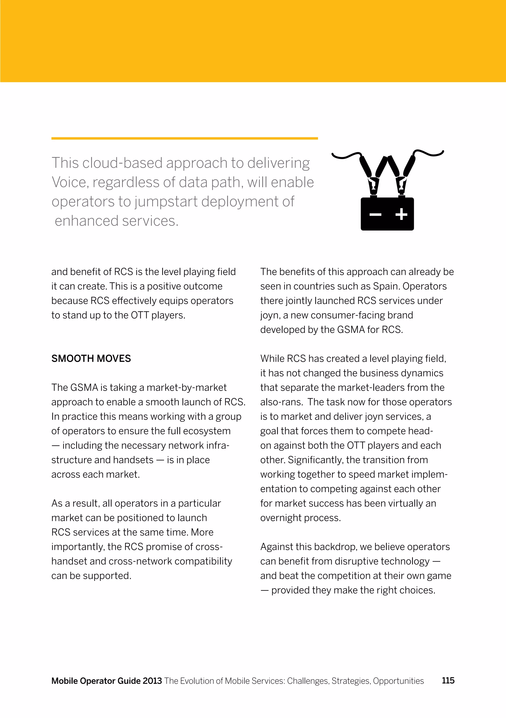 This cloud-based approach to delivering
Voice, regardless of data path, will enable
operators to jumpstart deployment of
enhanced services.


and benefit of RCS is the level playing field         The benefits of this approach can already be
it can create. This is a positive outcome             seen in countries such as Spain. Operators
because RCS effectively equips operators              there jointly launched RCS services under
to stand up to the OTT players.                       joyn, a new consumer-facing brand
                                                      developed by the GSMA for RCS.


Smooth moves                                          While RCS has created a level playing field,
                                                      it has not changed the business dynamics
The GSMA is taking a market-by-market                 that separate the market-leaders from the
approach to enable a smooth launch of RCS.            also-rans. The task now for those operators
In practice this means working with a group           is to market and deliver joyn services, a
of operators to ensure the full ecosystem             goal that forces them to compete head-
— including the necessary network infra-              on against both the OTT players and each
structure and handsets — is in place                  other. Significantly, the transition from
across each market.                                   working together to speed market implem-
                                                      entation to competing against each other
As a result, all operators in a particular            for market success has been virtually an
market can be positioned to launch                    overnight process.
RCS services at the same time. More
importantly, the RCS promise of cross-                Against this backdrop, we believe operators
handset and cross-network compatibility               can benefit from disruptive technology —
can be supported.                                     and beat the competition at their own game
                                                      — provided they make the right choices.




Mobile Operator Guide 2013 The Evolution of Mobile Services: Challenges, Strategies, Opportunities   115
 