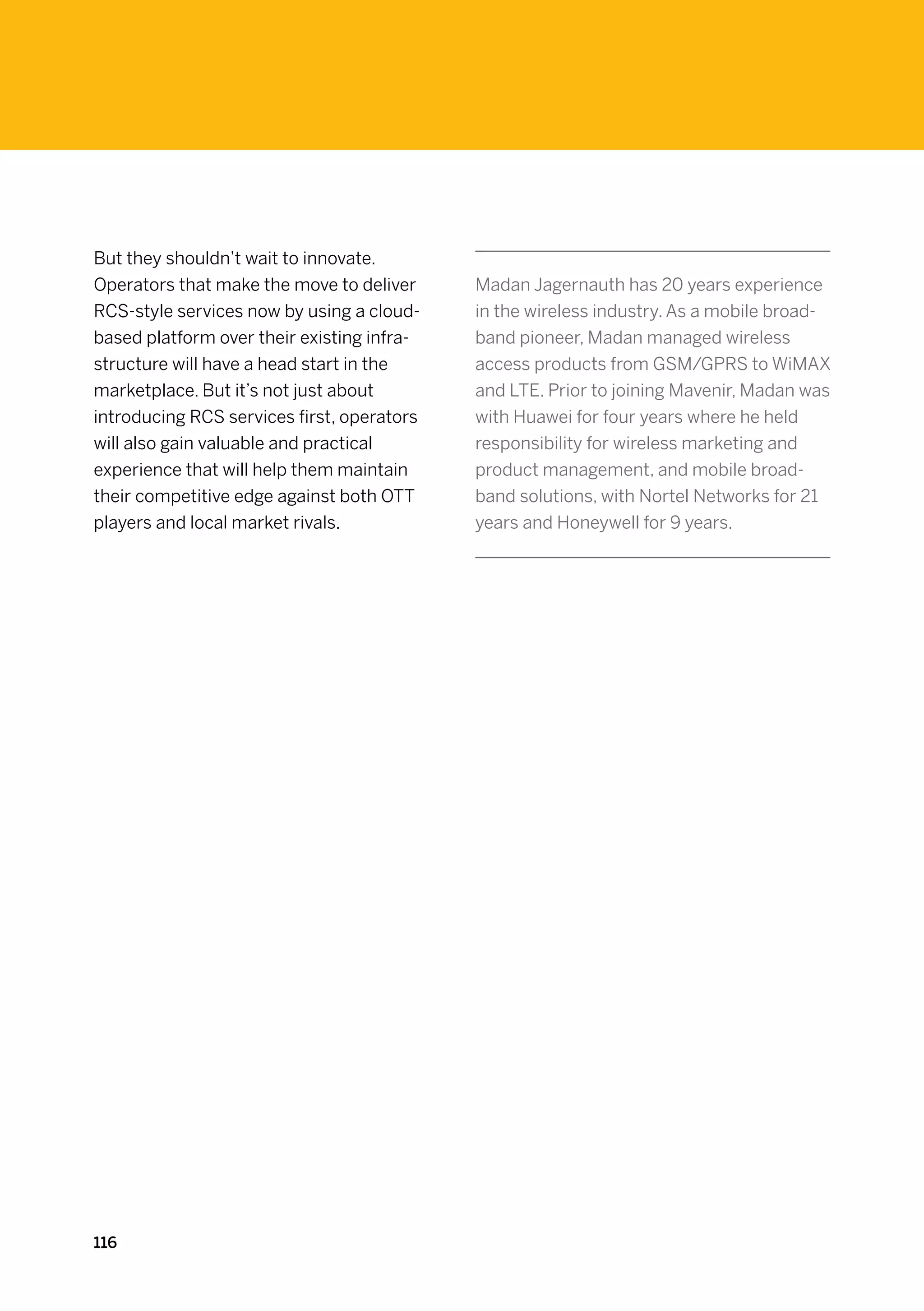 But they shouldn’t wait to innovate.
Operators that make the move to deliver     Madan Jagernauth has 20 years experience
RCS-style services now by using a cloud-    in the wireless industry. As a mobile broad-
based platform over their existing infra-   band pioneer, Madan managed wireless
structure will have a head start in the     access products from GSM/GPRS to WiMAX
marketplace. But it’s not just about        and LTE. Prior to joining Mavenir, Madan was
introducing RCS services first, operators   with Huawei for four years where he held
will also gain valuable and practical       responsibility for wireless marketing and
experience that will help them maintain     product management, and mobile broad-
their competitive edge against both OTT     band solutions, with Nortel Networks for 21
players and local market rivals.            years and Honeywell for 9 years.




116
 