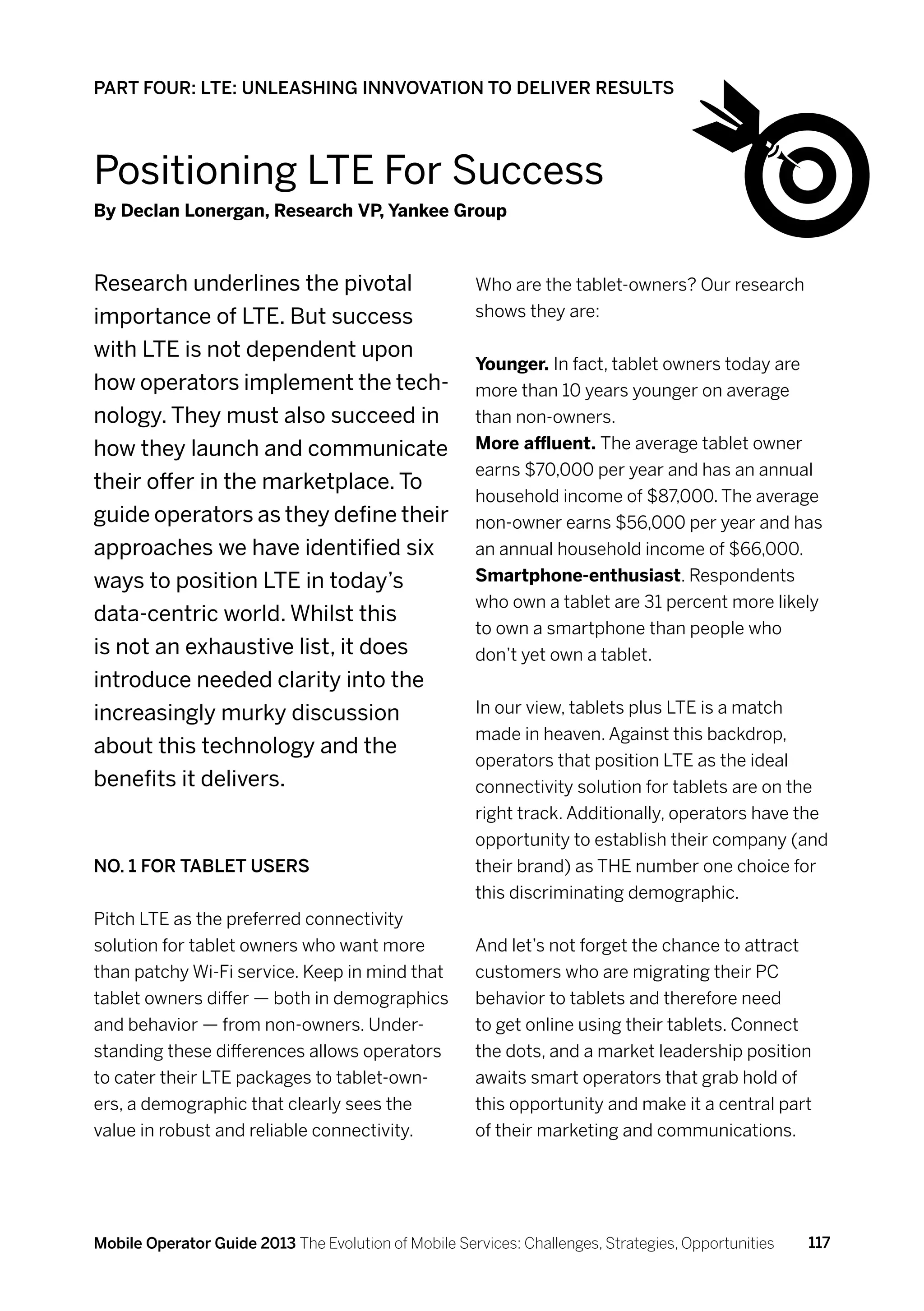 PART FOUR: LTE: UNLEASHING INNVOVATION TO DELIVER RESULTS




Positioning LTE For Success
By Declan Lonergan, Research VP, Yankee Group



Research underlines the pivotal                       Who are the tablet-owners? Our research
importance of LTE. But success                        shows they are:

with LTE is not dependent upon
                                                      Younger. In fact, tablet owners today are
how operators implement the tech-                     more than 10 years younger on average
nology. They must also succeed in                     than non-owners.
how they launch and communicate                       More affluent. The average tablet owner
                                                      earns $70,000 per year and has an annual
their offer in the marketplace. To
                                                      household income of $87,000. The average
guide operators as they define their                  non-owner earns $56,000 per year and has
approaches we have identified six                     an annual household income of $66,000.
ways to position LTE in today’s                       Smartphone-enthusiast. Respondents
                                                      who own a tablet are 31 percent more likely
data-centric world. Whilst this
                                                      to own a smartphone than people who
is not an exhaustive list, it does                    don’t yet own a tablet.
introduce needed clarity into the
increasingly murky discussion                         In our view, tablets plus LTE is a match
                                                      made in heaven. Against this backdrop,
about this technology and the
                                                      operators that position LTE as the ideal
benefits it delivers.                                 connectivity solution for tablets are on the
                                                      right track. Additionally, operators have the
                                                      opportunity to establish their company (and
No. 1 for Tablet Users                                their brand) as THE number one choice for
                                                      this discriminating demographic.
Pitch LTE as the preferred connectivity
solution for tablet owners who want more              And let’s not forget the chance to attract
than patchy Wi-Fi service. Keep in mind that          customers who are migrating their PC
tablet owners differ — both in demographics           behavior to tablets and therefore need
and behavior — from non-owners. Under-                to get online using their tablets. Connect
standing these differences allows operators           the dots, and a market leadership position
to cater their LTE packages to tablet-own-            awaits smart operators that grab hold of
ers, a demographic that clearly sees the              this opportunity and make it a central part
value in robust and reliable connectivity.            of their marketing and communications.




Mobile Operator Guide 2013 The Evolution of Mobile Services: Challenges, Strategies, Opportunities   117
 
