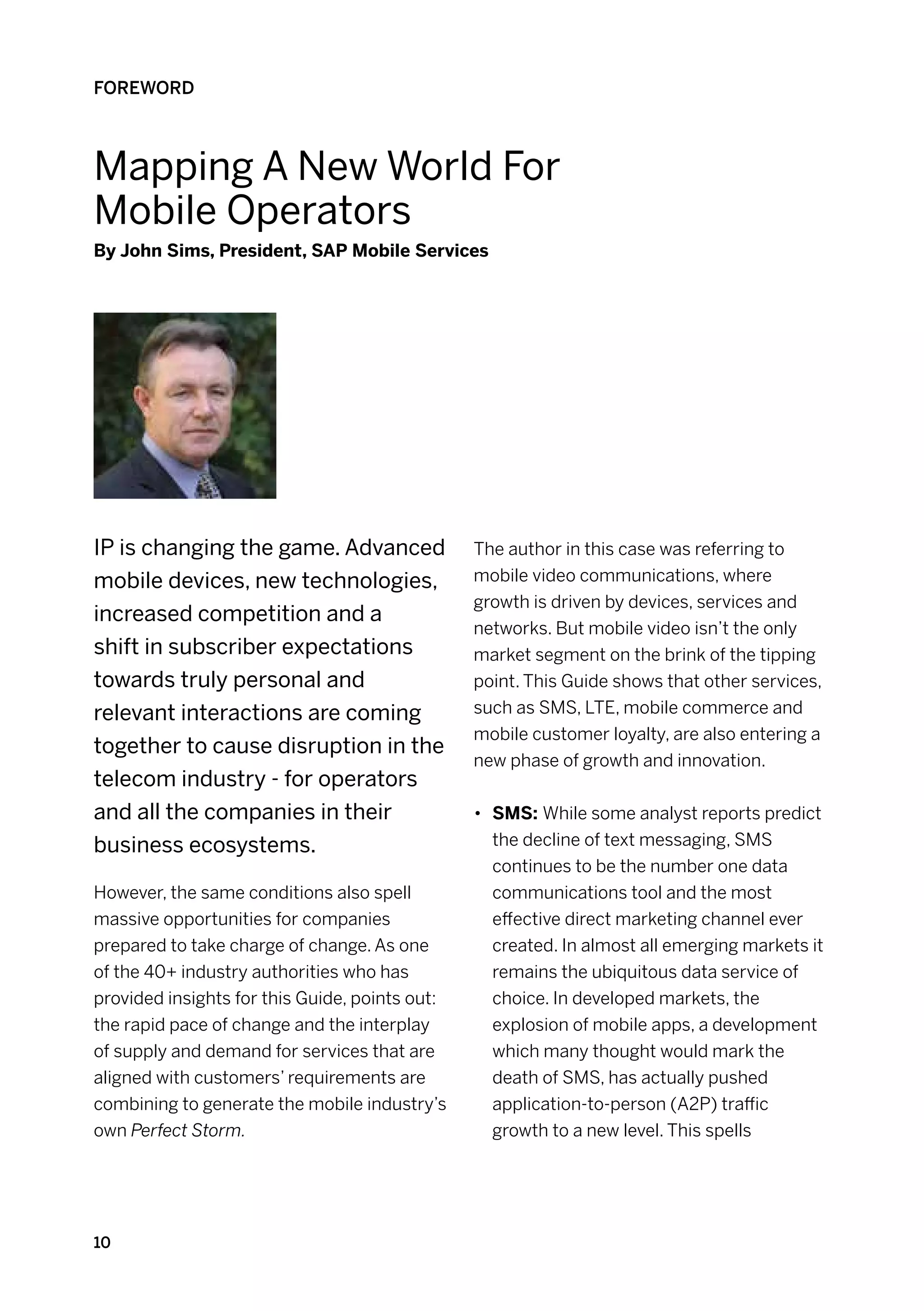 FOREWORD



Mapping A New World For
Mobile Operators
By John Sims, President, SAP Mobile Services




IP is changing the game. Advanced               The author in this case was referring to
mobile devices, new technologies,               mobile video communications, where
                                                growth is driven by devices, services and
increased competition and a
                                                networks. But mobile video isn’t the only
shift in subscriber expectations                market segment on the brink of the tipping
towards truly personal and                      point. This Guide shows that other services,
relevant interactions are coming                such as SMS, LTE, mobile commerce and
                                                mobile customer loyalty, are also entering a
together to cause disruption in the
                                                new phase of growth and innovation.
telecom industry - for operators
and all the companies in their                  •	 SMS: While some analyst reports predict
business ecosystems.                               the decline of text messaging, SMS
                                                   continues to be the number one data
However, the same conditions also spell            communications tool and the most
massive opportunities for companies                effective direct marketing channel ever
prepared to take charge of change. As one          created. In almost all emerging markets it
of the 40+ industry authorities who has            remains the ubiquitous data service of
provided insights for this Guide, points out:      choice. In developed markets, the
the rapid pace of change and the interplay         explosion of mobile apps, a development
of supply and demand for services that are         which many thought would mark the
aligned with customers’ requirements are           death of SMS, has actually pushed
combining to generate the mobile industry’s        application-to-person (A2P) traffic
own Perfect Storm.                                 growth to a new level. This spells




10
 