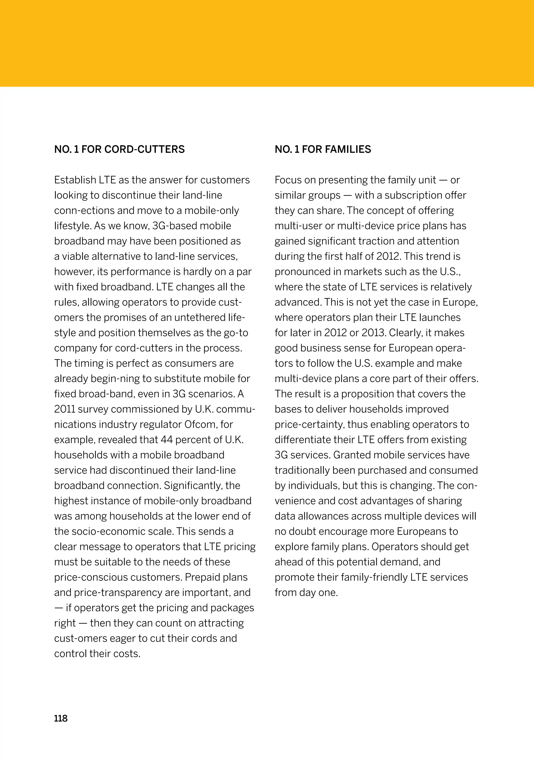 No. 1 for Cord-Cutters                        No. 1 for Families


Establish LTE as the answer for customers     Focus on presenting the family unit — or
looking to discontinue their land-line        similar groups — with a subscription offer
conn-ections and move to a mobile-only        they can share. The concept of offering
lifestyle. As we know, 3G-based mobile        multi-user or multi-device price plans has
broadband may have been positioned as         gained significant traction and attention
a viable alternative to land-line services,   during the first half of 2012. This trend is
however, its performance is hardly on a par   pronounced in markets such as the U.S.,
with fixed broadband. LTE changes all the     where the state of LTE services is relatively
rules, allowing operators to provide cust-    advanced. This is not yet the case in Europe,
omers the promises of an untethered life-     where operators plan their LTE launches
style and position themselves as the go-to    for later in 2012 or 2013. Clearly, it makes
company for cord-cutters in the process.      good business sense for European opera-
The timing is perfect as consumers are        tors to follow the U.S. example and make
already begin-ning to substitute mobile for   multi-device plans a core part of their offers.
fixed broad-band, even in 3G scenarios. A     The result is a proposition that covers the
2011 survey commissioned by U.K. commu-       bases to deliver households improved
nications industry regulator Ofcom, for       price-certainty, thus enabling operators to
example, revealed that 44 percent of U.K.     differentiate their LTE offers from existing
households with a mobile broadband            3G services. Granted mobile services have
service had discontinued their land-line      traditionally been purchased and consumed
broadband connection. Significantly, the      by individuals, but this is changing. The con-
highest instance of mobile-only broadband     venience and cost advantages of sharing
was among households at the lower end of      data allowances across multiple devices will
the socio-economic scale. This sends a        no doubt encourage more Europeans to
clear message to operators that LTE pricing   explore family plans. Operators should get
must be suitable to the needs of these        ahead of this potential demand, and
price-conscious customers. Prepaid plans      promote their family-friendly LTE services
and price-transparency are important, and     from day one.
— if operators get the pricing and packages
right — then they can count on attracting
cust-omers eager to cut their cords and
control their costs.




118
 