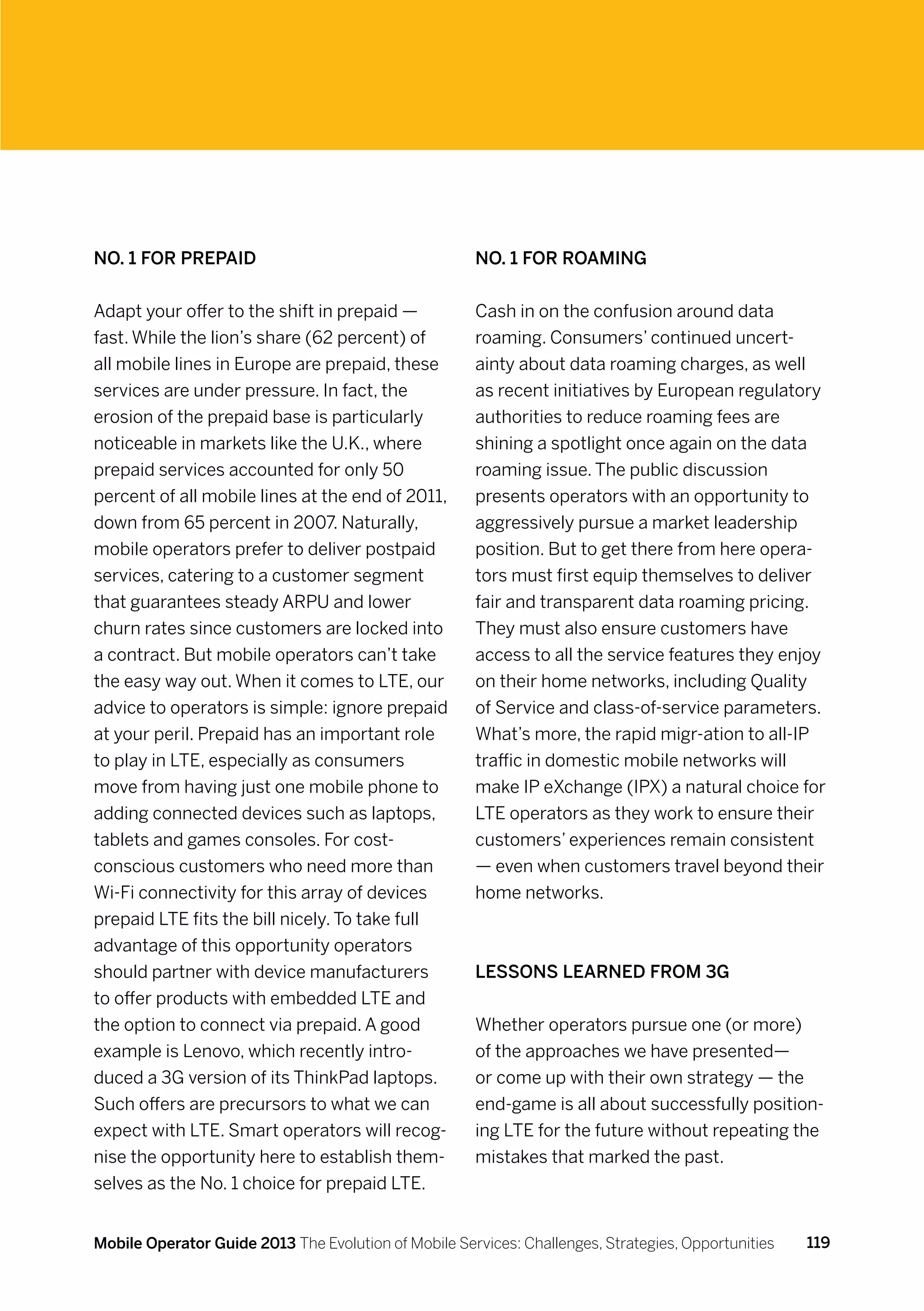 No. 1 for Prepaid                                     No. 1 for Roaming


Adapt your offer to the shift in prepaid —            Cash in on the confusion around data
fast. While the lion’s share (62 percent) of          roaming. Consumers’ continued uncert-
all mobile lines in Europe are prepaid, these         ainty about data roaming charges, as well
services are under pressure. In fact, the             as recent initiatives by European regulatory
erosion of the prepaid base is particularly           authorities to reduce roaming fees are
noticeable in markets like the U.K., where            shining a spotlight once again on the data
prepaid services accounted for only 50                roaming issue. The public discussion
percent of all mobile lines at the end of 2011,       presents operators with an opportunity to
down from 65 percent in 2007. Naturally,              aggressively pursue a market leadership
mobile operators prefer to deliver postpaid           position. But to get there from here opera-
services, catering to a customer segment              tors must first equip themselves to deliver
that guarantees steady ARPU and lower                 fair and transparent data roaming pricing.
churn rates since customers are locked into           They must also ensure customers have
a contract. But mobile operators can’t take           access to all the service features they enjoy
the easy way out. When it comes to LTE, our           on their home networks, including Quality
advice to operators is simple: ignore prepaid         of Service and class-of-service parameters.
at your peril. Prepaid has an important role          What’s more, the rapid migr-ation to all-IP
to play in LTE, especially as consumers               traffic in domestic mobile networks will
move from having just one mobile phone to             make IP eXchange (IPX) a natural choice for
adding connected devices such as laptops,             LTE operators as they work to ensure their
tablets and games consoles. For cost-                 customers’ experiences remain consistent
conscious customers who need more than                — even when customers travel beyond their
Wi-Fi connectivity for this array of devices          home networks.
prepaid LTE fits the bill nicely. To take full
advantage of this opportunity operators
should partner with device manufacturers              Lessons Learned From 3G
to offer products with embedded LTE and
the option to connect via prepaid. A good             Whether operators pursue one (or more)
example is Lenovo, which recently intro-              of the approaches we have presented—
duced a 3G version of its ThinkPad laptops.           or come up with their own strategy — the
Such offers are precursors to what we can             end-game is all about successfully position-
expect with LTE. Smart operators will recog-          ing LTE for the future without repeating the
nise the opportunity here to establish them-          mistakes that marked the past.
selves as the No. 1 choice for prepaid LTE.


Mobile Operator Guide 2013 The Evolution of Mobile Services: Challenges, Strategies, Opportunities   119
 