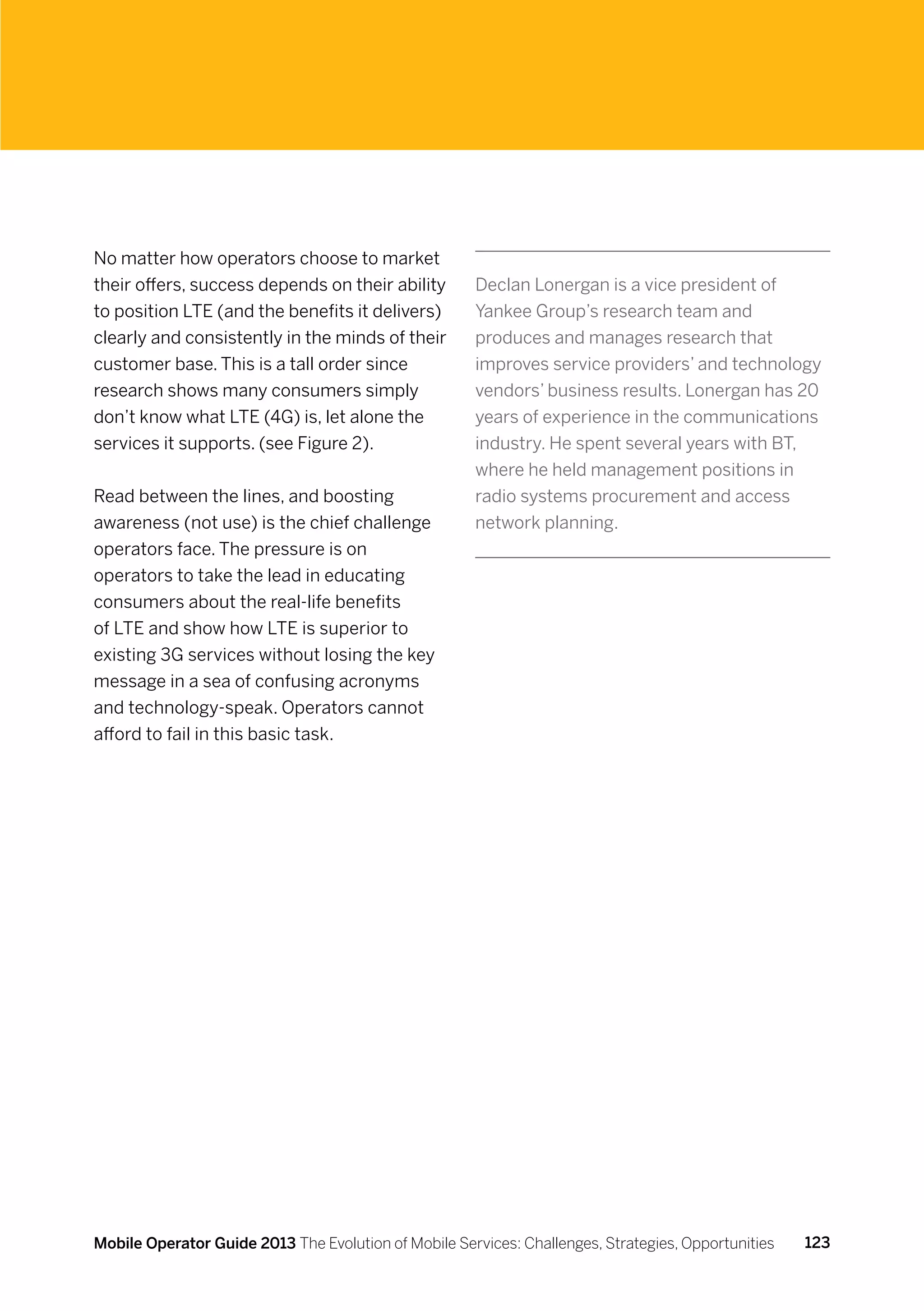 No matter how operators choose to market
their offers, success depends on their ability        Declan Lonergan is a vice president of
to position LTE (and the benefits it delivers)        Yankee Group’s research team and
clearly and consistently in the minds of their        produces and manages research that
customer base. This is a tall order since             improves service providers’ and technology
research shows many consumers simply                  vendors’ business results. Lonergan has 20
don’t know what LTE (4G) is, let alone the            years of experience in the communications
services it supports. (see Figure 2).                 industry. He spent several years with BT,
                                                      where he held management positions in
Read between the lines, and boosting                  radio systems procurement and access
awareness (not use) is the chief challenge            network planning.
operators face. The pressure is on
operators to take the lead in educating
consumers about the real-life benefits
of LTE and show how LTE is superior to
existing 3G services without losing the key
message in a sea of confusing acronyms
and technology-speak. Operators cannot
afford to fail in this basic task.




Mobile Operator Guide 2013 The Evolution of Mobile Services: Challenges, Strategies, Opportunities   123
 