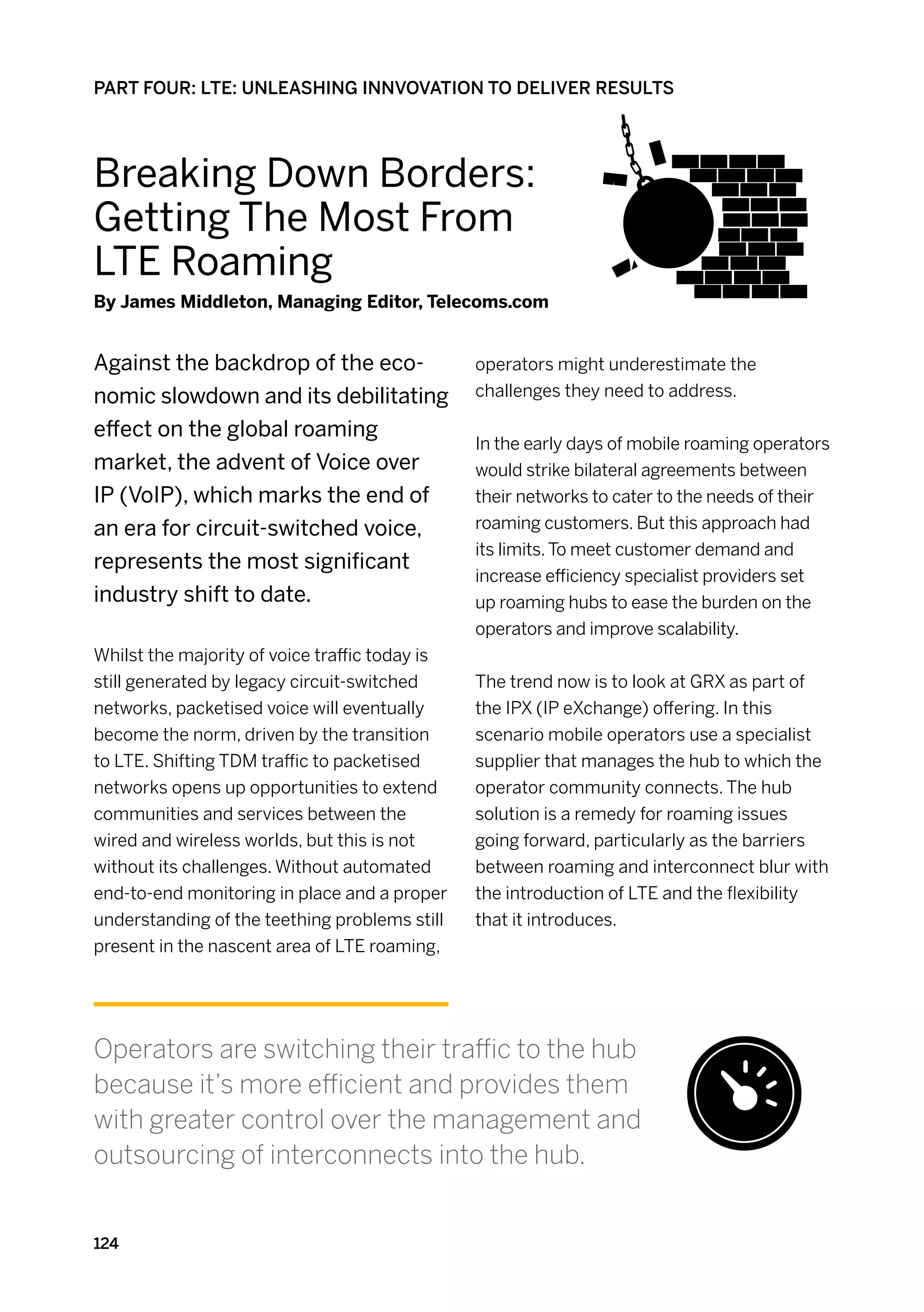 PART FOUR: LTE: UNLEASHING INNVOVATION TO DELIVER RESULTS




Breaking Down Borders:
Getting The Most From
LTE Roaming
By James Middleton, Managing Editor, Telecoms.com


Against the backdrop of the eco-                operators might underestimate the
nomic slowdown and its debilitating             challenges they need to address.

effect on the global roaming
                                                In the early days of mobile roaming operators
market, the advent of Voice over                would strike bilateral agreements between
IP (VoIP), which marks the end of               their networks to cater to the needs of their
an era for circuit-switched voice,              roaming customers. But this approach had
                                                its limits. To meet customer demand and
represents the most significant
                                                increase efficiency specialist providers set
industry shift to date.                         up roaming hubs to ease the burden on the
                                                operators and improve scalability.
Whilst the majority of voice traffic today is
still generated by legacy circuit-switched      The trend now is to look at GRX as part of
networks, packetised voice will eventually      the IPX (IP eXchange) offering. In this
become the norm, driven by the transition       scenario mobile operators use a specialist
to LTE. Shifting TDM traffic to packetised      supplier that manages the hub to which the
networks opens up opportunities to extend       operator community connects. The hub
communities and services between the            solution is a remedy for roaming issues
wired and wireless worlds, but this is not      going forward, particularly as the barriers
without its challenges. Without automated       between roaming and interconnect blur with
end-to-end monitoring in place and a proper     the introduction of LTE and the flexibility
understanding of the teething problems still    that it introduces.
present in the nascent area of LTE roaming,




Operators are switching their traffic to the hub
because it’s more efficient and provides them
with greater control over the management and
outsourcing of interconnects into the hub.


124
 