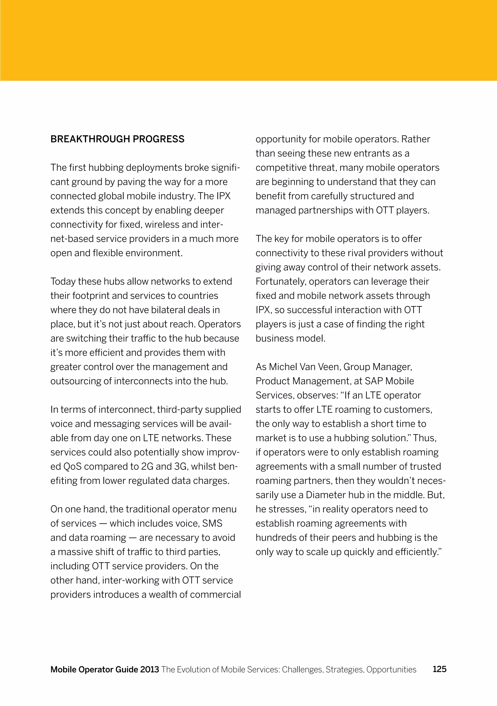 Breakthrough progress                                 opportunity for mobile operators. Rather
                                                      than seeing these new entrants as a
The first hubbing deployments broke signifi-          competitive threat, many mobile operators
cant ground by paving the way for a more              are beginning to understand that they can
connected global mobile industry. The IPX             benefit from carefully structured and
extends this concept by enabling deeper               managed partnerships with OTT players.
connectivity for fixed, wireless and inter-
net-based service providers in a much more            The key for mobile operators is to offer
open and flexible environment.                        connectivity to these rival providers without
                                                      giving away control of their network assets.
Today these hubs allow networks to extend             Fortunately, operators can leverage their
their footprint and services to countries             fixed and mobile network assets through
where they do not have bilateral deals in             IPX, so successful interaction with OTT
place, but it’s not just about reach. Operators       players is just a case of finding the right
are switching their traffic to the hub because        business model.
it’s more efficient and provides them with
greater control over the management and               As Michel Van Veen, Group Manager,
outsourcing of interconnects into the hub.            Product Management, at SAP Mobile
                                                      Services, observes: “If an LTE operator
In terms of interconnect, third-party supplied        starts to offer LTE roaming to customers,
voice and messaging services will be avail-           the only way to establish a short time to
able from day one on LTE networks. These              market is to use a hubbing solution.” Thus,
services could also potentially show improv-          if operators were to only establish roaming
ed QoS compared to 2G and 3G, whilst ben-             agreements with a small number of trusted
efiting from lower regulated data charges.            roaming partners, then they wouldn’t neces-
                                                      sarily use a Diameter hub in the middle. But,
On one hand, the traditional operator menu            he stresses, “in reality operators need to
of services — which includes voice, SMS               establish roaming agreements with
and data roaming — are necessary to avoid             hundreds of their peers and hubbing is the
a massive shift of traffic to third parties,          only way to scale up quickly and efficiently.”
including OTT service providers. On the
other hand, inter-working with OTT service
providers introduces a wealth of commercial




Mobile Operator Guide 2013 The Evolution of Mobile Services: Challenges, Strategies, Opportunities   125
 
