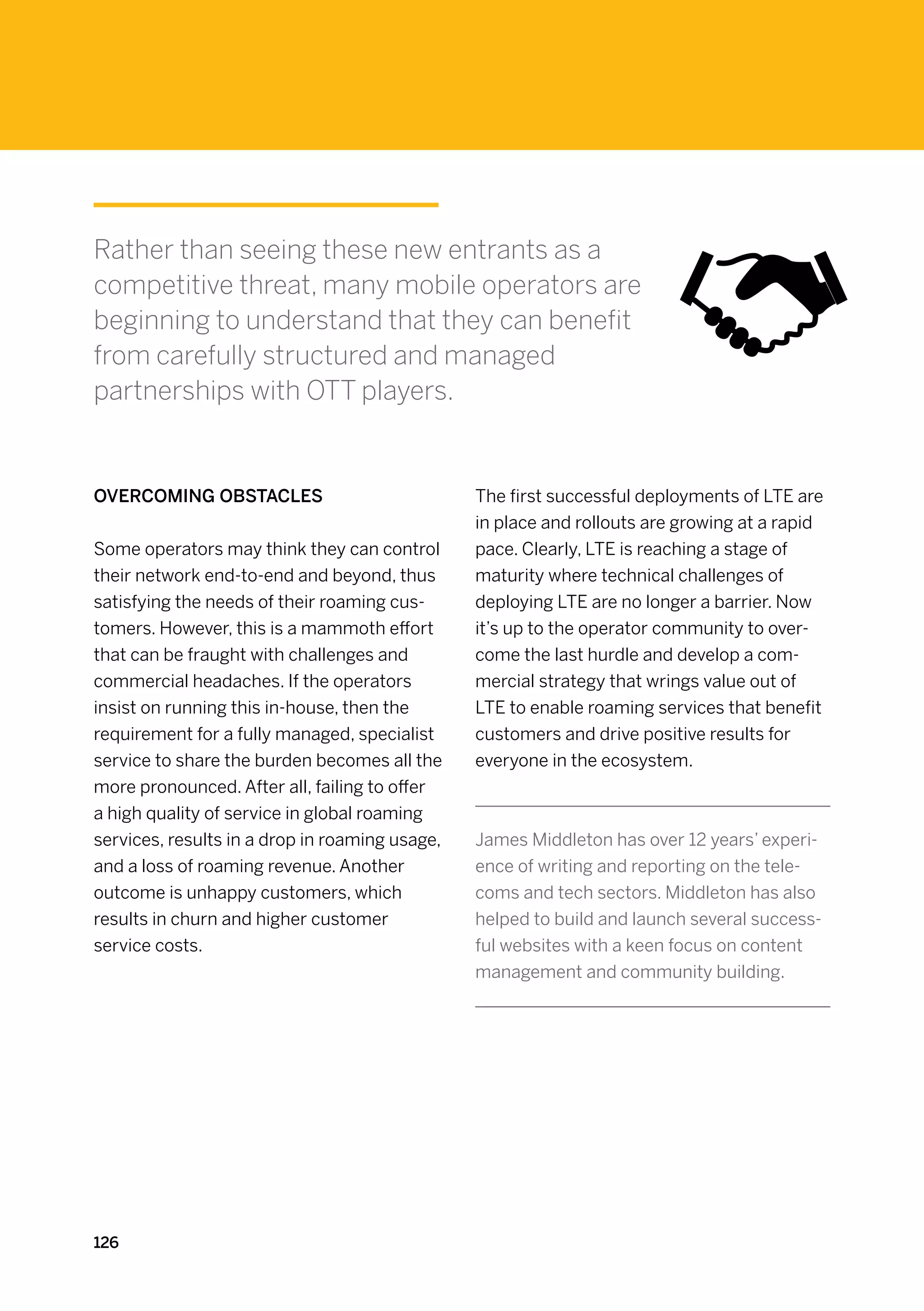 Rather than seeing these new entrants as a
competitive threat, many mobile operators are
beginning to understand that they can benefit
from carefully structured and managed
partnerships with OTT players.


Overcoming obstacles                            The first successful deployments of LTE are
                                                in place and rollouts are growing at a rapid
Some operators may think they can control       pace. Clearly, LTE is reaching a stage of
their network end-to-end and beyond, thus       maturity where technical challenges of
satisfying the needs of their roaming cus-      deploying LTE are no longer a barrier. Now
tomers. However, this is a mammoth effort       it’s up to the operator community to over-
that can be fraught with challenges and         come the last hurdle and develop a com-
commercial headaches. If the operators          mercial strategy that wrings value out of
insist on running this in-house, then the       LTE to enable roaming services that benefit
requirement for a fully managed, specialist     customers and drive positive results for
service to share the burden becomes all the     everyone in the ecosystem.
more pronounced. After all, failing to offer
a high quality of service in global roaming
services, results in a drop in roaming usage,   James Middleton has over 12 years’ experi-
and a loss of roaming revenue. Another          ence of writing and reporting on the tele-
outcome is unhappy customers, which             coms and tech sectors. Middleton has also
results in churn and higher customer            helped to build and launch several success-
service costs.                                  ful websites with a keen focus on content
                                                management and community building.




126
 