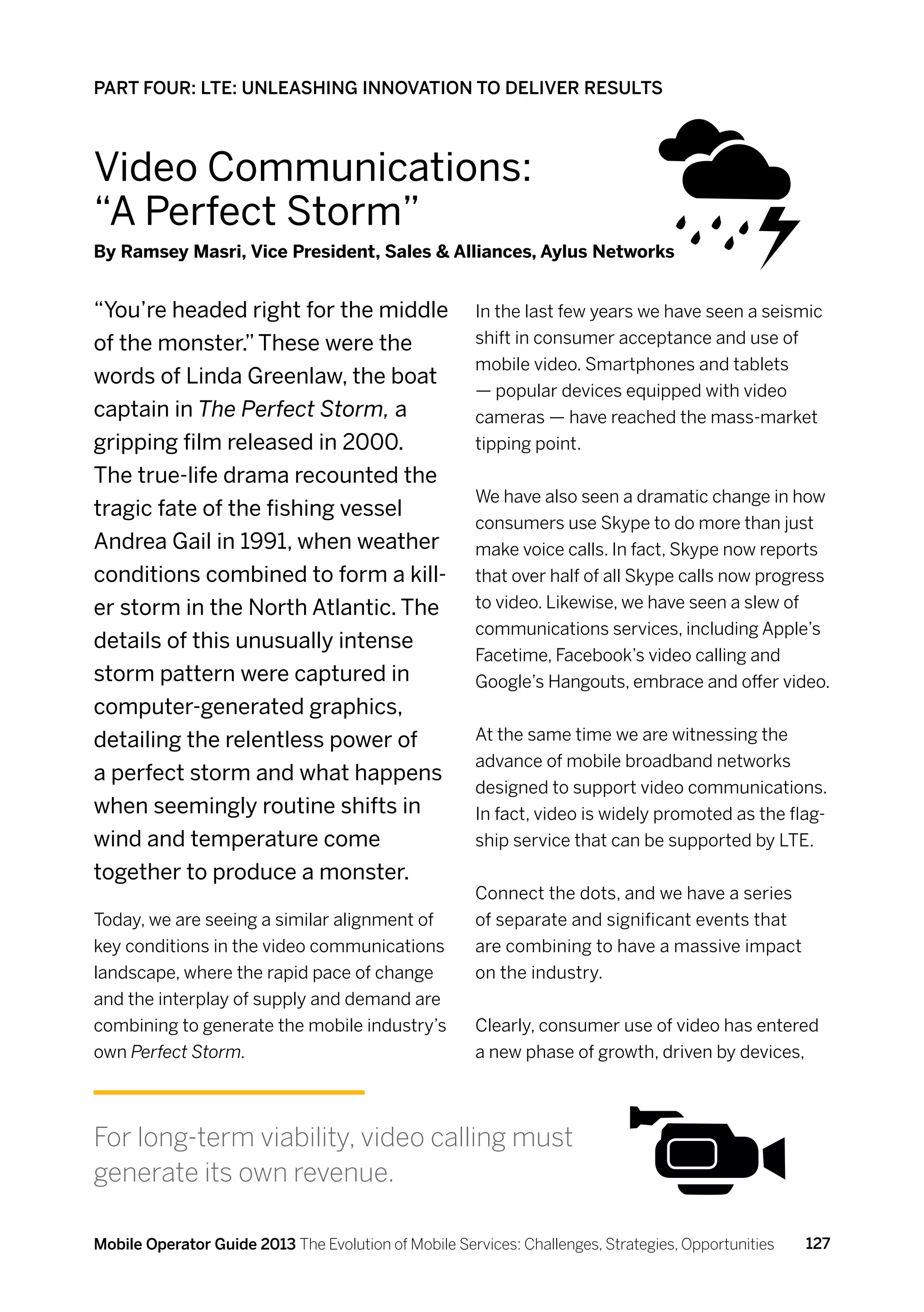 PART FOUR: LTE: UNLEASHING INNOVATION TO DELIVER RESULTS



Video Communications:
“A Perfect Storm”
By Ramsey Masri, Vice President, Sales  Alliances, Aylus Networks


“You’re headed right for the middle                   In the last few years we have seen a seismic
of the monster.” These were the                       shift in consumer acceptance and use of
                                                      mobile video. Smartphones and tablets
words of Linda Greenlaw, the boat
                                                      — popular devices equipped with video
captain in The Perfect Storm, a                       cameras — have reached the mass-market
gripping film released in 2000.                       tipping point.
The true-life drama recounted the
                                                      We have also seen a dramatic change in how
tragic fate of the fishing vessel
                                                      consumers use Skype to do more than just
Andrea Gail in 1991, when weather                     make voice calls. In fact, Skype now reports
conditions combined to form a kill-                   that over half of all Skype calls now progress
er storm in the North Atlantic. The                   to video. Likewise, we have seen a slew of
                                                      communications services, including Apple’s
details of this unusually intense
                                                      Facetime, Facebook’s video calling and
storm pattern were captured in                        Google’s Hangouts, embrace and offer video.
computer-generated graphics,
detailing the relentless power of                     At the same time we are witnessing the
                                                      advance of mobile broadband networks
a perfect storm and what happens
                                                      designed to support video communications.
when seemingly routine shifts in                      In fact, video is widely promoted as the flag-
wind and temperature come                             ship service that can be supported by LTE.
together to produce a monster.
                                                      Connect the dots, and we have a series
Today, we are seeing a similar alignment of           of separate and significant events that
key conditions in the video communications            are combining to have a massive impact
landscape, where the rapid pace of change             on the industry.
and the interplay of supply and demand are
combining to generate the mobile industry’s           Clearly, consumer use of video has entered
own Perfect Storm.                                    a new phase of growth, driven by devices,




For long-term viability, video calling must
generate its own revenue.

Mobile Operator Guide 2013 The Evolution of Mobile Services: Challenges, Strategies, Opportunities   127
 