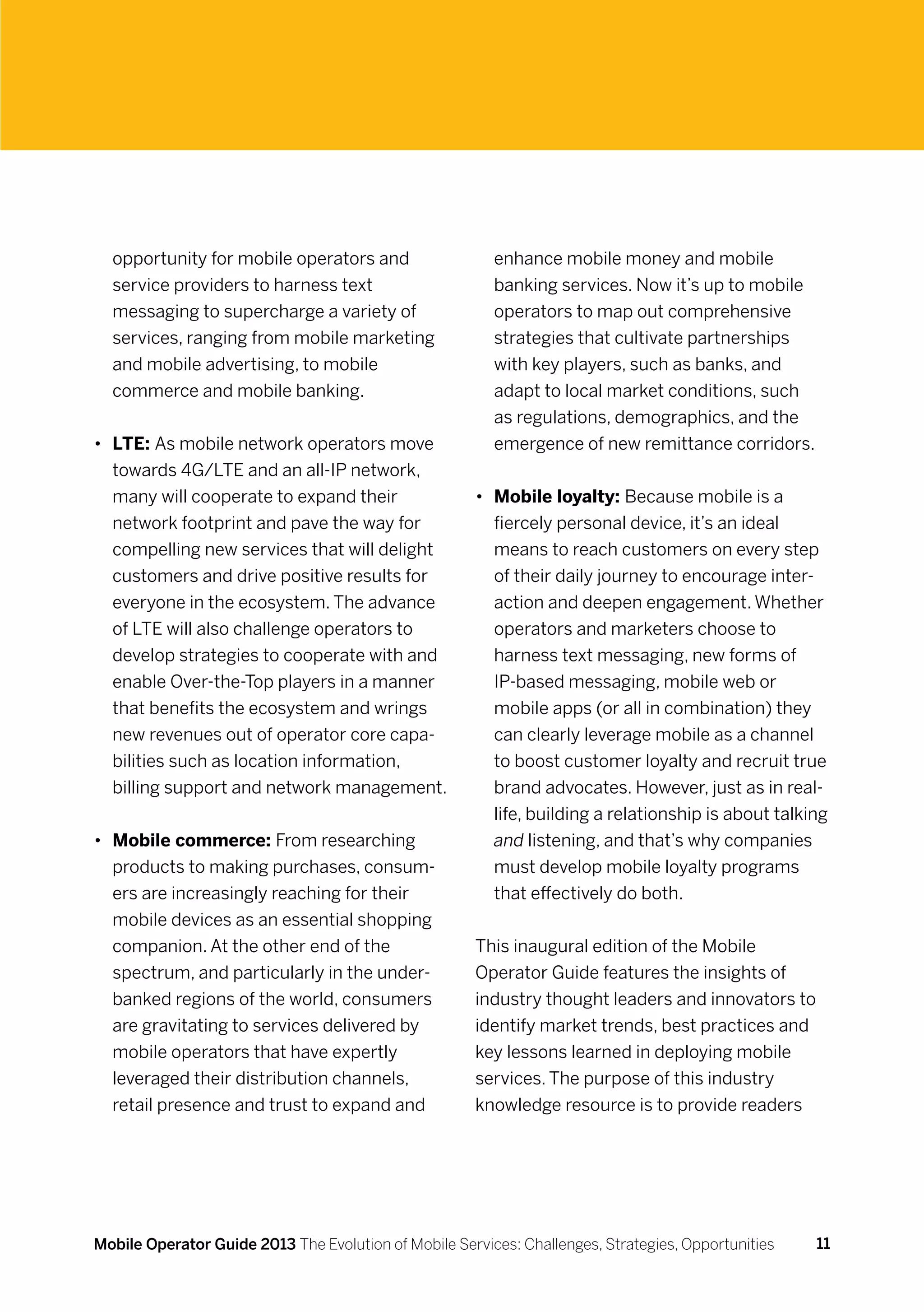 opportunity for mobile operators and                   enhance mobile money and mobile
  service providers to harness text                      banking services. Now it’s up to mobile
  messaging to supercharge a variety of                  operators to map out comprehensive
  services, ranging from mobile marketing                strategies that cultivate partnerships
  and mobile advertising, to mobile                      with key players, such as banks, and
  commerce and mobile banking.                           adapt to local market conditions, such
                                                         as regulations, demographics, and the
•	 LTE: As mobile network operators move                 emergence of new remittance corridors.
   towards 4G/LTE and an all-IP network,
   many will cooperate to expand their                •	 Mobile loyalty: Because mobile is a
   network footprint and pave the way for                fiercely personal device, it’s an ideal
   compelling new services that will delight             means to reach customers on every step
   customers and drive positive results for              of their daily journey to encourage inter-
   everyone in the ecosystem. The advance                action and deepen engagement. Whether
   of LTE will also challenge operators to               operators and marketers choose to
   develop strategies to cooperate with and              harness text messaging, new forms of
   enable Over-the-Top players in a manner               IP-based messaging, mobile web or
   that benefits the ecosystem and wrings                mobile apps (or all in combination) they
   new revenues out of operator core capa-               can clearly leverage mobile as a channel
   bilities such as location information,                to boost customer loyalty and recruit true
   billing support and network management.               brand advocates. However, just as in real-
                                                         life, building a relationship is about talking
•	 Mobile commerce: From researching                     and listening, and that’s why companies
   products to making purchases, consum-                 must develop mobile loyalty programs
   ers are increasingly reaching for their               that effectively do both.
   mobile devices as an essential shopping
   companion. At the other end of the                 This inaugural edition of the Mobile
   spectrum, and particularly in the under-           Operator Guide features the insights of
   banked regions of the world, consumers             industry thought leaders and innovators to
   are gravitating to services delivered by           identify market trends, best practices and
   mobile operators that have expertly                key lessons learned in deploying mobile
   leveraged their distribution channels,             services. The purpose of this industry
   retail presence and trust to expand and            knowledge resource is to provide readers




Mobile Operator Guide 2013 The Evolution of Mobile Services: Challenges, Strategies, Opportunities   11
 