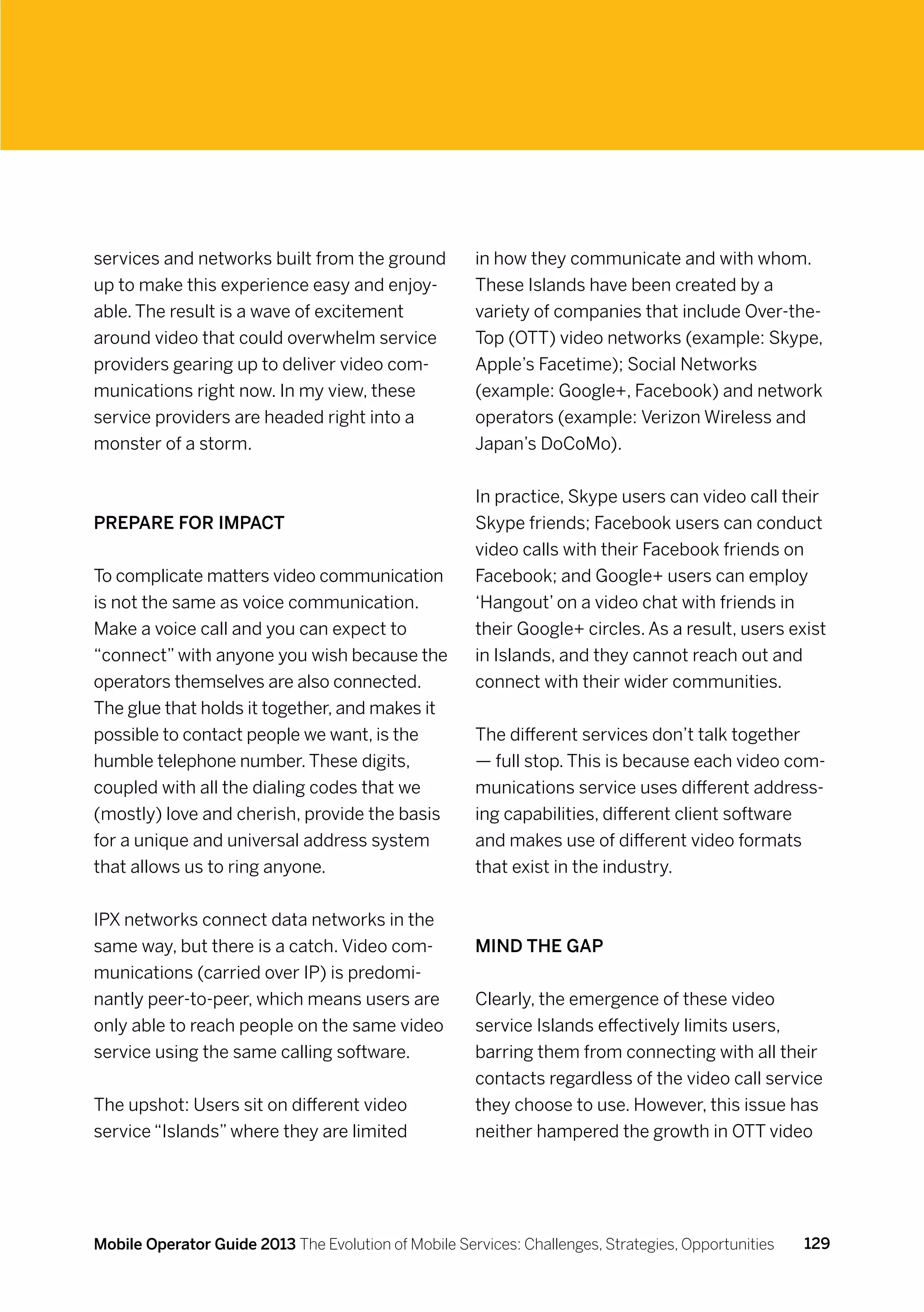 services and networks built from the ground           in how they communicate and with whom.
up to make this experience easy and enjoy-            These Islands have been created by a
able. The result is a wave of excitement              variety of companies that include Over-the-
around video that could overwhelm service             Top (OTT) video networks (example: Skype,
providers gearing up to deliver video com-            Apple’s Facetime); Social Networks
munications right now. In my view, these              (example: Google+, Facebook) and network
service providers are headed right into a             operators (example: Verizon Wireless and
monster of a storm.                                   Japan’s DoCoMo).


                                                      In practice, Skype users can video call their
Prepare for impact                                    Skype friends; Facebook users can conduct
                                                      video calls with their Facebook friends on
To complicate matters video communication             Facebook; and Google+ users can employ
is not the same as voice communication.               ‘Hangout’ on a video chat with friends in
Make a voice call and you can expect to               their Google+ circles. As a result, users exist
“connect” with anyone you wish because the            in Islands, and they cannot reach out and
operators themselves are also connected.              connect with their wider communities.
The glue that holds it together, and makes it
possible to contact people we want, is the            The different services don’t talk together
humble telephone number. These digits,                — full stop. This is because each video com-
coupled with all the dialing codes that we            munications service uses different address-
(mostly) love and cherish, provide the basis          ing capabilities, different client software
for a unique and universal address system             and makes use of different video formats
that allows us to ring anyone.                        that exist in the industry.


IPX networks connect data networks in the
same way, but there is a catch. Video com-            Mind the gap
munications (carried over IP) is predomi-
nantly peer-to-peer, which means users are            Clearly, the emergence of these video
only able to reach people on the same video           service Islands effectively limits users,
service using the same calling software.              barring them from connecting with all their
                                                      contacts regardless of the video call service
The upshot: Users sit on different video              they choose to use. However, this issue has
service “Islands” where they are limited              neither hampered the growth in OTT video




Mobile Operator Guide 2013 The Evolution of Mobile Services: Challenges, Strategies, Opportunities   129
 