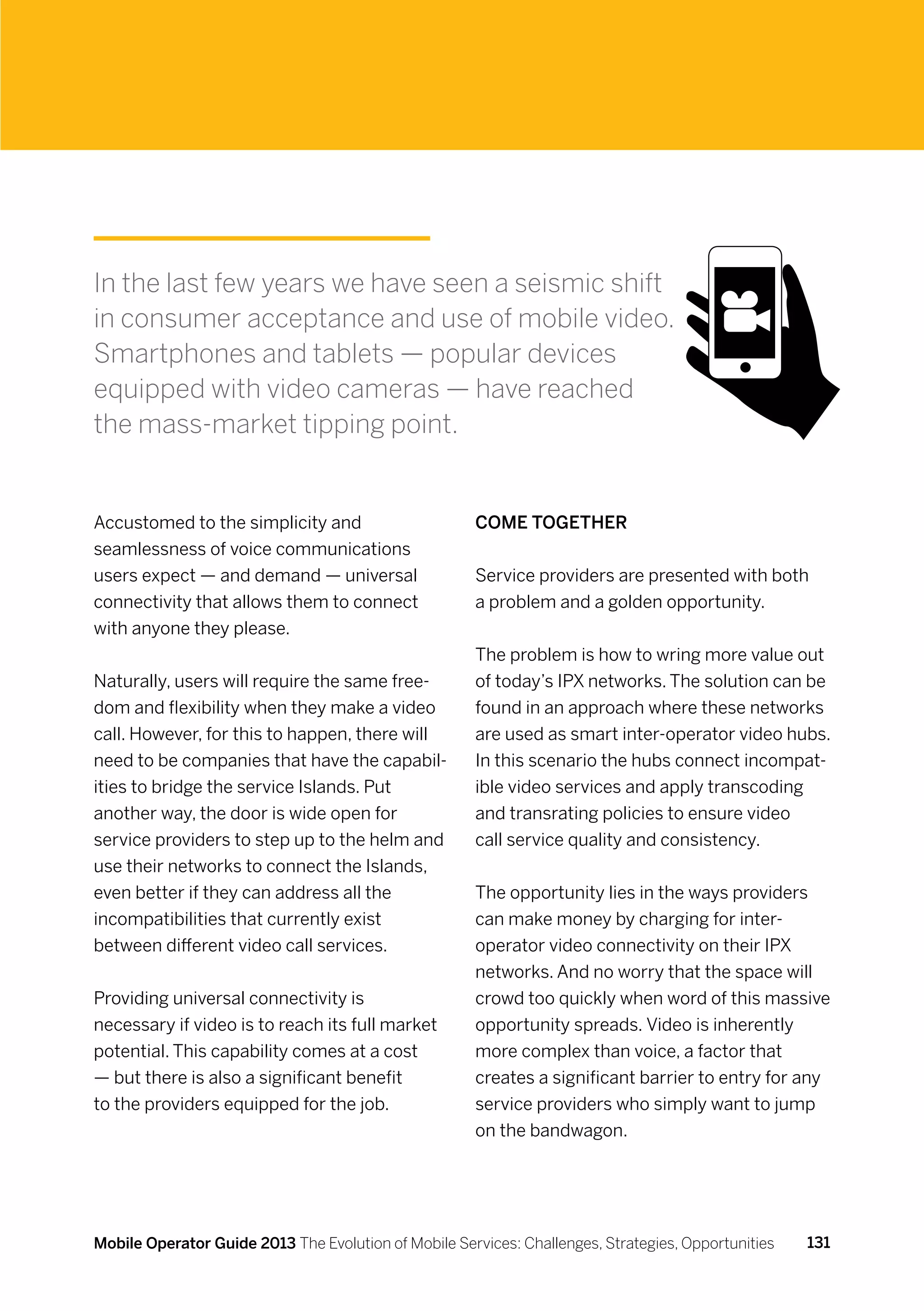 In the last few years we have seen a seismic shift
in consumer acceptance and use of mobile video.
Smartphones and tablets — popular devices
equipped with video cameras — have reached
the mass-market tipping point.


Accustomed to the simplicity and                      Come together
seamlessness of voice communications
users expect — and demand — universal                 Service providers are presented with both
connectivity that allows them to connect              a problem and a golden opportunity.
with anyone they please.
                                                      The problem is how to wring more value out
Naturally, users will require the same free-          of today’s IPX networks. The solution can be
dom and flexibility when they make a video            found in an approach where these networks
call. However, for this to happen, there will         are used as smart inter-operator video hubs.
need to be companies that have the capabil-           In this scenario the hubs connect incompat-
ities to bridge the service Islands. Put              ible video services and apply transcoding
another way, the door is wide open for                and transrating policies to ensure video
service providers to step up to the helm and          call service quality and consistency.
use their networks to connect the Islands,
even better if they can address all the               The opportunity lies in the ways providers
incompatibilities that currently exist                can make money by charging for inter-
between different video call services.                operator video connectivity on their IPX
                                                      networks. And no worry that the space will
Providing universal connectivity is                   crowd too quickly when word of this massive
necessary if video is to reach its full market        opportunity spreads. Video is inherently
potential. This capability comes at a cost            more complex than voice, a factor that
— but there is also a significant benefit             creates a significant barrier to entry for any
to the providers equipped for the job.                service providers who simply want to jump
                                                      on the bandwagon.




Mobile Operator Guide 2013 The Evolution of Mobile Services: Challenges, Strategies, Opportunities   131
 
