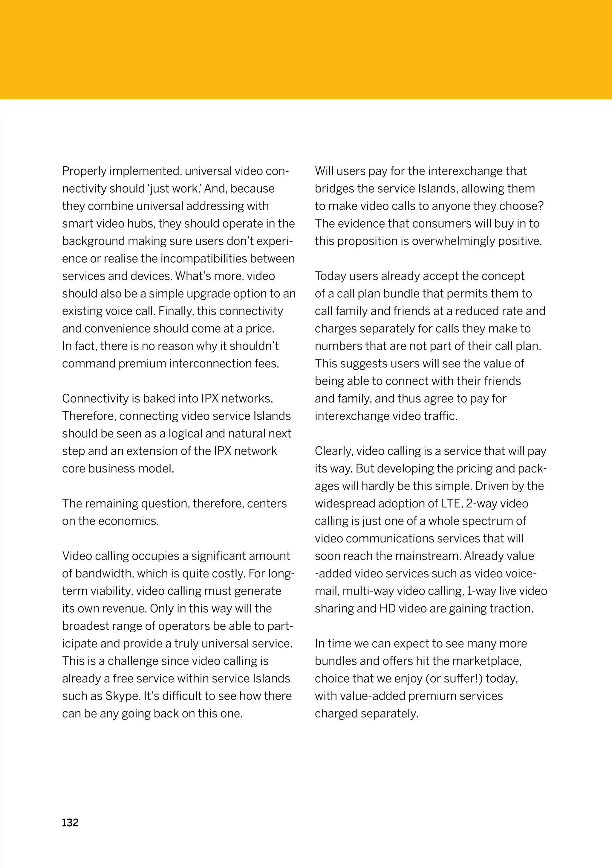 Properly implemented, universal video con-        Will users pay for the interexchange that
nectivity should ‘just work.’ And, because        bridges the service Islands, allowing them
they combine universal addressing with            to make video calls to anyone they choose?
smart video hubs, they should operate in the      The evidence that consumers will buy in to
background making sure users don’t experi-        this proposition is overwhelmingly positive.
ence or realise the incompatibilities between
services and devices. What’s more, video          Today users already accept the concept
should also be a simple upgrade option to an      of a call plan bundle that permits them to
existing voice call. Finally, this connectivity   call family and friends at a reduced rate and
and convenience should come at a price.           charges separately for calls they make to
In fact, there is no reason why it shouldn’t      numbers that are not part of their call plan.
command premium interconnection fees.             This suggests users will see the value of
                                                  being able to connect with their friends
Connectivity is baked into IPX networks.          and family, and thus agree to pay for
Therefore, connecting video service Islands       interexchange video traffic.
should be seen as a logical and natural next
step and an extension of the IPX network          Clearly, video calling is a service that will pay
core business model.                              its way. But developing the pricing and pack-
                                                  ages will hardly be this simple. Driven by the
The remaining question, therefore, centers        widespread adoption of LTE, 2-way video
on the economics.                                 calling is just one of a whole spectrum of
                                                  video communications services that will
Video calling occupies a significant amount       soon reach the mainstream. Already value
of bandwidth, which is quite costly. For long-    -added video services such as video voice-
term viability, video calling must generate       mail, multi-way video calling, 1-way live video
its own revenue. Only in this way will the        sharing and HD video are gaining traction.
broadest range of operators be able to part-
icipate and provide a truly universal service.    In time we can expect to see many more
This is a challenge since video calling is        bundles and offers hit the marketplace,
already a free service within service Islands     choice that we enjoy (or suffer!) today,
such as Skype. It’s difficult to see how there    with value-added premium services
can be any going back on this one.                charged separately.




132
 