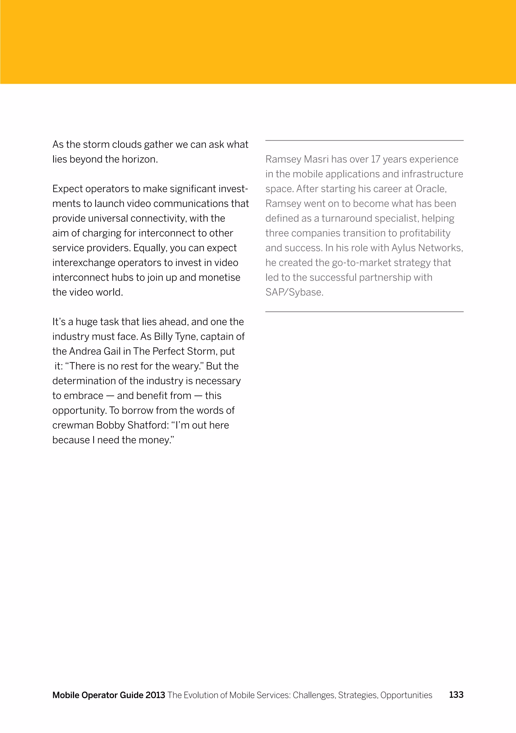 As the storm clouds gather we can ask what
lies beyond the horizon.                              Ramsey Masri has over 17 years experience
                                                      in the mobile applications and infrastructure
Expect operators to make significant invest-          space. After starting his career at Oracle,
ments to launch video communications that             Ramsey went on to become what has been
provide universal connectivity, with the              defined as a turnaround specialist, helping
aim of charging for interconnect to other             three companies transition to profitability
service providers. Equally, you can expect            and success. In his role with Aylus Networks,
interexchange operators to invest in video            he created the go-to-market strategy that
interconnect hubs to join up and monetise             led to the successful partnership with
the video world.                                      SAP/Sybase.


It’s a huge task that lies ahead, and one the
industry must face. As Billy Tyne, captain of
the Andrea Gail in The Perfect Storm, put
 it: “There is no rest for the weary.” But the
determination of the industry is necessary
to embrace — and benefit from — this
opportunity. To borrow from the words of
crewman Bobby Shatford: “I’m out here
because I need the money.”




Mobile Operator Guide 2013 The Evolution of Mobile Services: Challenges, Strategies, Opportunities   133
 