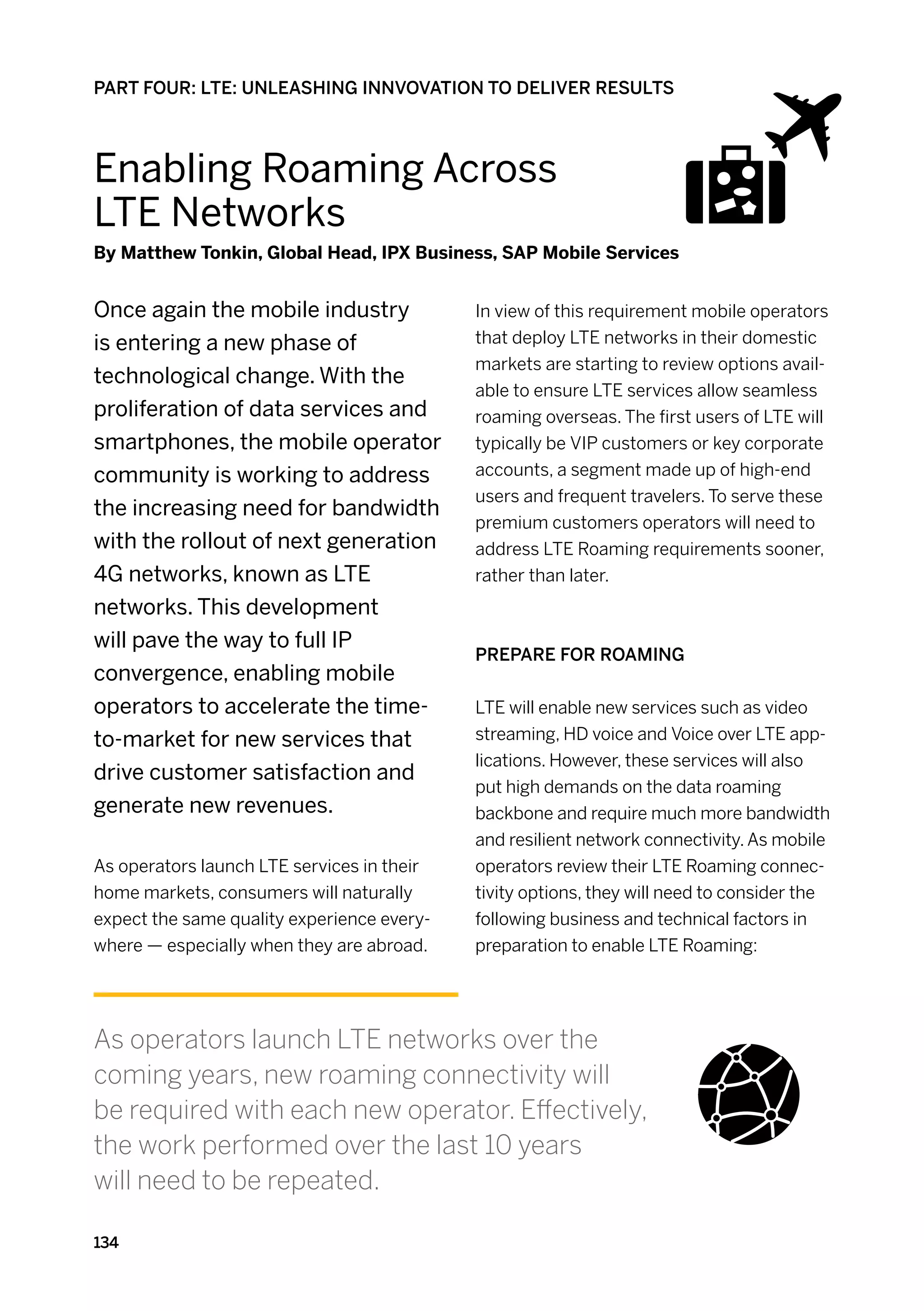 PART FOUR: LTE: UNLEASHING INNVOVATION TO DELIVER RESULTS



Enabling Roaming Across
LTE Networks
By Matthew Tonkin, Global Head, IPX Business, SAP Mobile Services


Once again the mobile industry              In view of this requirement mobile operators
is entering a new phase of                  that deploy LTE networks in their domestic
                                            markets are starting to review options avail-
technological change. With the
                                            able to ensure LTE services allow seamless
proliferation of data services and          roaming overseas. The first users of LTE will
smartphones, the mobile operator            typically be VIP customers or key corporate
community is working to address             accounts, a segment made up of high-end
                                            users and frequent travelers. To serve these
the increasing need for bandwidth
                                            premium customers operators will need to
with the rollout of next generation         address LTE Roaming requirements sooner,
4G networks, known as LTE                   rather than later.
networks. This development
will pave the way to full IP
                                            Prepare for roaming
convergence, enabling mobile
operators to accelerate the time-           LTE will enable new services such as video
to-market for new services that             streaming, HD voice and Voice over LTE app-
                                            lications. However, these services will also
drive customer satisfaction and
                                            put high demands on the data roaming
generate new revenues.                      backbone and require much more bandwidth
                                            and resilient network connectivity. As mobile
As operators launch LTE services in their   operators review their LTE Roaming connec-
home markets, consumers will naturally      tivity options, they will need to consider the
expect the same quality experience every-   following business and technical factors in
where — especially when they are abroad.    preparation to enable LTE Roaming:




As operators launch LTE networks over the
coming years, new roaming connectivity will
be required with each new operator. Effectively,
the work performed over the last 10 years
will need to be repeated.

134
 