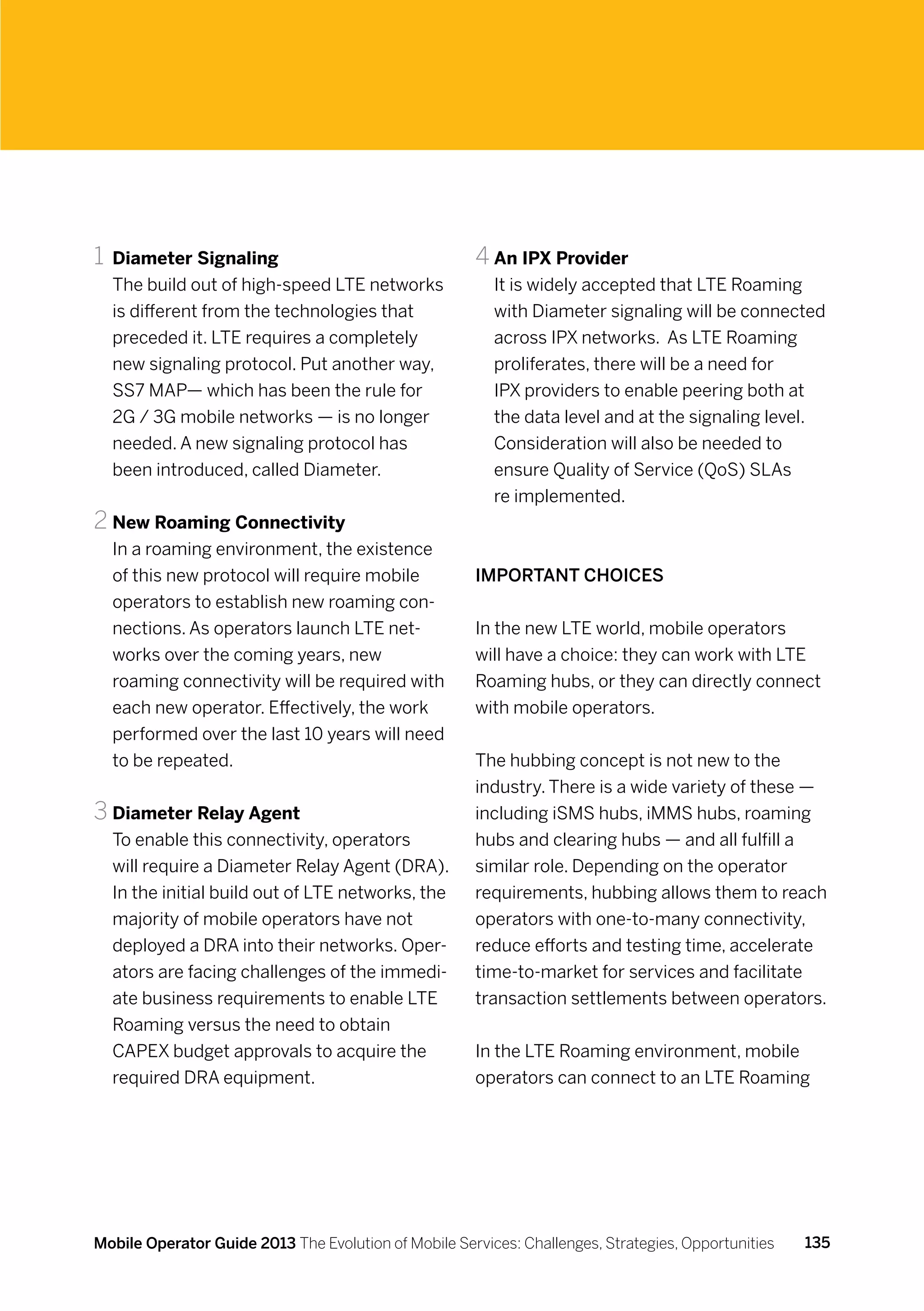 1	 Diameter Signaling                                 4	An IPX Provider
  The build out of high-speed LTE networks               It is widely accepted that LTE Roaming
  is different from the technologies that                with Diameter signaling will be connected
  preceded it. LTE requires a completely                 across IPX networks. As LTE Roaming
  new signaling protocol. Put another way,               proliferates, there will be a need for
  SS7 MAP— which has been the rule for                   IPX providers to enable peering both at
  2G / 3G mobile networks — is no longer                 the data level and at the signaling level.
  needed. A new signaling protocol has                   Consideration will also be needed to
  been introduced, called Diameter.                      ensure Quality of Service (QoS) SLAs
                                                         re implemented.
2	New Roaming Connectivity
  In a roaming environment, the existence
  of this new protocol will require mobile            Important choices
  operators to establish new roaming con-
  nections. As operators launch LTE net-              In the new LTE world, mobile operators
  works over the coming years, new                    will have a choice: they can work with LTE
  roaming connectivity will be required with          Roaming hubs, or they can directly connect
  each new operator. Effectively, the work            with mobile operators.
  performed over the last 10 years will need
  to be repeated.                                     The hubbing concept is not new to the
                                                      industry. There is a wide variety of these —
3	Diameter Relay Agent                                including iSMS hubs, iMMS hubs, roaming
  To enable this connectivity, operators              hubs and clearing hubs — and all fulfill a
  will require a Diameter Relay Agent (DRA).          similar role. Depending on the operator
  In the initial build out of LTE networks, the       requirements, hubbing allows them to reach
  majority of mobile operators have not               operators with one-to-many connectivity,
  deployed a DRA into their networks. Oper-           reduce efforts and testing time, accelerate
  ators are facing challenges of the immedi-          time-to-market for services and facilitate
  ate business requirements to enable LTE             transaction settlements between operators.
  Roaming versus the need to obtain
  CAPEX budget approvals to acquire the               In the LTE Roaming environment, mobile
  required DRA equipment.                             operators can connect to an LTE Roaming




Mobile Operator Guide 2013 The Evolution of Mobile Services: Challenges, Strategies, Opportunities   135
 