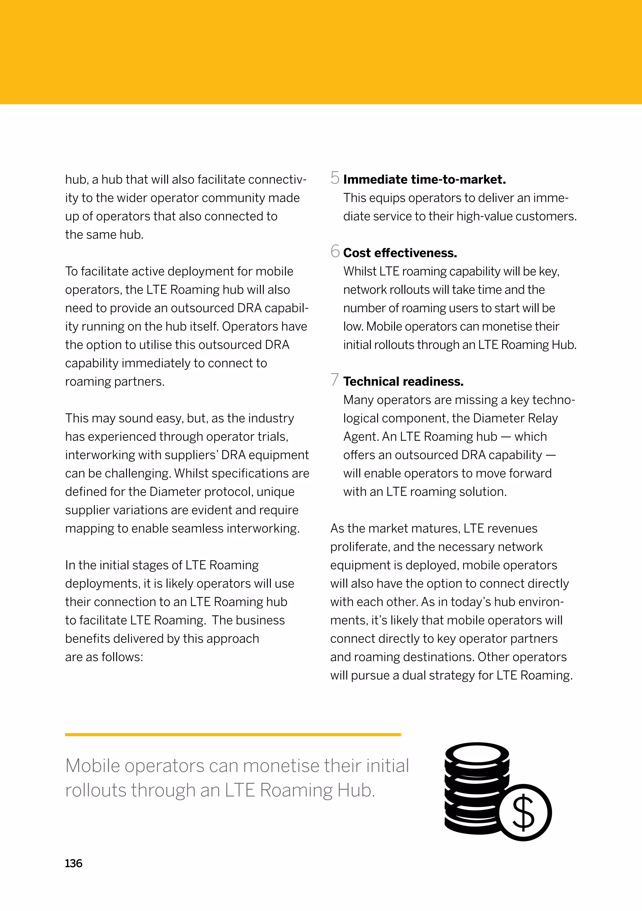 hub, a hub that will also facilitate connectiv-   5	Immediate time-to-market.
ity to the wider operator community made            This equips operators to deliver an imme-
up of operators that also connected to              diate service to their high-value customers.
the same hub.
                                                  6	Cost effectiveness.
To facilitate active deployment for mobile          Whilst LTE roaming capability will be key,
operators, the LTE Roaming hub will also            network rollouts will take time and the
need to provide an outsourced DRA capabil-          number of roaming users to start will be
ity running on the hub itself. Operators have       low. Mobile operators can monetise their
the option to utilise this outsourced DRA           initial rollouts through an LTE Roaming Hub.
capability immediately to connect to
roaming partners.                                 7	Technical readiness.
                                                    Many operators are missing a key techno-
This may sound easy, but, as the industry           logical component, the Diameter Relay
has experienced through operator trials,            Agent. An LTE Roaming hub — which
interworking with suppliers’ DRA equipment          offers an outsourced DRA capability —
can be challenging. Whilst specifications are       will enable operators to move forward
defined for the Diameter protocol, unique           with an LTE roaming solution.
supplier variations are evident and require
mapping to enable seamless interworking.          As the market matures, LTE revenues
                                                  proliferate, and the necessary network
In the initial stages of LTE Roaming              equipment is deployed, mobile operators
deployments, it is likely operators will use      will also have the option to connect directly
their connection to an LTE Roaming hub            with each other. As in today’s hub environ-
to facilitate LTE Roaming. The business           ments, it’s likely that mobile operators will
benefits delivered by this approach               connect directly to key operator partners
are as follows:                                   and roaming destinations. Other operators
                                                  will pursue a dual strategy for LTE Roaming.




Mobile operators can monetise their initial
rollouts through an LTE Roaming Hub.


136
 