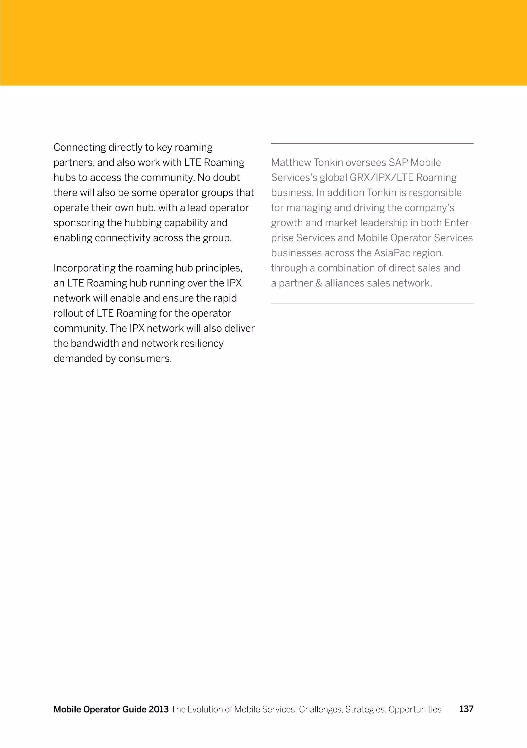 Connecting directly to key roaming
partners, and also work with LTE Roaming              Matthew Tonkin oversees SAP Mobile
hubs to access the community. No doubt                Services’s global GRX/IPX/LTE Roaming
there will also be some operator groups that          business. In addition Tonkin is responsible
operate their own hub, with a lead operator           for managing and driving the company’s
sponsoring the hubbing capability and                 growth and market leadership in both Enter-
enabling connectivity across the group.               prise Services and Mobile Operator Services
                                                      businesses across the AsiaPac region,
Incorporating the roaming hub principles,             through a combination of direct sales and
an LTE Roaming hub running over the IPX               a partner  alliances sales network.
network will enable and ensure the rapid
rollout of LTE Roaming for the operator
community. The IPX network will also deliver
the bandwidth and network resiliency
demanded by consumers.




Mobile Operator Guide 2013 The Evolution of Mobile Services: Challenges, Strategies, Opportunities   137
 