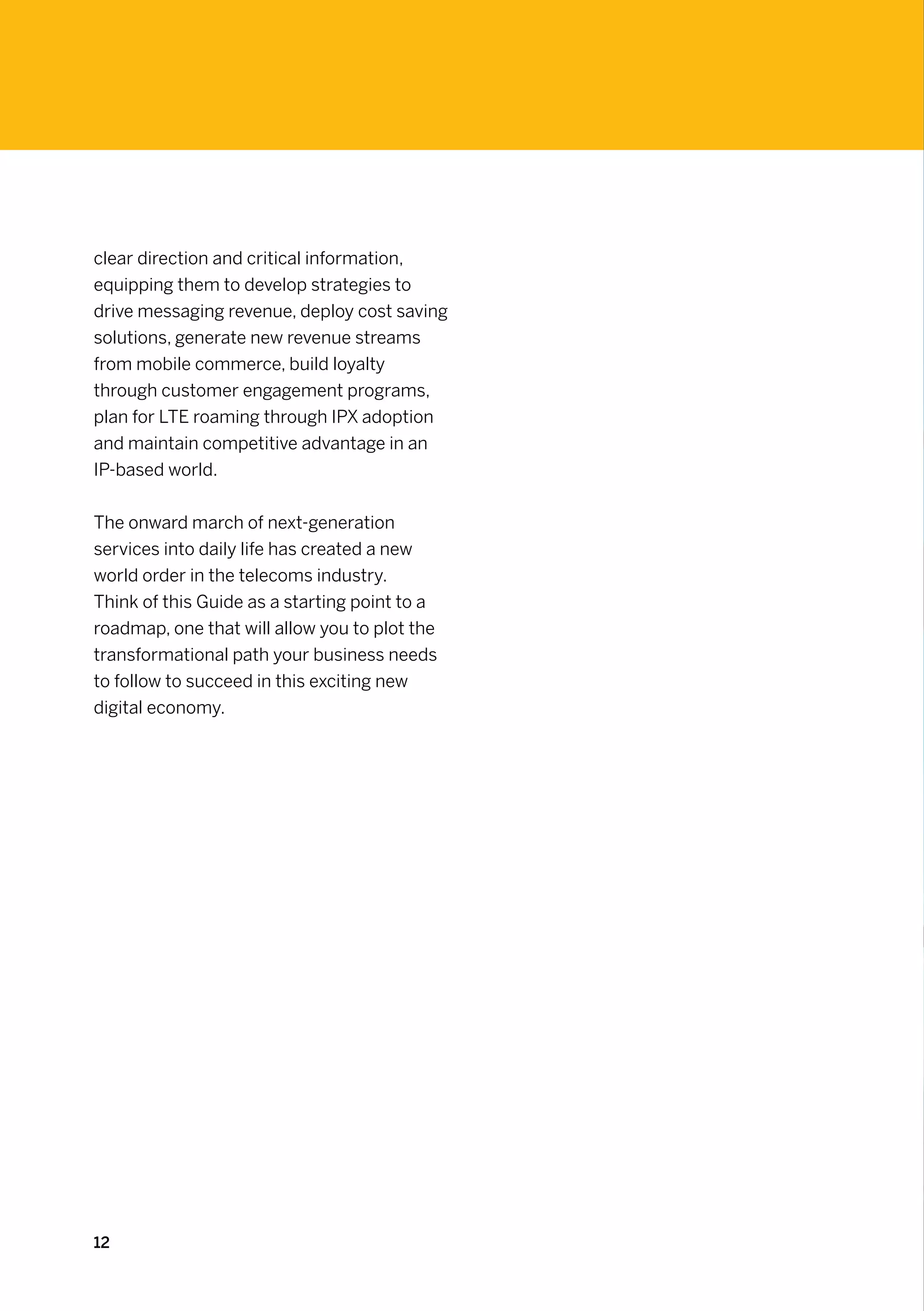 clear direction and critical information,
equipping them to develop strategies to
drive messaging revenue, deploy cost saving
solutions, generate new revenue streams
from mobile commerce, build loyalty
through customer engagement programs,
plan for LTE roaming through IPX adoption
and maintain competitive advantage in an
IP-based world.


The onward march of next-generation
services into daily life has created a new
world order in the telecoms industry.
Think of this Guide as a starting point to a
roadmap, one that will allow you to plot the
transformational path your business needs
to follow to succeed in this exciting new
digital economy.




12
 