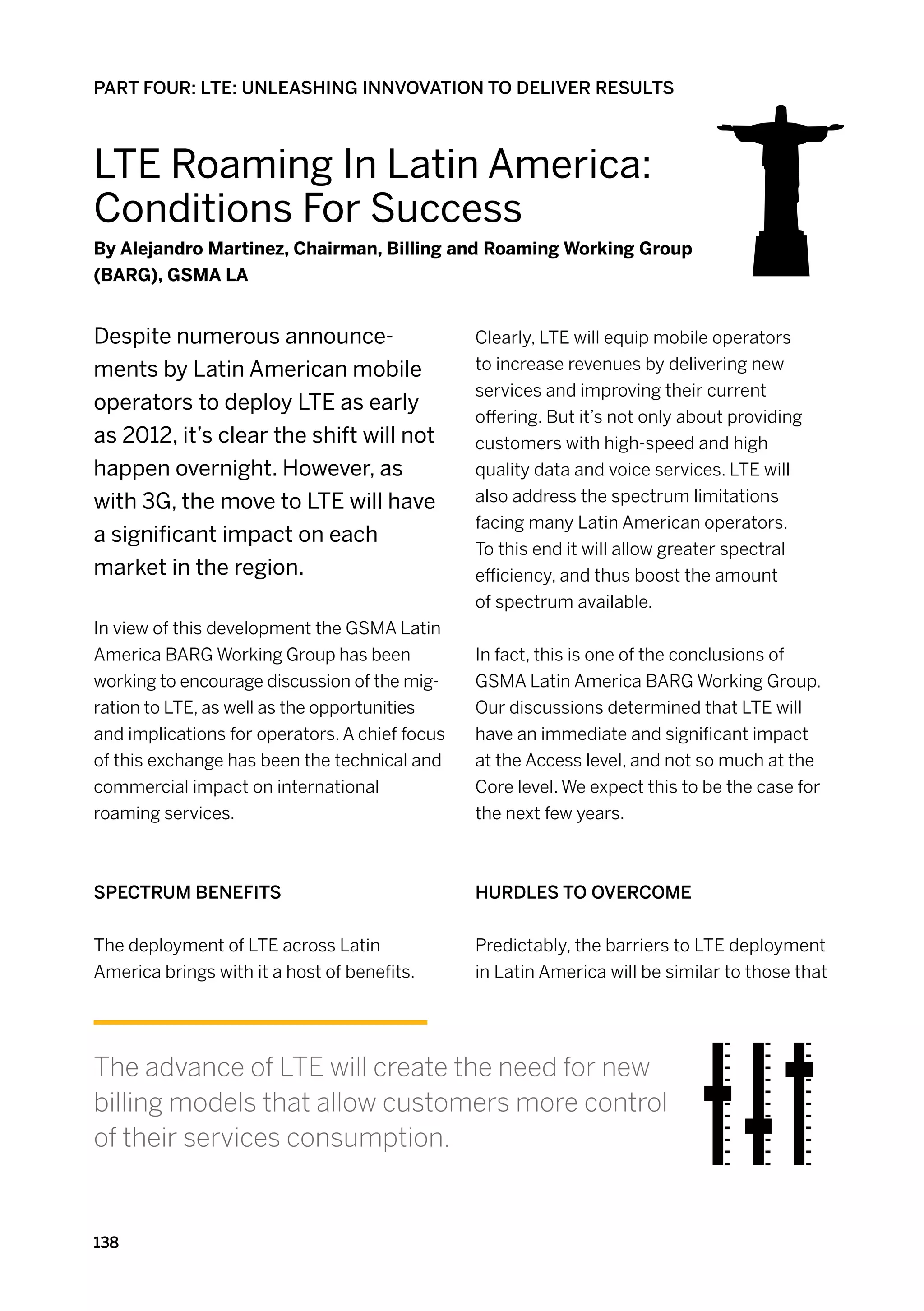 PART FOUR: LTE: UNLEASHING INNVOVATION TO DELIVER RESULTS



Lte Roaming In Latin America:
Conditions For Success
By Alejandro Martinez, Chairman, Billing and Roaming Working Group
(BARG), GSMA LA


Despite numerous announce-                      Clearly, LTE will equip mobile operators
ments by Latin American mobile                  to increase revenues by delivering new
                                                services and improving their current
operators to deploy LTE as early
                                                offering. But it’s not only about providing
as 2012, it’s clear the shift will not          customers with high-speed and high
happen overnight. However, as                   quality data and voice services. LTE will
with 3G, the move to LTE will have              also address the spectrum limitations
                                                facing many Latin American operators.
a significant impact on each
                                                To this end it will allow greater spectral
market in the region.                           efficiency, and thus boost the amount
                                                of spectrum available.
In view of this development the GSMA Latin
America BARG Working Group has been             In fact, this is one of the conclusions of
working to encourage discussion of the mig-     GSMA Latin America BARG Working Group.
ration to LTE, as well as the opportunities     Our discussions determined that LTE will
and implications for operators. A chief focus   have an immediate and significant impact
of this exchange has been the technical and     at the Access level, and not so much at the
commercial impact on international              Core level. We expect this to be the case for
roaming services.                               the next few years.



Spectrum benefits                               Hurdles to overcome


The deployment of LTE across Latin              Predictably, the barriers to LTE deployment
America brings with it a host of benefits.      in Latin America will be similar to those that




The advance of LTE will create the need for new
billing models that allow customers more control
of their services consumption.


138
 