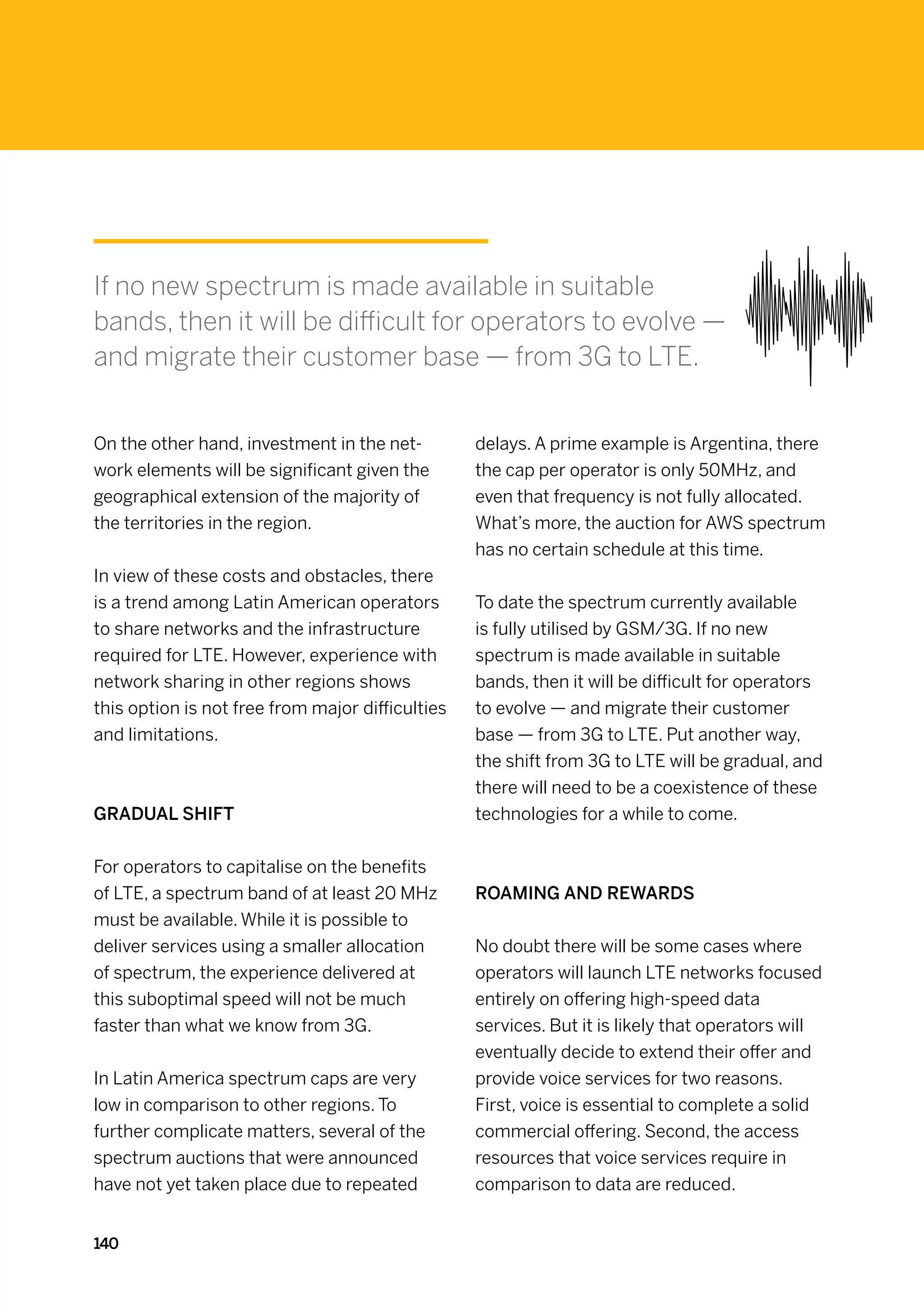 If no new spectrum is made available in suitable
bands, then it will be difficult for operators to evolve —
and migrate their customer base — from 3G to LTE.


On the other hand, investment in the net-         delays. A prime example is Argentina, there
work elements will be significant given the       the cap per operator is only 50MHz, and
geographical extension of the majority of         even that frequency is not fully allocated.
the territories in the region.                    What’s more, the auction for AWS spectrum
                                                  has no certain schedule at this time.
In view of these costs and obstacles, there
is a trend among Latin American operators         To date the spectrum currently available
to share networks and the infrastructure          is fully utilised by GSM/3G. If no new
required for LTE. However, experience with        spectrum is made available in suitable
network sharing in other regions shows            bands, then it will be difficult for operators
this option is not free from major difficulties   to evolve — and migrate their customer
and limitations.                                  base — from 3G to LTE. Put another way,
                                                  the shift from 3G to LTE will be gradual, and
                                                  there will need to be a coexistence of these
Gradual shift                                     technologies for a while to come.


For operators to capitalise on the benefits
of LTE, a spectrum band of at least 20 MHz        Roaming and rewards
must be available. While it is possible to
deliver services using a smaller allocation       No doubt there will be some cases where
of spectrum, the experience delivered at          operators will launch LTE networks focused
this suboptimal speed will not be much            entirely on offering high-speed data
faster than what we know from 3G.                 services. But it is likely that operators will
                                                  eventually decide to extend their offer and
In Latin America spectrum caps are very           provide voice services for two reasons.
low in comparison to other regions. To            First, voice is essential to complete a solid
further complicate matters, several of the        commercial offering. Second, the access
spectrum auctions that were announced             resources that voice services require in
have not yet taken place due to repeated          comparison to data are reduced.


140
 