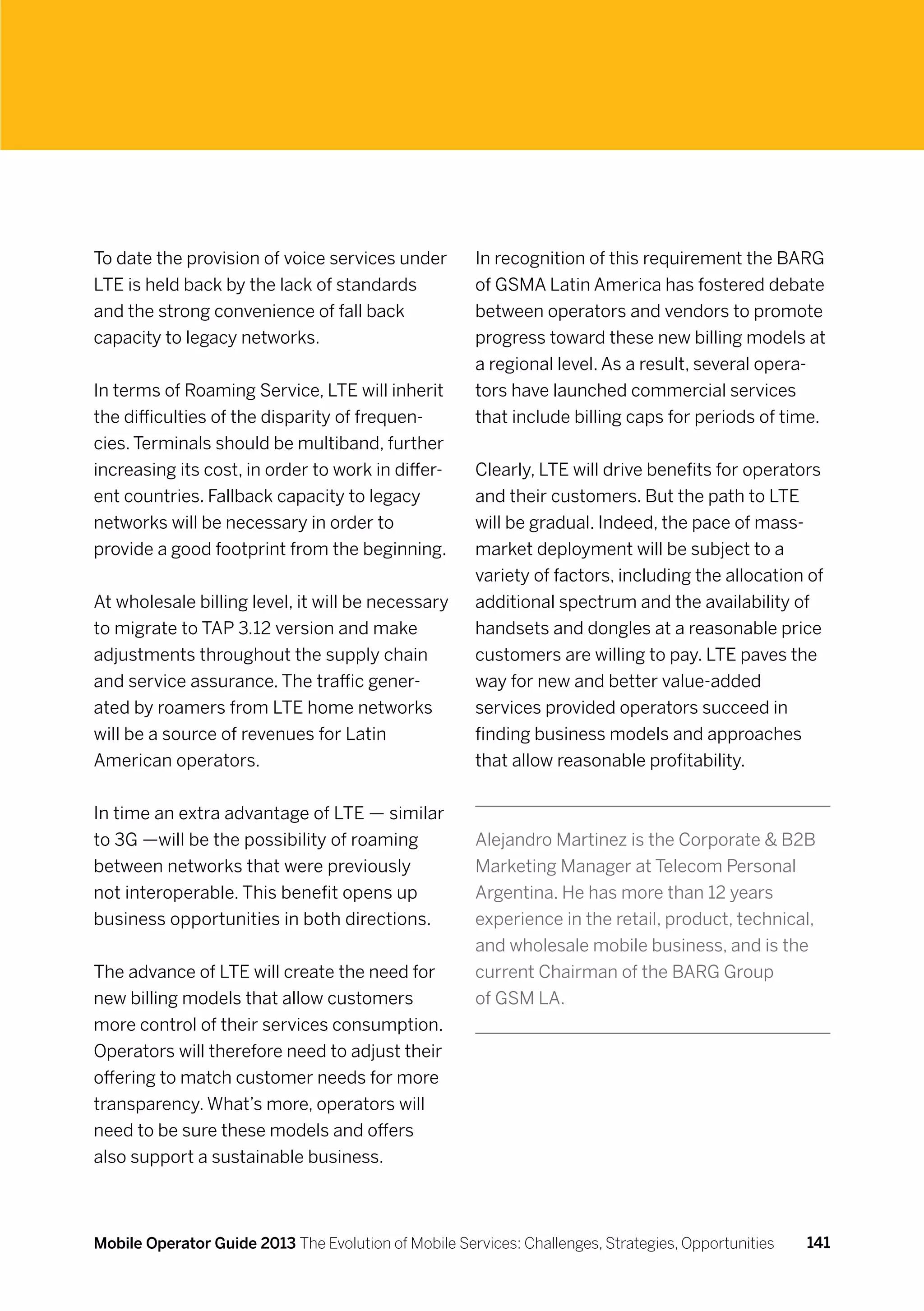 To date the provision of voice services under         In recognition of this requirement the BARG
LTE is held back by the lack of standards             of GSMA Latin America has fostered debate
and the strong convenience of fall back               between operators and vendors to promote
capacity to legacy networks.                          progress toward these new billing models at
                                                      a regional level. As a result, several opera-
In terms of Roaming Service, LTE will inherit         tors have launched commercial services
the difficulties of the disparity of frequen-         that include billing caps for periods of time.
cies. Terminals should be multiband, further
increasing its cost, in order to work in differ-      Clearly, LTE will drive benefits for operators
ent countries. Fallback capacity to legacy            and their customers. But the path to LTE
networks will be necessary in order to                will be gradual. Indeed, the pace of mass-
provide a good footprint from the beginning.          market deployment will be subject to a
                                                      variety of factors, including the allocation of
At wholesale billing level, it will be necessary      additional spectrum and the availability of
to migrate to TAP 3.12 version and make               handsets and dongles at a reasonable price
adjustments throughout the supply chain               customers are willing to pay. LTE paves the
and service assurance. The traffic gener-             way for new and better value-added
ated by roamers from LTE home networks                services provided operators succeed in
will be a source of revenues for Latin                finding business models and approaches
American operators.                                   that allow reasonable profitability.


In time an extra advantage of LTE — similar
to 3G —will be the possibility of roaming             Alejandro Martinez is the Corporate  B2B
between networks that were previously                 Marketing Manager at Telecom Personal
not interoperable. This benefit opens up              Argentina. He has more than 12 years
business opportunities in both directions.            experience in the retail, product, technical,
                                                      and wholesale mobile business, and is the
The advance of LTE will create the need for           current Chairman of the BARG Group
new billing models that allow customers               of GSM LA.
more control of their services consumption.
Operators will therefore need to adjust their
offering to match customer needs for more
transparency. What’s more, operators will
need to be sure these models and offers
also support a sustainable business.



Mobile Operator Guide 2013 The Evolution of Mobile Services: Challenges, Strategies, Opportunities   141
 