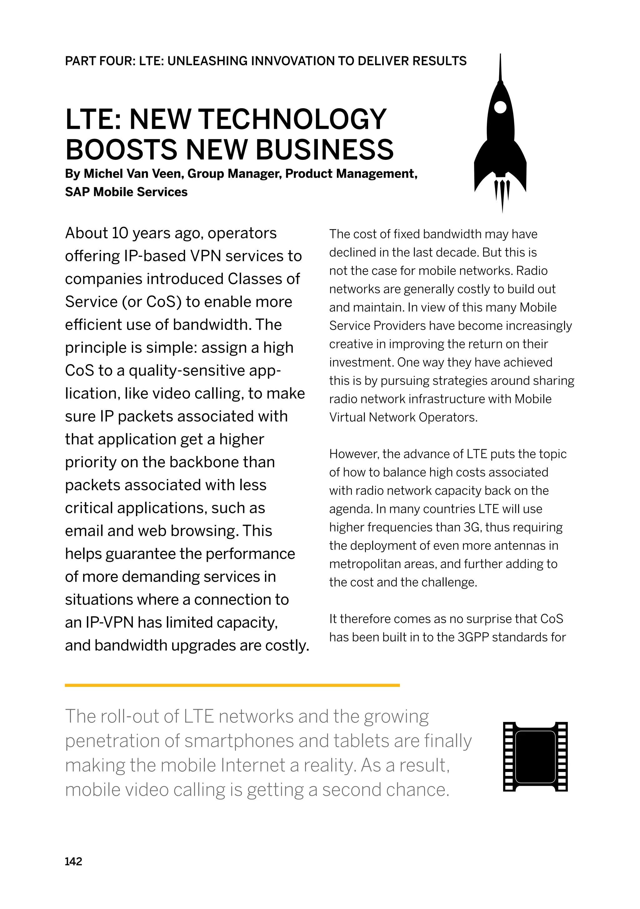 PART FOUR: LTE: UNLEASHING INNVOVATION TO DELIVER RESULTS




LTE: New Technology
Boosts New Business
By Michel Van Veen, Group Manager, Product Management,
SAP Mobile Services


About 10 years ago, operators           The cost of fixed bandwidth may have
offering IP-based VPN services to       declined in the last decade. But this is
                                        not the case for mobile networks. Radio
companies introduced Classes of
                                        networks are generally costly to build out
Service (or CoS) to enable more         and maintain. In view of this many Mobile
efficient use of bandwidth. The         Service Providers have become increasingly
principle is simple: assign a high      creative in improving the return on their
                                        investment. One way they have achieved
CoS to a quality-sensitive app-
                                        this is by pursuing strategies around sharing
lication, like video calling, to make   radio network infrastructure with Mobile
sure IP packets associated with         Virtual Network Operators.
that application get a higher
                                        However, the advance of LTE puts the topic
priority on the backbone than
                                        of how to balance high costs associated
packets associated with less            with radio network capacity back on the
critical applications, such as          agenda. In many countries LTE will use
email and web browsing. This            higher frequencies than 3G, thus requiring
                                        the deployment of even more antennas in
helps guarantee the performance
                                        metropolitan areas, and further adding to
of more demanding services in           the cost and the challenge.
situations where a connection to
an IP-VPN has limited capacity,         It therefore comes as no surprise that CoS
                                        has been built in to the 3GPP standards for
and bandwidth upgrades are costly.



The roll-out of LTE networks and the growing
penetration of smartphones and tablets are finally
making the mobile Internet a reality. As a result,
mobile video calling is getting a second chance.


142
 