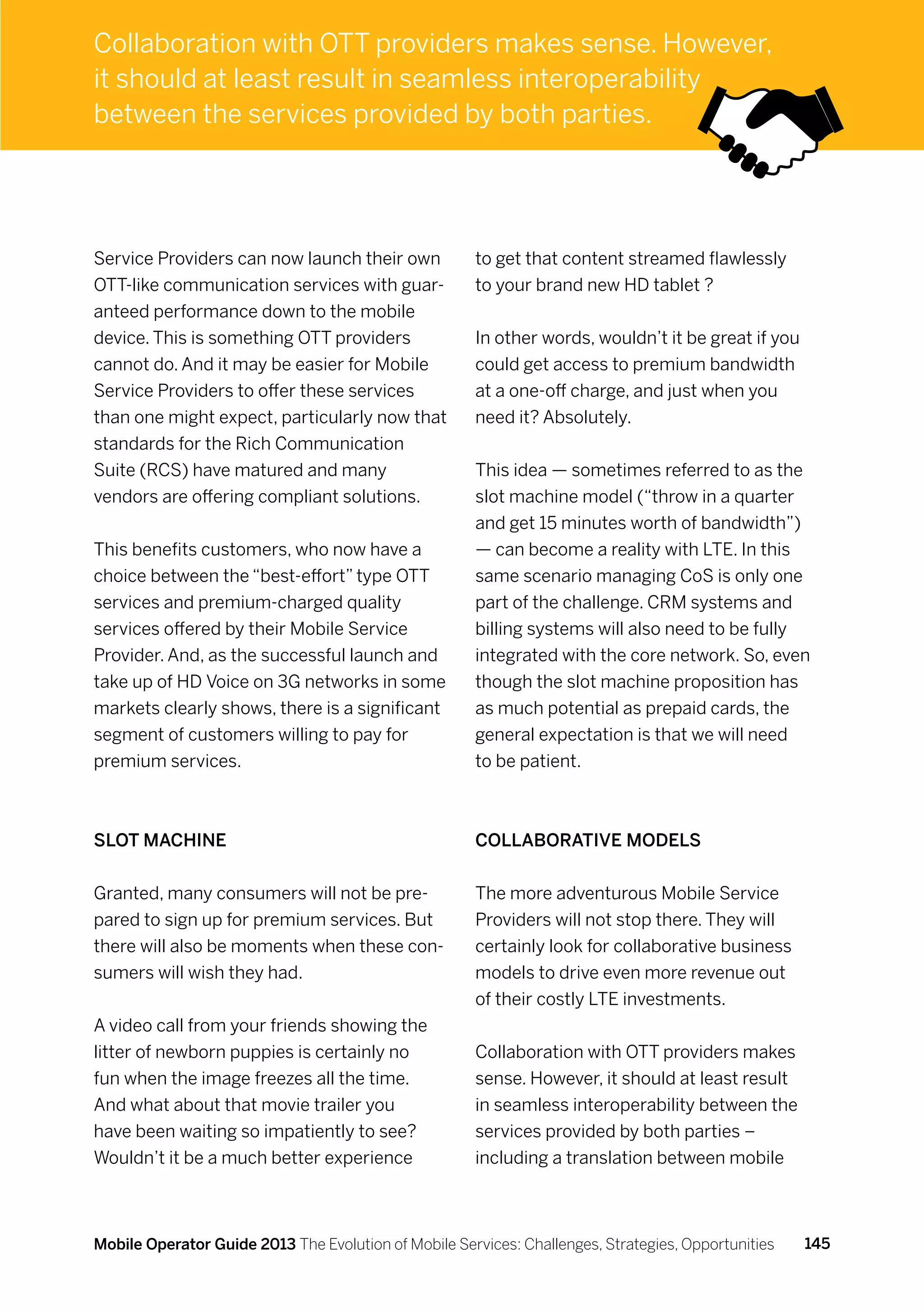 Collaboration with OTT providers makes sense. However,
it should at least result in seamless interoperability
between the services provided by both parties.




Service Providers can now launch their own            to get that content streamed flawlessly
OTT-like communication services with guar-            to your brand new HD tablet ?
anteed performance down to the mobile
device. This is something OTT providers               In other words, wouldn’t it be great if you
cannot do. And it may be easier for Mobile            could get access to premium bandwidth
Service Providers to offer these services             at a one-off charge, and just when you
than one might expect, particularly now that          need it? Absolutely.
standards for the Rich Communication
Suite (RCS) have matured and many                     This idea — sometimes referred to as the
vendors are offering compliant solutions.             slot machine model (“throw in a quarter
                                                      and get 15 minutes worth of bandwidth”)
This benefits customers, who now have a               — can become a reality with LTE. In this
choice between the “best-effort” type OTT             same scenario managing CoS is only one
services and premium-charged quality                  part of the challenge. CRM systems and
services offered by their Mobile Service              billing systems will also need to be fully
Provider. And, as the successful launch and           integrated with the core network. So, even
take up of HD Voice on 3G networks in some            though the slot machine proposition has
markets clearly shows, there is a significant         as much potential as prepaid cards, the
segment of customers willing to pay for               general expectation is that we will need
premium services.                                     to be patient.



Slot machine                                          Collaborative models


Granted, many consumers will not be pre-              The more adventurous Mobile Service
pared to sign up for premium services. But            Providers will not stop there. They will
there will also be moments when these con-            certainly look for collaborative business
sumers will wish they had.                            models to drive even more revenue out
                                                      of their costly LTE investments.
A video call from your friends showing the
litter of newborn puppies is certainly no             Collaboration with OTT providers makes
fun when the image freezes all the time.              sense. However, it should at least result
And what about that movie trailer you                 in seamless interoperability between the
have been waiting so impatiently to see?              services provided by both parties –
Wouldn’t it be a much better experience               including a translation between mobile



Mobile Operator Guide 2013 The Evolution of Mobile Services: Challenges, Strategies, Opportunities   145
 
