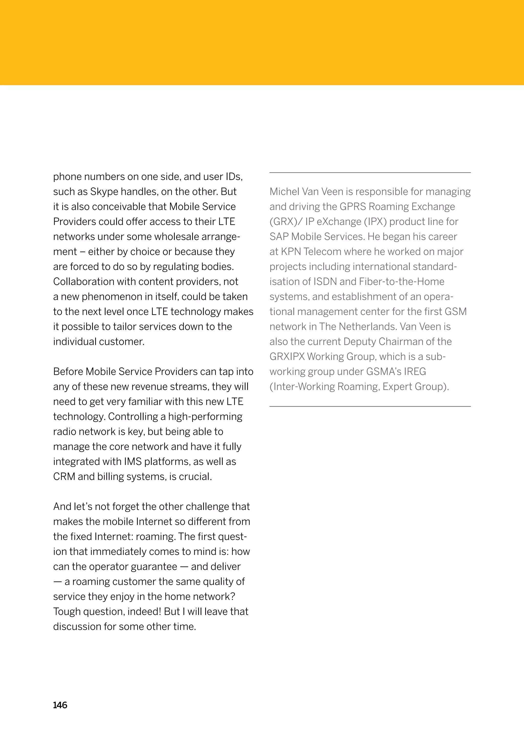 phone numbers on one side, and user IDs,
such as Skype handles, on the other. But        Michel Van Veen is responsible for managing
it is also conceivable that Mobile Service      and driving the GPRS Roaming Exchange
Providers could offer access to their LTE       (GRX)/ IP eXchange (IPX) product line for
networks under some wholesale arrange-          SAP Mobile Services. He began his career
ment – either by choice or because they         at KPN Telecom where he worked on major
are forced to do so by regulating bodies.       projects including international standard-
Collaboration with content providers, not       isation of ISDN and Fiber-to-the-Home
a new phenomenon in itself, could be taken      systems, and establishment of an opera-
to the next level once LTE technology makes     tional management center for the first GSM
it possible to tailor services down to the      network in The Netherlands. Van Veen is
individual customer.                            also the current Deputy Chairman of the
                                                GRXIPX Working Group, which is a sub-
Before Mobile Service Providers can tap into    working group under GSMA’s IREG
any of these new revenue streams, they will     (Inter-Working Roaming, Expert Group).
need to get very familiar with this new LTE
technology. Controlling a high-performing
radio network is key, but being able to
manage the core network and have it fully
integrated with IMS platforms, as well as
CRM and billing systems, is crucial.


And let’s not forget the other challenge that
makes the mobile Internet so different from
the fixed Internet: roaming. The first quest-
ion that immediately comes to mind is: how
can the operator guarantee — and deliver
— a roaming customer the same quality of
service they enjoy in the home network?
Tough question, indeed! But I will leave that
discussion for some other time.




146
 