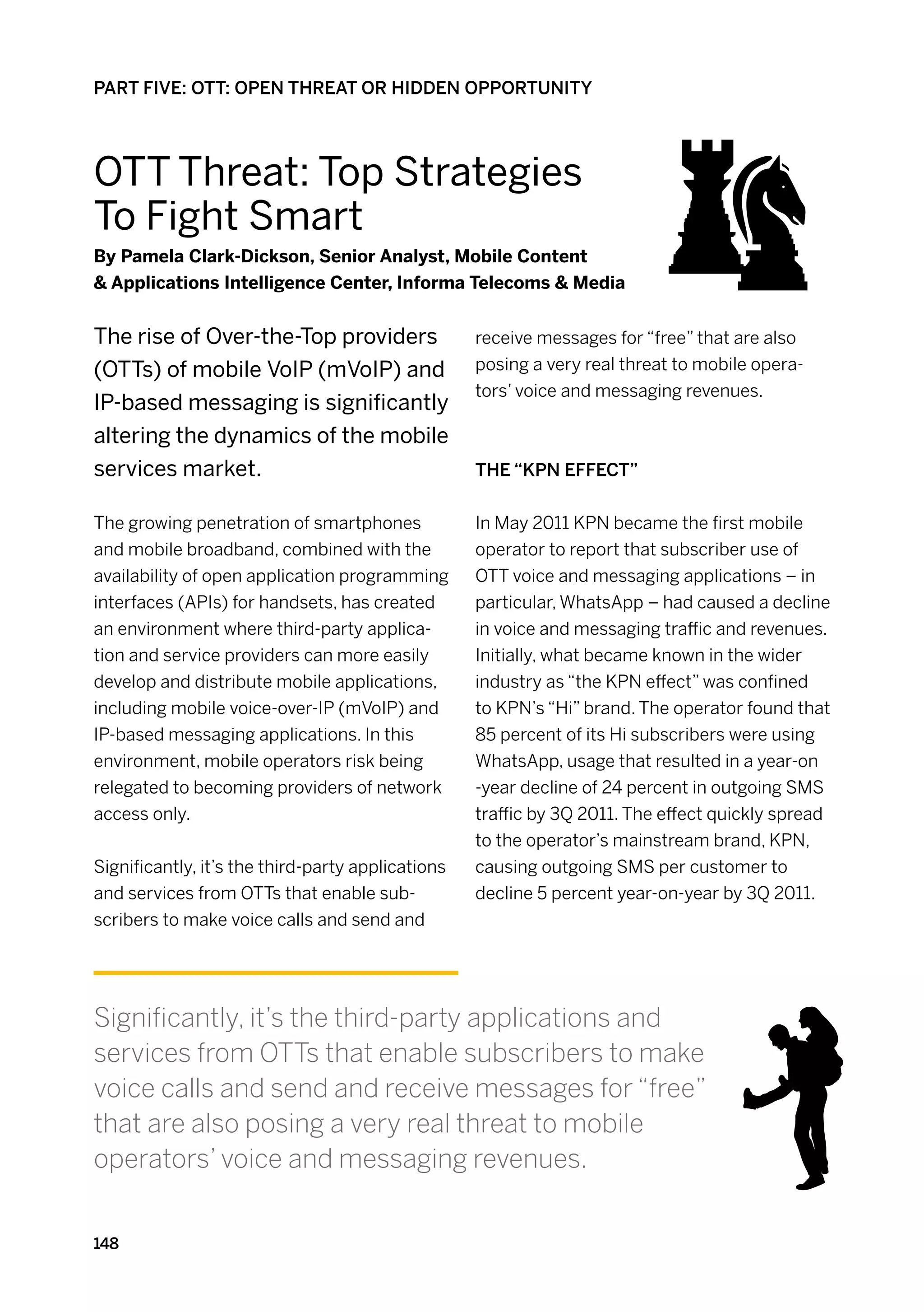 PART FIVE: OTT: OPEN THREAT OR HIDDEN OPPORTUNITY




OTT Threat: Top Strategies
To Fight Smart
By Pamela Clark-Dickson, Senior Analyst, Mobile Content
 Applications Intelligence Center, Informa Telecoms  Media


The rise of Over-the-Top providers                 receive messages for “free” that are also
(OTTs) of mobile VoIP (mVoIP) and                  posing a very real threat to mobile opera-
                                                   tors’ voice and messaging revenues.
IP-based messaging is significantly
altering the dynamics of the mobile
services market.                                   The “KPN effect”


The growing penetration of smartphones             In May 2011 KPN became the first mobile
and mobile broadband, combined with the            operator to report that subscriber use of
availability of open application programming       OTT voice and messaging applications – in
interfaces (APIs) for handsets, has created        particular, WhatsApp – had caused a decline
an environment where third-party applica-          in voice and messaging traffic and revenues.
tion and service providers can more easily         Initially, what became known in the wider
develop and distribute mobile applications,        industry as “the KPN effect” was confined
including mobile voice-over-IP (mVoIP) and         to KPN’s “Hi” brand. The operator found that
IP-based messaging applications. In this           85 percent of its Hi subscribers were using
environment, mobile operators risk being           WhatsApp, usage that resulted in a year-on
relegated to becoming providers of network         -year decline of 24 percent in outgoing SMS
access only.                                       traffic by 3Q 2011. The effect quickly spread
                                                   to the operator’s mainstream brand, KPN,
Significantly, it’s the third-party applications   causing outgoing SMS per customer to
and services from OTTs that enable sub-            decline 5 percent year-on-year by 3Q 2011.
scribers to make voice calls and send and




Significantly, it’s the third-party applications and
services from OTTs that enable subscribers to make
voice calls and send and receive messages for “free”
that are also posing a very real threat to mobile
operators’ voice and messaging revenues.


148
 