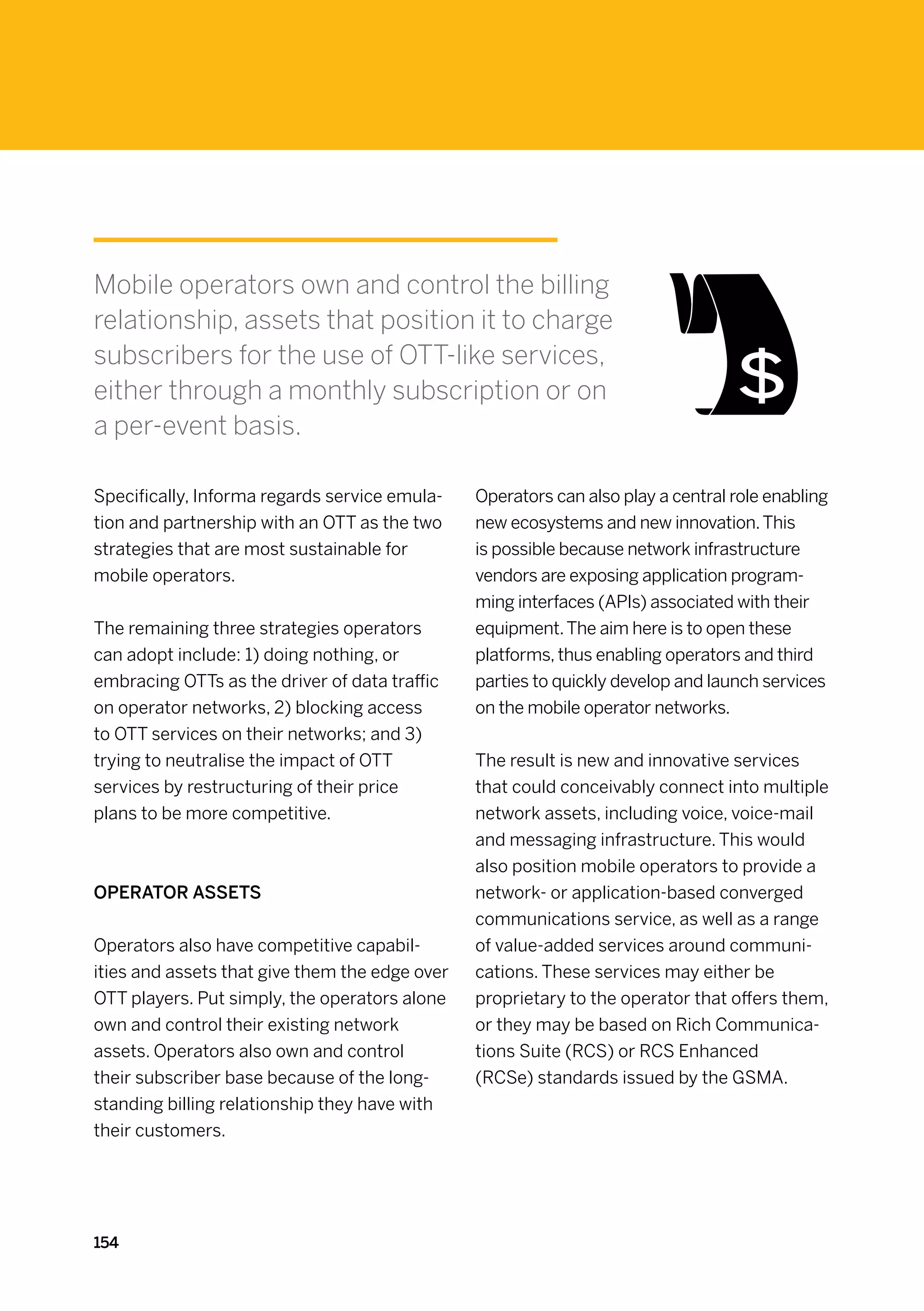 Mobile operators own and control the billing
relationship, assets that position it to charge
subscribers for the use of OTT-like services,
either through a monthly subscription or on
a per-event basis.

Specifically, Informa regards service emula-    Operators can also play a central role enabling
tion and partnership with an OTT as the two     new ecosystems and new innovation. This
strategies that are most sustainable for        is possible because network infrastructure
mobile operators.                               vendors are exposing application program-
                                                ming interfaces (APIs) associated with their
The remaining three strategies operators        equipment. The aim here is to open these
can adopt include: 1) doing nothing, or         platforms, thus enabling operators and third
embracing OTTs as the driver of data traffic    parties to quickly develop and launch services
on operator networks, 2) blocking access        on the mobile operator networks.
to OTT services on their networks; and 3)
trying to neutralise the impact of OTT          The result is new and innovative services
services by restructuring of their price        that could conceivably connect into multiple
plans to be more competitive.                   network assets, including voice, voice-mail
                                                and messaging infrastructure. This would
                                                also position mobile operators to provide a
Operator assets                                 network- or application-based converged
                                                communications service, as well as a range
Operators also have competitive capabil-        of value-added services around communi-
ities and assets that give them the edge over   cations. These services may either be
OTT players. Put simply, the operators alone    proprietary to the operator that offers them,
own and control their existing network          or they may be based on Rich Communica-
assets. Operators also own and control          tions Suite (RCS) or RCS Enhanced
their subscriber base because of the long-      (RCSe) standards issued by the GSMA.
standing billing relationship they have with
their customers.




154
 