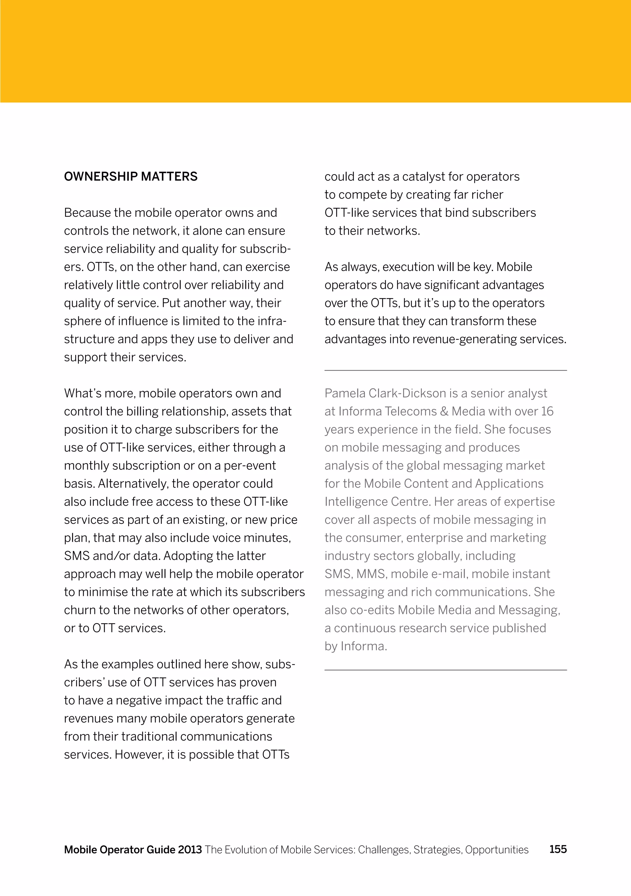Ownership matters                                     could act as a catalyst for operators
                                                      to compete by creating far richer
Because the mobile operator owns and                  OTT-like services that bind subscribers
controls the network, it alone can ensure             to their networks.
service reliability and quality for subscrib-
ers. OTTs, on the other hand, can exercise            As always, execution will be key. Mobile
relatively little control over reliability and        operators do have significant advantages
quality of service. Put another way, their            over the OTTs, but it’s up to the operators
sphere of influence is limited to the infra-          to ensure that they can transform these
structure and apps they use to deliver and            advantages into revenue-generating services.
support their services.


What’s more, mobile operators own and                 Pamela Clark-Dickson is a senior analyst
control the billing relationship, assets that         at Informa Telecoms  Media with over 16
position it to charge subscribers for the             years experience in the field. She focuses
use of OTT-like services, either through a            on mobile messaging and produces
monthly subscription or on a per-event                analysis of the global messaging market
basis. Alternatively, the operator could              for the Mobile Content and Applications
also include free access to these OTT-like            Intelligence Centre. Her areas of expertise
services as part of an existing, or new price         cover all aspects of mobile messaging in
plan, that may also include voice minutes,            the consumer, enterprise and marketing
SMS and/or data. Adopting the latter                  industry sectors globally, including
approach may well help the mobile operator            SMS, MMS, mobile e-mail, mobile instant
to minimise the rate at which its subscribers         messaging and rich communications. She
churn to the networks of other operators,             also co-edits Mobile Media and Messaging,
or to OTT services.                                   a continuous research service published
                                                      by Informa.
As the examples outlined here show, subs-
cribers’ use of OTT services has proven
to have a negative impact the traffic and
revenues many mobile operators generate
from their traditional communications
services. However, it is possible that OTTs




Mobile Operator Guide 2013 The Evolution of Mobile Services: Challenges, Strategies, Opportunities   155
 