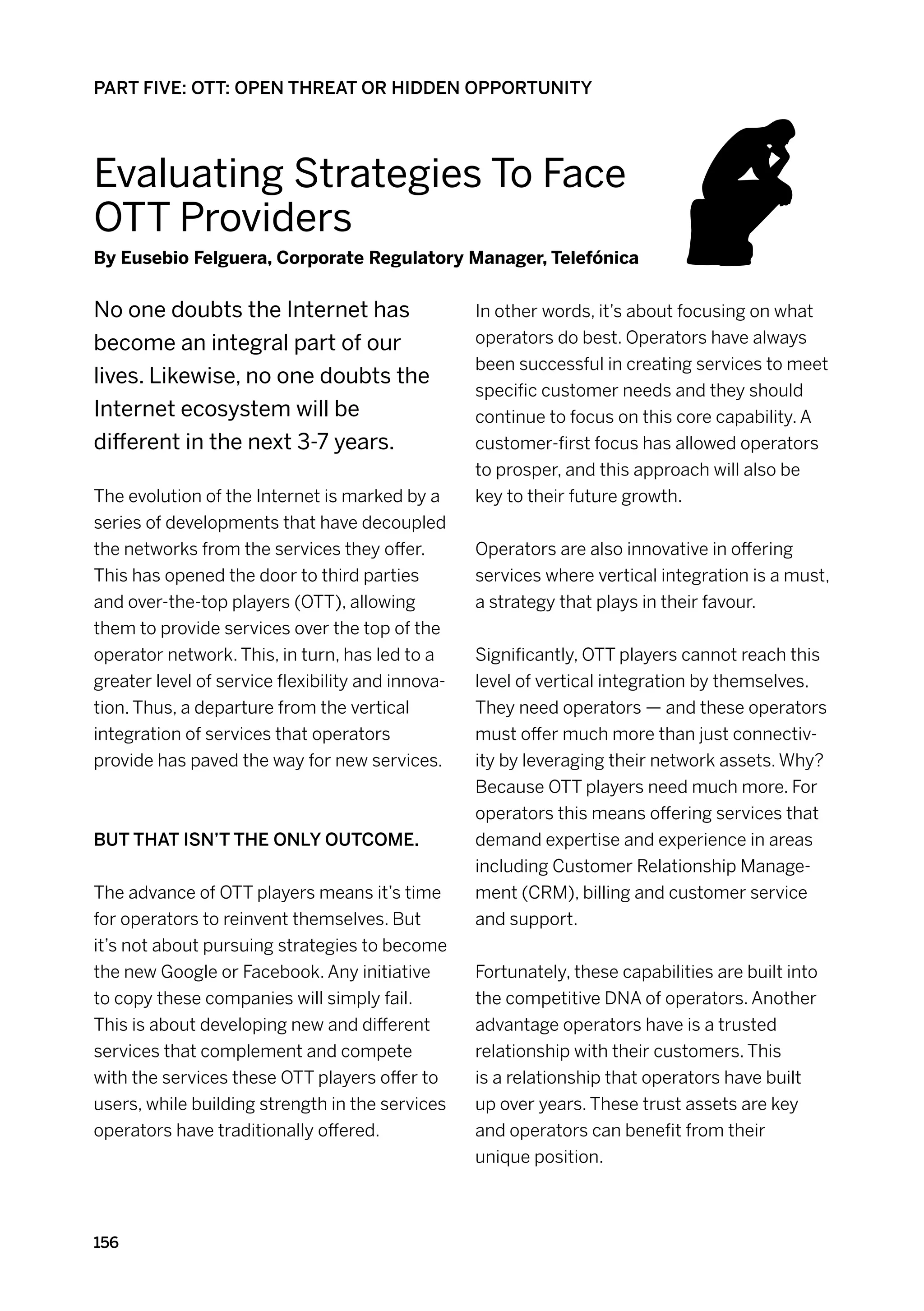 PART FIVE: OTT: OPEN THREAT OR HIDDEN OPPORTUNITY




Evaluating Strategies To Face
OTT Providers
By Eusebio Felguera, Corporate Regulatory Manager, Telefónica


No one doubts the Internet has                     In other words, it’s about focusing on what
become an integral part of our                     operators do best. Operators have always
                                                   been successful in creating services to meet
lives. Likewise, no one doubts the
                                                   specific customer needs and they should
Internet ecosystem will be                         continue to focus on this core capability. A
different in the next 3-7 years.                   customer-first focus has allowed operators
                                                   to prosper, and this approach will also be
The evolution of the Internet is marked by a       key to their future growth.
series of developments that have decoupled
the networks from the services they offer.         Operators are also innovative in offering
This has opened the door to third parties          services where vertical integration is a must,
and over-the-top players (OTT), allowing           a strategy that plays in their favour.
them to provide services over the top of the
operator network. This, in turn, has led to a      Significantly, OTT players cannot reach this
greater level of service flexibility and innova-   level of vertical integration by themselves.
tion. Thus, a departure from the vertical          They need operators — and these operators
integration of services that operators             must offer much more than just connectiv-
provide has paved the way for new services.        ity by leveraging their network assets. Why?
                                                   Because OTT players need much more. For
                                                   operators this means offering services that
But that isn’t the only outcome.                   demand expertise and experience in areas
                                                   including Customer Relationship Manage-
The advance of OTT players means it’s time         ment (CRM), billing and customer service
for operators to reinvent themselves. But          and support.
it’s not about pursuing strategies to become
the new Google or Facebook. Any initiative         Fortunately, these capabilities are built into
to copy these companies will simply fail.          the competitive DNA of operators. Another
This is about developing new and different         advantage operators have is a trusted
services that complement and compete               relationship with their customers. This
with the services these OTT players offer to       is a relationship that operators have built
users, while building strength in the services     up over years. These trust assets are key
operators have traditionally offered.              and operators can benefit from their
                                                   unique position.



156
 