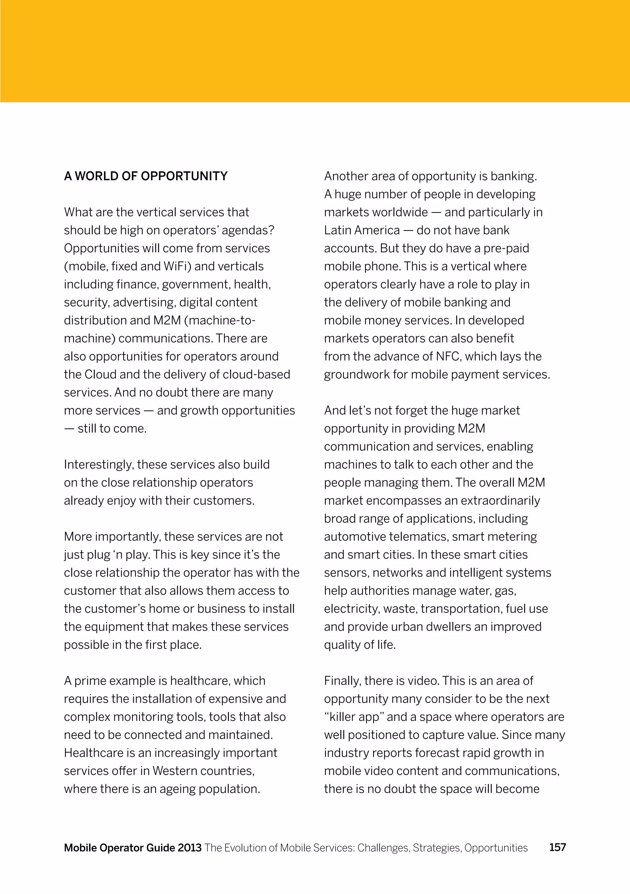 A world of opportunity                                Another area of opportunity is banking.
                                                      A huge number of people in developing
What are the vertical services that                   markets worldwide — and particularly in
should be high on operators’ agendas?                 Latin America — do not have bank
Opportunities will come from services                 accounts. But they do have a pre-paid
(mobile, fixed and WiFi) and verticals                mobile phone. This is a vertical where
including finance, government, health,                operators clearly have a role to play in
security, advertising, digital content                the delivery of mobile banking and
distribution and M2M (machine-to-                     mobile money services. In developed
machine) communications. There are                    markets operators can also benefit
also opportunities for operators around               from the advance of NFC, which lays the
the Cloud and the delivery of cloud-based             groundwork for mobile payment services.
services. And no doubt there are many
more services — and growth opportunities              And let’s not forget the huge market
— still to come.                                      opportunity in providing M2M
                                                      communication and services, enabling
Interestingly, these services also build              machines to talk to each other and the
on the close relationship operators                   people managing them. The overall M2M
already enjoy with their customers.                   market encompasses an extraordinarily
                                                      broad range of applications, including
More importantly, these services are not              automotive telematics, smart metering
just plug ‘n play. This is key since it’s the         and smart cities. In these smart cities
close relationship the operator has with the          sensors, networks and intelligent systems
customer that also allows them access to              help authorities manage water, gas,
the customer’s home or business to install            electricity, waste, transportation, fuel use
the equipment that makes these services               and provide urban dwellers an improved
possible in the first place.                          quality of life.


A prime example is healthcare, which                  Finally, there is video. This is an area of
requires the installation of expensive and            opportunity many consider to be the next
complex monitoring tools, tools that also             “killer app” and a space where operators are
need to be connected and maintained.                  well positioned to capture value. Since many
Healthcare is an increasingly important               industry reports forecast rapid growth in
services offer in Western countries,                  mobile video content and communications,
where there is an ageing population.                  there is no doubt the space will become



Mobile Operator Guide 2013 The Evolution of Mobile Services: Challenges, Strategies, Opportunities   157
 