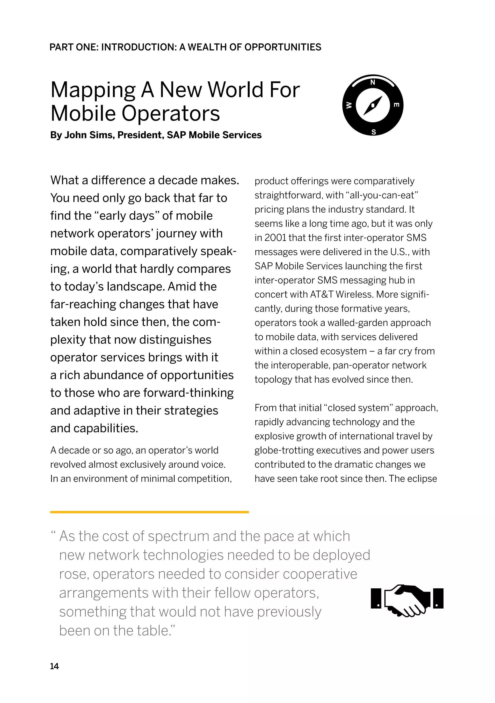 PART ONE: INTRODUCTION: A WEALTH OF OPPORTUNITIES



Mapping A New World For
Mobile Operators
By John Sims, President, SAP Mobile Services



What a difference a decade makes.           product offerings were comparatively
You need only go back that far to           straightforward, with “all-you-can-eat”
                                            pricing plans the industry standard. It
find the “early days” of mobile
                                            seems like a long time ago, but it was only
network operators’ journey with             in 2001 that the first inter-operator SMS
mobile data, comparatively speak-           messages were delivered in the U.S., with
ing, a world that hardly compares           SAP Mobile Services launching the first
                                            inter-operator SMS messaging hub in
to today’s landscape. Amid the
                                            concert with AT&T Wireless. More signifi-
far-reaching changes that have              cantly, during those formative years,
taken hold since then, the com-             operators took a walled-garden approach
plexity that now distinguishes              to mobile data, with services delivered
                                            within a closed ecosystem – a far cry from
operator services brings with it
                                            the interoperable, pan-operator network
a rich abundance of opportunities           topology that has evolved since then.
to those who are forward-thinking
and adaptive in their strategies            From that initial “closed system” approach,
                                            rapidly advancing technology and the
and capabilities.
                                            explosive growth of international travel by
A decade or so ago, an operator’s world     globe-trotting executives and power users
revolved almost exclusively around voice.   contributed to the dramatic changes we
In an environment of minimal competition,   have seen take root since then. The eclipse




“  s the cost of spectrum and the pace at which
  A
  new network technologies needed to be deployed
  rose, operators needed to consider cooperative
  arrangements with their fellow operators,
  something that would not have previously
  been on the table.”

14
 
